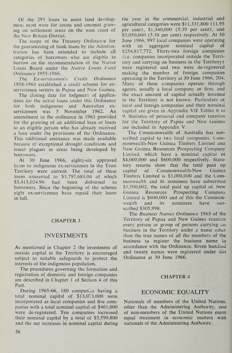 Of the 293 loans to assist land develop¬ ment most were for cocoa and coconut grow¬ ing on settlement areas on the west coast of the New Britain District. The scope of the Treasury Ordinance for the guaranteeing of bank loans by the Adminis¬ tration has been extended to include all categories of borrowers who are eligible to borrow on the recommendation of the Native Loans Board under the Native Loans bund Ordinance 1955-1966. The Ex-servicemen s Credit Ordinance 1958-1963 established a credit scheme for ex- servicemen settlers in Papua and New Guinea. The closing date for lodgment of applica¬ tions for the initial loans under this Ordinance for both indigenous and Australian ex- servicemen was 5 November 1962. An amendment to the ordinance in 1963 provided for the granting of an additional loan or loans to an eligible person who has already received a loan under the provisions of the Ordinance. This additional assistance was made available because of exceptional drought conditions and insect plagues in areas being developed by borrowers. At 30 June 1966, eighty-six approved loans to indigenous ex-servicemen in the Trust Territory were current. The total of these loans amounted to $3,797,684.04 of which $3,413,024.96 had been disbursed to borrowers. Since the beginning of the scheme eight ex-servicemen have repaid their loans in full. CHAPTER 3 INVESTMENTS As mentioned in Chapter 2 the investment of outside capital in the Territory is encouraged subject to suitable safeguards to protect the interests of the indigenous population. The procedures governing the formation and registration of domestic and foreign companies are described in Chapter 1 of Section 4 of this Part. During 1965-66, 180 companies having a total nominal capital of $13,073,000 were incorporated as local companies and five com¬ panies with a total nominal capital of $461,000 were de-registered. Ten companies increased their nominal capital by a total of $3,599,800 and the net increases in nominal capital during the year in the commercial, industrial and agricultural categories were $11,331,800 (11.95 per cent), $1,340,000 (5.39 per cent), and $3,050,000 (5.38 per cent) respectively. At 30 June 1966, 997 local companies were operating with an aggregate nominal capital of $254,817,772. Thirty-two foreign companies (i.e. companies incorporated outside the Terri¬ tory and carrying on business in the Territory) were registered and two were de-registered making the number of foreign companies operating in the Territory at 30 June 1966, 204. Many of these companies operate through agents, usually a local company or firm, and the exact amount of capital actually invested in the Territory is not known. Particulars or local and foreign companies and their nominal capital are given in Appendix VII Tables 6 to 9. Statistics of personal and company taxation for the Territory of Papua and New Guinea are included in Appendix V. The Commonwealth of Australia has sun- scribed capital to two local companies, Com¬ monwealth-New Guinea Timbers Limited ana New Guinea Resources Prospecting Company Limited, which have a nominal capital or $4,000,000 and $600,000 respectively. Staiu- tory returns show that the total paid up capital of Commonwealth-New Guinea Timbers Limited is $3,000,000 and the Com¬ monwealth and its nominees have subsennea $1,500,002, the total paid up capital of New Guinea Resources Prospecting Company Limited is $600,000 and of this the Common¬ wealth and its nominees have suo- scribed $305,998. The Business Names Ordinance 1963 of the Territory of Papua and New Guinea requires every person or group of persons carrying on business in the Territory under a name other than the true names of all the members of the business to register the business name in accordance with the Ordinance. Seven hundred and twenty names were registered under inis Ordinance at 30 June 1966. CHAPTER 4 ECONOMIC EQUALITY Nationals of members of the United Nations, other than the Administering Authority, and of non-members of the United Nations enjoy equal treatment in economic matters with nationals of the Administering Authority.