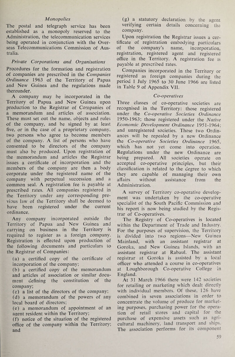 Monopolies The postal and telegraph service has been established as a monopoly reserved to the Administration, the telecommunication services being operated in conjunction with the Over¬ seas Telecommunications Commission of Aus¬ tralia. Private Corporations and Organisations Procedures for the formation and registration of companies are prescribed in the Companies Ordinance 1963 of the Territory of Papua and New Guinea and the regulations made thereunder. A company may be incorporated in the Territory of Papua and New Guinea upon production to the Registrar of Companies of a memorandum and articles of association. These must set out the name, objects and rules of the company, and be signed by at least five, or in the case of a proprietary company, two persons who agree to become members of the company. A list of persons who have consented to be directors of the company must also be produced. Upon registration of the memorandum and articles the Registrar issues a certificate of incorporation and the members of the company are then a body corporate under the registered name of the company with perpetual succession and a common seal. A registration fee is payable at prescribed rates. All companies registered in the Territory under any corresponding pre¬ vious law of the Territory shall be deemed to have been registered under the current ordinance. Any company incorporated outside the Territory of Papua and New Guinea and carrying on business in the Territory is required to register as a foreign company. Registration is effected upon production of the following documents and particulars to the Registrar of Companies: (a) a certified copy of the certificate of incorporation of the company; (b) a certified copy of the memorandum and articles of association or similar docu¬ ment defining the constitution of the company; (c) a list of the directors of the company; (d) a memorandum of the powers of any local board of directors; (e) a memorandum of appointment of an agent resident within the Territory; (f) notice of the situation of the registered office of the company within the Territory; and (g) a statutory declaration by the agent. verifying certain details concerning the company. Upon registration the Registrar issues a cer¬ tificate of registration embodying particulars of the company’s name, incorporation, registration, registered agent and registered office in the Territory. A registration fee is payable at prescribed rates. Companies incorporated in the Territory or registered as foreign companies during the period 1 July 1965 to 30 June 1966 are listed in Table 9 of Appendix VII. Co-operatives Three classes of co-operative societies are recognised in the Territory: those registered under the Co-operative Societies Ordinance 1950-1963; those registered under the Native Economic Development Ordinance 1951-1964; and unregistered societies. These two Ordin¬ ances will be repealed by a new Ordinance the Co-operative Societies Ordinance 1965, which has not yet come into operation. Regulations under the new Ordinance are being prepared. All societies operate on accepted co-operative principles, but their classification is related to the degree to which they are capable of managing their own affairs without assistance from the Administration. A survey of Territory co-operative develop¬ ment was undertaken by the co-operative specialist of the South Pacific Commission and his report is now being studied by the Regis¬ trar of Co-operatives. The Registry of Co-operatives is located within the Department of Trade and Industry. For the purposes of supervision, the Territory is divided into two regions—New Guinea Mainland, with an assistant registrar at Goroka, and New Guinea Islands, with an assistant registrar at Rabaul. The assistant registrar at Goroka is assisted by a local officer who attended a course in co-operatives at Loughborough Co-operative College in England. At 31 March 1966 there were 142 societies for retailing or marketing which dealt directly with individual members. Of these, 126 have combined in seven associations in order to concentrate the volume of produce for market¬ ing purposes, purchasing power for the opera¬ tion of retail stores and capital for the purchase of expensive assets such as agri¬ cultural machinery, land transport and ships. The association performs for its component