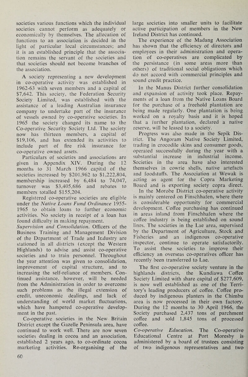 societies various functions which the individual societies cannot perform as adequately or economically by themselves. The allocation of functions to an association is decided in the light of particular local circumstances; and it is an established principle that the associa¬ tion remains the servant of the societies and that societies should not become branches of the association. A society representing a new development in co-operative activity was established in 1962-63 with seven members and a capital of $7,642. This society, the Federation Security Society Limited, was established with the assistance of a leading Australian insurance company to undertake part of the insurance of vessels owned by co-operative societies. In 1965 the society changed its name to the Co-operative Security Society Ltd. The society now has thirteen members, a capital of $19,106, and has extended its activities to include part of fire risk insurance for co-operative owned assets. Particulars of societies and associations are given in Appendix XIV. During the 12 months to 31 March 1966 capital of the societies increased by $201,962 to $1,222,804, membership increased by 6,484 to 74,047, turnover was $3,405,686 and rebates to members totalled $155,204. Registered co-operative societies are eligible under the Native Loans Fund Ordinance 1955- 1965 to obtain loans to further economic activities. No society in receipt of a loan has found difficulty in making repayment. Supervision and Consolidation. Officers of the Business Training and Management Division of the Department of Trade and Industry are stationed in all districts (except the Western Highlands) to advise and assist co-operative societies and to train personnel. Throughout the year attention was given to consolidation, improvement of capital structure, and to increasing the self-reliance of members. Con¬ tinued assistance, however, will be needed from the Administration in order to overcome such problems as the illegal extension of credit, uneconomic dealings, and lack of understanding of world market fluctuations, which have hampered co-operative develop¬ ment in the past. Co-operative societies in the New Britain District except the Gazelle Peninsula area, have continued to work well. There are now seven societies dealing in cocoa and an association, established 2 years ago, to co-ordinate cocoa marketing activities. Re-organising of the large societies into smaller units to facilitate active participation of members in the New Ireland District has continued. The experience of the Madang Association has shown that the efficiency of directors and employees in their administration and opera¬ tion of co-operatives are complicated by the persistance (in some areas more than others) of traditional social obligations which do not accord with commercial principles and sound credit practice. In the Manus District further consolidation and expansion of activity took place. Repay¬ ments of a loan from the Native Loans Board for the purchase of a freehold plantation are being made regularly. One plantation is being worked on a royalty basis and it is hoped that a further plantation, declared a native reserve, will be leased to a society. Progress was also made in the Sepik Dis¬ trict. The Angoram Native Society Limited, trading in crocodile skins and consumer goods, operated successfully during the year with a substantial increase in industrial income. Societies in the area have also interested themselves in cowrie shells, native artefacts and foodstuffs. The Association at Wewak is acting as agent for the Copra Marketing Board and is exporting society copra direct. In the Morobe District co-operative activity is mainly centered on Finschhafen, where there is considerable opportunity for commercial development. Coffee purchasing has continued in areas inland from Finschhafen where the coffee industry is being established on sound lines. The societies in the Lae area, supervised by the Department of Agriculture, Stock and Fisheries and an indigenous co-operative inspector, continue to operate satisfactorily. To assist these societies to improve their efficiency an overseas co-operatives officer has recently been transferred to Lae. The first co-operative society venture in the highlands districts, the Kundiawa Coffee Society Limited with share capital of $277,609, is now well established as one of the Terri¬ tory’s leading producers of coffee. Coffee pro¬ duced by indigenous planters in the Chimbu area is now processed in their own factory. During the 12 months to 30 April 1966, the Society purchased 2,437 tons of parchment coffee and sold 1,845 tons of processed coffee. Co-operative Education. The Co-operative Educational Centre at Port Moresby is administered by a board of trustees consisting of two indigenous representatives and two