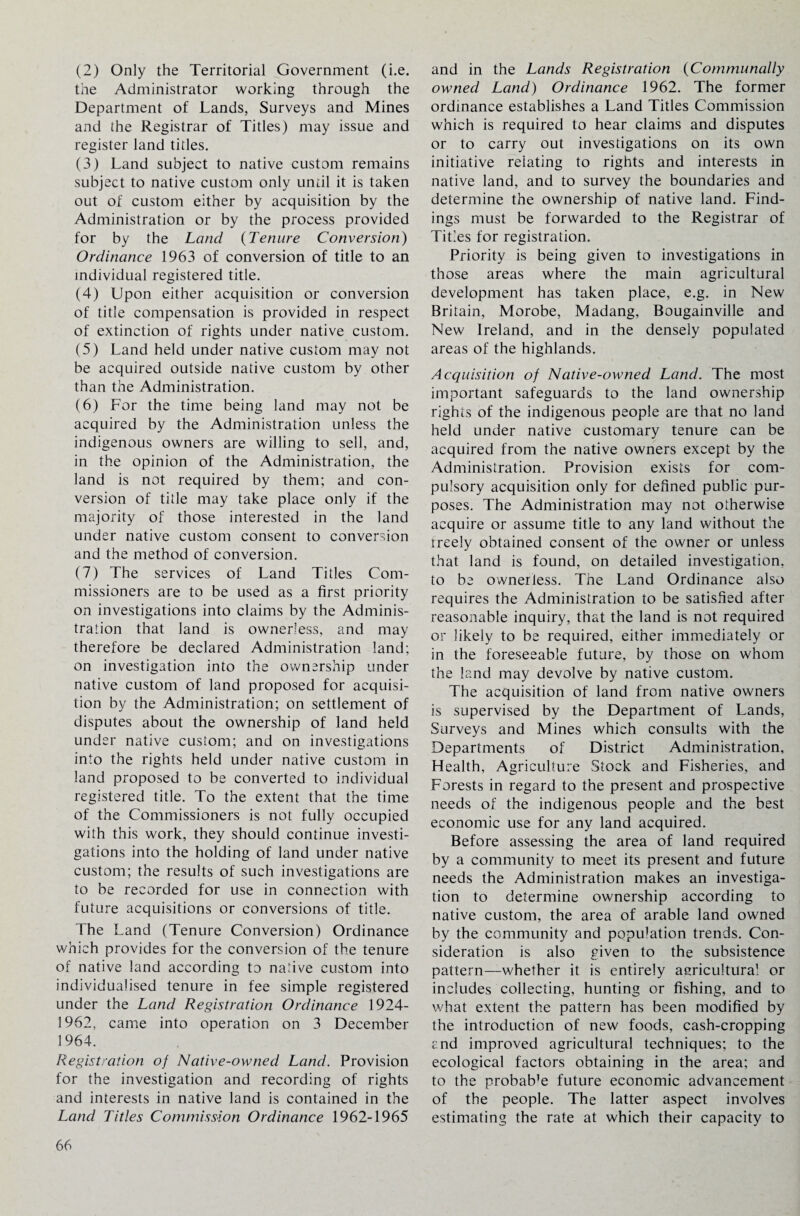 (2) Only the Territorial Government (i.e. the Administrator working through the Department of Lands, Surveys and Mines and the Registrar of Titles) may issue and register land titles. (3) Land subject to native custom remains subject to native custom only until it is taken out of custom either by acquisition by the Administration or by the process provided for by the Land (Tenure Conversion) Ordinance 1963 of conversion of title to an individual registered title. (4) Upon either acquisition or conversion of title compensation is provided in respect of extinction of rights under native custom. (5) Land held under native custom may not be acquired outside native custom by other than the Administration. (6) For the time being land may not be acquired by the Administration unless the indigenous owners are willing to sell, and, in the opinion of the Administration, the land is not required by them; and con¬ version of title may take place only if the majority of those interested in the land under native custom consent to conversion and the method of conversion. (7) The services of Land Titles Com¬ missioners are to be used as a first priority on investigations into claims by the Adminis¬ tration that land is ownerless, and may therefore be declared Administration land; on investigation into the ownership under native custom of land proposed for acquisi¬ tion by the Administration; on settlement of disputes about the ownership of land held under native custom; and on investigations into the rights held under native custom in land proposed to be converted to individual registered title. To the extent that the time of the Commissioners is not fully occupied with this work, they should continue investi¬ gations into the holding of land under native custom; the results of such investigations are to be recorded for use in connection with future acquisitions or conversions of title. The Land (Tenure Conversion) Ordinance which provides for the conversion of the tenure of native land according to native custom into individualised tenure in fee simple registered under the Land Registration Ordinance 1924- 1962, came into operation on 3 December 1964. Registration of Native-owned Land. Provision for the investigation and recording of rights and interests in native land is contained in the Land Titles Commission Ordinance 1962-1965 and in the Lands Registration (Communally owned Land) Ordinance 1962. The former ordinance establishes a Land Titles Commission which is required to hear claims and disputes or to carry out investigations on its own initiative relating to rights and interests in native land, and to survey the boundaries and determine the ownership of native land. Find¬ ings must be forwarded to the Registrar of Titles for registration. Priority is being given to investigations in those areas where the main agricultural development has taken place, e.g. in New Britain, Morobe, Madang, Bougainville and New Ireland, and in the densely populated areas of the highlands. Acquisition of Native-owned Land. The most important safeguards to the land ownership rights of the indigenous people are that no land held under native customary tenure can be acquired from the native owners except by the Administration. Provision exists for com¬ pulsory acquisition only for defined public pur¬ poses. The Administration may not otherwise acquire or assume title to any land without the rreely obtained consent of the owner or unless that land is found, on detailed investigation, to be ownerless. The Land Ordinance also requires the Administration to be satisfied after reasonable inquiry, that the land is not required or likely to be required, either immediately or in the foreseeable future, by those on whom the land may devolve by native custom. The acquisition of land from native owners is supervised by the Department of Lands, Surveys and Mines which consults with the Departments of District Administration, Health, Agriculture Stock and Fisheries, and Forests in regard to the present and prospective needs of the indigenous people and the best economic use for any land acquired. Before assessing the area of land required by a community to meet its present and future needs the Administration makes an investiga¬ tion to determine ownership according to native custom, the area of arable land owned by the community and population trends. Con¬ sideration is also given to the subsistence pattern—whether it is entirely agricultural or includes collecting, hunting or fishing, and to what extent the pattern has been modified by the introduction of new foods, cash-cropping end improved agricultural techniques; to the ecological factors obtaining in the area; and to the probab’e future economic advancement of the people. The latter aspect involves estimating the rate at which their capacity to