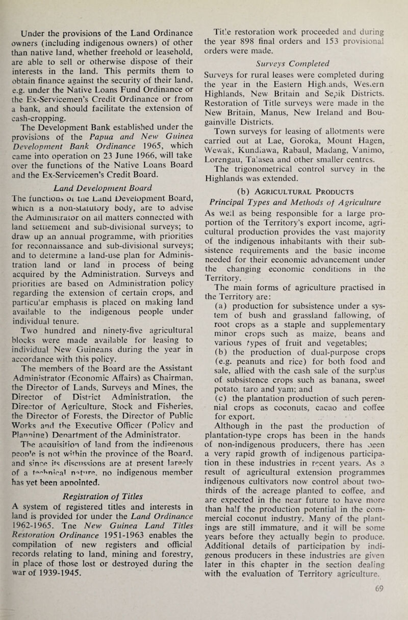 Under the provisions of the Land Ordinance owners (including indigenous owners) of other than native land, whether freehold or leasehold, are able to sell or otherwise dispose of their interests in the land. This permits them to obtain finance against the security of their land, e.g. under the Native Loans Fund Ordinance or the Ex-Servicemen’s Credit Ordinance or from a bank, and should facilitate the extension of cash-cropping. The Development Bank established under the provisions of the Papua and New Guinea Development Bank Ordinance 1965, which came into operation on 23 June 1966, will take over the functions of the Native Loans Board and the Ex-Servicemen’s Credit Board. Land Development Board The function^ oi tue Land Development Board, whicn is a non-staiutory body, are to advise the Administrator on all matters connected with land settlement and sub-divisional surveys; to draw up an annual programme, with priorities for reconnaissance and sub-divisional surveys; and to determine a land-use plan for Adminis¬ tration land or land in process of being acquired by the Administration. Surveys and priorities are based on Administration policy regarding the extension of certain crops, and particu'ar emphasis is placed on making land available to the indigenous people under individual tenure. Two hundred and ninety-five agricultural blocks were made available for leasing to individual New Guineans during the year in accordance with this policy. The members of the Board are the Assistant Administrator (Economic Affairs) as Chairman, the Director of Lands, Surveys and Mines, the Director of District Administration, the Director of Agriculture, Stock and Fisheries, the Director of Forests, the Director of Public Works and the Executive Officer (Policy and Planning) Department of the Administrator. The acauisition of land from the indigenous peon’e is not within the province of the Board, and since its discussions are at present largely of a wtmioal n^t^re, no indigenous member has yet been appointed. Registration of Titles A system of registered titles and interests in land is provided for under the Land Ordinance 1962-1965. Tne New Guinea Land Titles Restoration Ordinance 1951-1963 enables the compilation of new registers and official records relating to land, mining and forestry, in place of those lost or destroyed during the war of 1939-1945. Title restoration work proceeded and during the year 898 final orders and 153 provisional orders were made. Surveys Completed Surveys for rural leases were completed during the year in the Eastern High.ands, Western Highlands, New Britain and Sepik Districts. Restoration of Title surveys were made in the New Britain, Manus, New Ireland and Bou¬ gainville Districts. Town surveys for leasing of allotments were carried out at Lae, Goroka, Mount Hagen, Wewak, Kundiawa, Rabaul, Madang, Vanimo, Lorengau, Talasea and other smaller centres. The trigonometrical control survey in the Highlands was extended. (b) Agricultural Products Principal Types and Methods of Agriculture As well as being responsible for a large pro¬ portion of the Territory’s export income, agri¬ cultural production provides the vast majority of the indigenous inhabitants with their sub¬ sistence requirements and the basic income needed for their economic advancement under the changing economic conditions in the Territory. The main forms of agriculture practised in the Territory are: (a) production for subsistence under a sys¬ tem of bush and grassland fallowing, of root crops as a staple and supplementary minor crops such as maize, beans and various Types of fruit and vegetables; (b) the production of dual-purpose crops (e.g. peanuts and rice) for both food and sale, allied with the cash sale of the surplus of subsistence crops such as banana, sweet potato, taro and yam; and (c) the plantation production of such peren¬ nial crops as coconuts, cacao and coffee for export. Although in the past the production of plantation-type crops has been in the hands of non-indigenous producers, there has oeen a very rapid growth of indigenous participa¬ tion in these industries in recent years. As a result of agricultural extension programmes indigenous cultivators now control about two- thirds of the acreage planted to coffee, and are expected in the near future to have more than half the production potential in the com¬ mercial coconut industry. Many of the plant¬ ings are still immature, and it will be some years before they actually begin to produce. Additional details of participation by indi¬ genous producers in these industries are given later in this chapter in the section dealing with the evaluation of Territory agriculture.