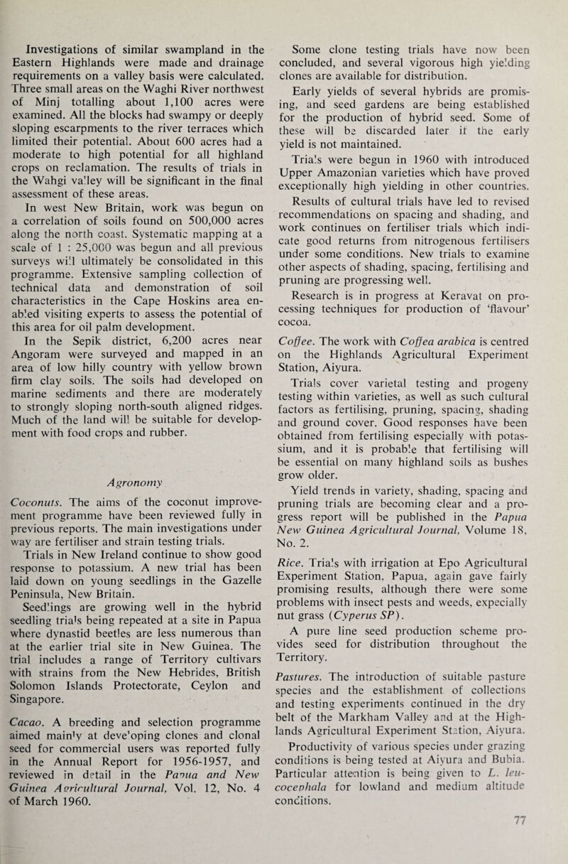 Investigations of similar swampland in the Eastern Highlands were made and drainage requirements on a valley basis were calculated. Three small areas on the Waghi River northwest of Minj totalling about 1,100 acres were examined. All the blocks had swampy or deeply sloping escarpments to the river terraces which limited their potential. About 600 acres had a moderate to high potential for all highland crops on reclamation. The results of trials in the Wahgi valley will be significant in the final assessment of these areas. In west New Britain, work was begun on a correlation of soils found on 500,000 acres along the north coast. Systematic mapping at a scale of 1 : 25,000 was begun and all previous surveys will ultimately be consolidated in this programme. Extensive sampling collection of technical data and demonstration of soil characteristics in the Cape Hoskins area en¬ abled visiting experts to assess the potential of this area for oil palm development. In the Sepik district, 6,200 acres near Angoram were surveyed and mapped in an area of low hilly country with yellow brown firm clay soils. The soils had developed on marine sediments and there are moderately to strongly sloping north-south aligned ridges. Much of the land will be suitable for develop¬ ment with food crops and rubber. Agronomy Coconuts. The aims of the coconut improve¬ ment programme have been reviewed fully in previous reports. The main investigations under way are fertiliser and strain testing trials. Trials in New Ireland continue to show good response to potassium. A new trial has been laid down on young seedlings in the Gazelle Peninsula, New Britain. Seedlings are growing well in the hybrid seedling triads being repeated at a site in Papua where dynastid beetles are less numerous than at the earlier trial site in New Guinea. The trial includes a range of Territory cultivars with strains from the New Hebrides, British Solomon Islands Protectorate, Ceylon and Singapore. Cacao. A breeding and selection programme aimed main'y at deve’oping clones and clonal seed for commercial users was reported fully in the Annual Report for 1956-1957, and reviewed in detail in the Pavua and New Guinea Acrirultural Journal, Vol. 12, No. 4 •of March 1960. Some clone testing trials have now been concluded, and several vigorous high yielding clones are available for distribution. Early yields of several hybrids are promis¬ ing, and seed gardens are being established for the production of hybrid seed. Some of these will be discarded later it the early yield is not maintained. Trials were begun in 1960 with introduced Upper Amazonian varieties which have proved exceptionally high yielding in other countries. Results of cultural trials have led to revised recommendations on spacing and shading, and work continues on fertiliser trials which indi¬ cate good returns from nitrogenous fertilisers under some conditions. New trials to examine other aspects of shading, spacing, fertilising and pruning are progressing well. Research is in progress at Keravat on pro¬ cessing techniques for production of ‘flavour’ cocoa. Coffee. The work with Coffea arabica is centred on the Highlands Agricultural Experiment Station, Aiyura. Trials cover varietal testing and progeny testing within varieties, as well as such cultural factors as fertilising, pruning, spacing, shading and ground cover. Good responses have been obtained from fertilising especially with potas¬ sium, and it is probable that fertilising will be essential on many highland soils as bushes grow older. Yield trends in variety, shading, spacing and pruning trials are becoming clear and a pro¬ gress report will be published in the Papua New Guinea Agricultural Journal, Volume 18, No. 2. Rice. Trials with irrigation at Epo Agricultural Experiment Station, Papua, again gave fairly promising results, although there were some problems with insect pests and weeds, expecially nut grass (Cyperus SP). A pure line seed production scheme pro¬ vides seed for distribution throughout the Territory. Pastures. The introduction of suitable pasture species and the establishment of collections and testing experiments continued in the dry belt of the Markham Valley and at the High¬ lands Agricultural Experiment Station, Aiyura. Productivity of various species under grazing conditions is being tested at Aiyura and Bubia. Particular attention is being given to L. leu- cocenhala for lowland and medium altitude conditions.