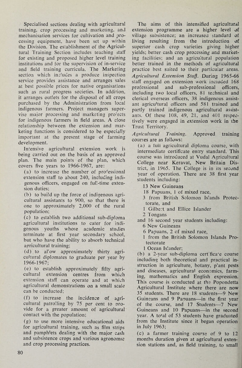 Specialised sections dealing with agricultural training, crop processing and marketing, and mechanisation services for cultivation and pro¬ cessing equipment, have been set up within the Division. The establishment of the Agricul¬ tural Training Section includes teaching staff for existing and proposed higher level training institutions and for the supervision of in-service and field training curricula. The Marketing section which includes a produce inspection service provides assistance and arranges sales at best possible prices for native organisations such as rural progress societies. In addition, it arranges outlets for the disposal of all crops purchased by the Administration from local indigenous farmers. Project managers super¬ vise major processing and marketing projects for indigenous farmers in field areas. A close relationship between the extension and mar¬ keting functions is considered to be especially important at the present stage of farming development. Intensive agricultural extension work is being carried out on the basis of an approved plan. The main points of the plan, which covers five years to 1966-1967, are: (a) to increase the number of professional extension staff to about 240, including indi¬ genous officers, engaged on full-time exten¬ sion duties; (b) to build up the force of indigenous agri¬ cultural assistants to 900, so that there is one to approximately 2,000 of the rural population; (c) to establish two additional sub-diploma agricultural institutions to cater for indi¬ genous youths whose academic studies terminate at first year secondary school, but who have the ability to absorb technical agricultural training; (d) to al’ow approximately thirty agri¬ cultural diplomates to graduate per year by 1966-1967; (e) to establish approximately fifty agri¬ cultural extension centres from which extension staff can operate and at which agricultural demonstrations on a small scale can be conducted; (f) to increase the incidence of agri¬ cultural patrolling by 75 per cent to pro¬ vide for a greater amount of agricultural contact with the population; (g) to use more intensive educational aids for agricultural training, such as film strips and pamphlets dealing with the major cash and subsistence crops and various agronomic and crop processing practices. The aims of this intensified agricultural extension programme are a higher level of village subsistence; an increased standard of living resulting from the introduction of superior cash crop varieties giving higher yields; better cash crop processing and market¬ ing facilities; and an agricultural population better trained in the methods of agricultural practice best suited to their particular areas. Agricultural Extension Staff. During 1965-66 staff engaged on extension work included 168 professional and sub-professional officers, including two local officers, 81 technical and clerical overseas officers, 38 indigenous assist¬ ant agricu'tural officers and 581 trained and partly trained indigenous agricultural assist¬ ants. Of these 108, 49, 21, and 401 respec¬ tively were engaged in extension work in the Trust Territory. Agricultural Training. Approved training courses are as follows: (a) a full agricultural diploma course, with intermediate certificate entry standard. This course was introduced at Vudal Agricultural College near Keravat, New Britain Dis¬ trict, in 1965. The College is in its second year of operation. There are 38 first year students including: 13 New Guineans 18 Papuans, 1 of mixed race, 3 from British Solomon Islands Protec¬ torate, and 1 Gilbert and Ellice Islander 2 Tongans and 16 second year students including: 6 New Guineans 6 Papuans, 2 of mixed race, 1 from the British Solomon Islands Pro¬ tectorate 1 Ocean Islander; (b) a 2-year sub-diploma cert’fica^e course including both theoretical and practical in¬ struction in agriculture, botany, p'ant pests and diseases, agricultural economics, farm¬ ing, mathematics and English expression. This course is conducted at the Popondetta Agricultural Institute where there are now 35 students. There are 18 students—9 New Guineans and 9 Papuans—in the first year of the course, and 17 Students—7 New Guineans and 10 Papuans—in the second year. A to*al of 53 students have graduated from the Institute since it began operation in July 1963; (c) a farmer training course of 9 to 12 months duration given at agricultural exten¬ sion stations and, as field training, to small