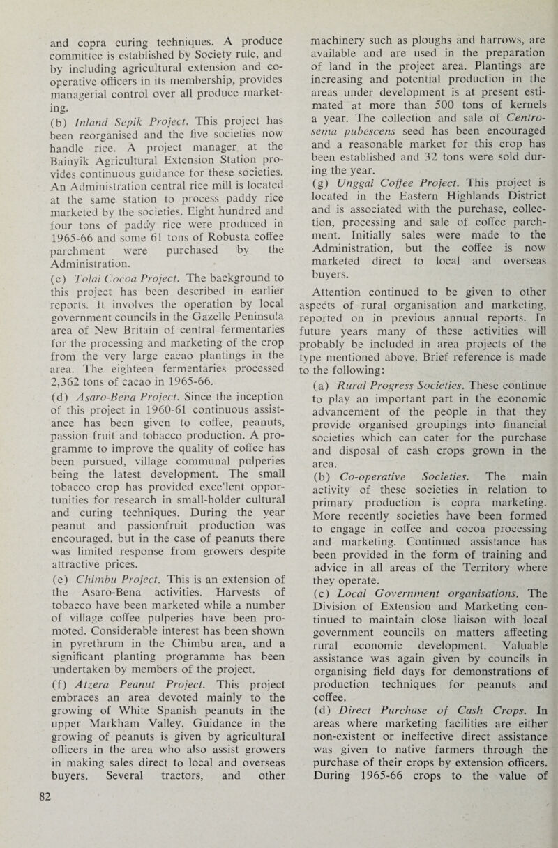 and copra curing techniques. A produce committee is established by Society rule, and by including agricultural extension and co¬ operative officers in its membership, provides managerial control over all produce market¬ ing. (b) Inland Sepik Project. This project has been reorganised and the five societies now handle rice. A project manager at the Bainyik Agricultural Extension Station pro¬ vides continuous guidance for these societies. An Administration central rice mill is located at the same station to process paddy rice marketed by the societies. Eight hundred and four tons of paddy rice were produced in 1965-66 and some 61 tons of Robusta coffee parchment were purchased by the Administration. (c) Tolai Cocoa Project. The background to this project has been described in earlier reports. It involves the operation by local government councils in the Gazelle Peninsula area of New Britain of central fermentaries for the processing and marketing of the crop from the very large cacao plantings in the area. The eighteen fermentaries processed 2,362 tons of cacao in 1965-66. (d) Asaro-Bena Project. Since the inception of this project in 1960-61 continuous assist¬ ance has been given to coffee, peanuts, passion fruit and tobacco production. A pro¬ gramme to improve the quality of coffee has been pursued, village communal pulperies being the latest development. The small tobacco crop has provided excefient oppor¬ tunities for research in small-holder cultural and curing techniques. During the year peanut and passionfruit production was encouraged, but in the case of peanuts there was limited response from growers despite attractive prices. (e) Chimbu Project. This is an extension of the Asaro-Bena activities. Harvests of tobacco have been marketed while a number of village coffee pulperies have been pro¬ moted. Considerable interest has been shown in pyrethrum in the Chimbu area, and a significant planting programme has been undertaken by members of the project. (f) Atzera Peanut Project. This project embraces an area devoted mainly to the growing of White Spanish peanuts in the upper Markham Valley. Guidance in the growing of peanuts is given by agricultural officers in the area who also assist growers in making sales direct to local and overseas buyers. Several tractors, and other machinery such as ploughs and harrows, are available and are used in the preparation of land in the project area. Plantings are increasing and potential production in the areas under development is at present esti¬ mated at more than 500 tons of kernels a year. The collection and sale of Centro- sema pubescens seed has been encouraged and a reasonable market for this crop has been established and 32 tons were sold dur¬ ing the year. (g) Unggai Coffee Project. This project is located in the Eastern Highlands District and is associated with the purchase, collec¬ tion, processing and sale of coffee parch¬ ment. Initially sales were made to the Administration, but the coffee is now marketed direct to local and overseas buyers. Attention continued to be given to other aspects of rural organisation and marketing, reported on in previous annual reports. In future years many of these activities will probably be included in area projects of the type mentioned above. Brief reference is made to the following: (a) Rural Progress Societies. These continue to play an important part in the economic advancement of the people in that they provide organised groupings into financial societies which can cater for the purchase and disposal of cash crops grown in the area. (b) Co-operative Societies. The main activity of these societies in relation to primary production is copra marketing. More recently societies have been formed to engage in coffee and cocoa processing and marketing. Continued assistance has been provided in the form of training and advice in all areas of the Territory where they operate. (c) Local Government organisations. The Division of Extension and Marketing con¬ tinued to maintain close liaison with local government councils on matters affecting rural economic development. Valuable assistance was again given by councils in organising field days for demonstrations of production techniques for peanuts and coffee. (d) Direct Purchase of Cash Crops. In areas where marketing facilities are either non-existent or ineffective direct assistance was given to native farmers through the purchase of their crops by extension officers. During 1965-66 crops to the value of