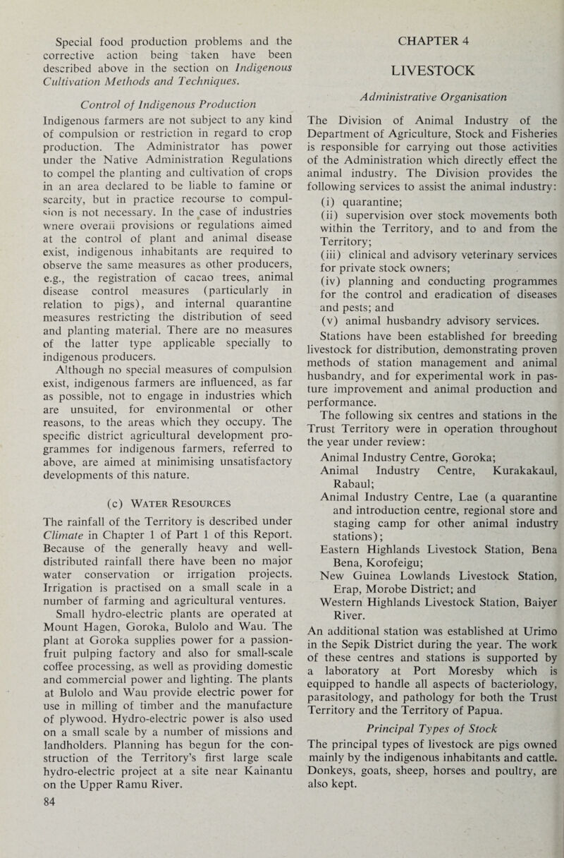 Special food production problems and the corrective action being taken have been described above in the section on Indigenous Cultivation Methods and Techniques. Control of Indigenous Production Indigenous farmers are not subject to any kind of compulsion or restriction in regard to crop production. The Administrator has power under the Native Administration Regulations to compel the planting and cultivation of crops in an area declared to be liable to famine or scarcity, but in practice recourse to compul¬ sion is not necessary. In the case of industries wnere overall provisions or regulations aimed at the control of plant and animal disease exist, indigenous inhabitants are required to observe the same measures as other producers, e.g., the registration of cacao trees, animal disease control measures (particularly in relation to pigs), and internal quarantine measures restricting the distribution of seed and planting material. There are no measures of the latter type applicable specially to indigenous producers. Although no special measures of compulsion exist, indigenous farmers are influenced, as far as possible, not to engage in industries which are unsuited, for environmental or other reasons, to the areas which they occupy. The specific district agricultural development pro¬ grammes for indigenous farmers, referred to above, are aimed at minimising unsatisfactory developments of this nature. (c) Water Resources The rainfall of the Territory is described under Climate in Chapter 1 of Part 1 of this Report. Because of the generally heavy and well- distributed rainfall there have been no major water conservation or irrigation projects. Irrigation is practised on a small scale in a number of farming and agricultural ventures. Small hydro-electric plants are operated at Mount Hagen, Goroka, Bulolo and Wau. The plant at Goroka supplies power for a passion- fruit pulping factory and also for small-scale coffee processing, as well as providing domestic and commercial power and lighting. The plants at Bulolo and Wau provide electric power for use in milling of timber and the manufacture of plywood. Hydro-electric power is also used on a small scale by a number of missions and landholders. Planning has begun for the con¬ struction of the Territory’s first large scale hydro-electric project at a site near Kainantu on the Upper Ramu River. 84 CHAPTER 4 LIVESTOCK A d m inistrative O rgan is at ion The Division of Animal Industry of the Department of Agriculture, Stock and Fisheries is responsible for carrying out those activities of the Administration which directly effect the animal industry. The Division provides the following services to assist the animal industry: (i) quarantine; (ii) supervision over stock movements both within the Territory, and to and from the Territory; (iii) clinical and advisory veterinary services for private stock owners; (iv) planning and conducting programmes for the control and eradication of diseases and pests; and (v) animal husbandry advisory services. Stations have been established for breeding livestock for distribution, demonstrating proven methods of station management and animal husbandry, and for experimental work in pas¬ ture improvement and animal production and performance. The following six centres and stations in the Trust Territory were in operation throughout the year under review: Animal Industry Centre, Goroka; Animal Industry Centre, Kurakakaul, Rabaul; Animal Industry Centre, Lae (a quarantine and introduction centre, regional store and staging camp for other animal industry stations); Eastern Highlands Livestock Station, Bena Bena, Korofeigu; New Guinea Lowlands Livestock Station, Erap, Morobe District; and Western Highlands Livestock Station, Baiyer River. An additional station was established at Urimo in the Sepik District during the year. The work of these centres and stations is supported by a laboratory at Port Moresby which is equipped to handle all aspects of bacteriology, parasitology, and pathology for both the Trust Territory and the Territory of Papua. Principal Types of Stock The principal types of livestock are pigs owned mainly by the indigenous inhabitants and cattle. Donkeys, goats, sheep, horses and poultry, are also kept.