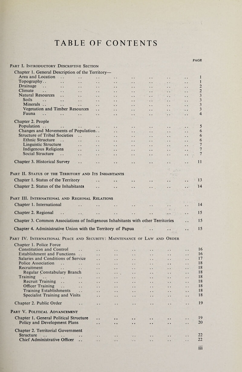 TABLE OF CONTENTS PAGE Part I. Introductory Descriptive Section Chapter 1. General Description of the Territory— Area and Location .. .. .. .. .. .. .. .. 1 Topography.. .. .. .. .. .. .. .. .. 1 Drainage .. .. .. .. .. .. .. .. .. 2 Climate .. .. .. .. .. .. .. .. .. 2 Natural Resources .. .. .. .. .. .. .. .. 3 Soils .. .. .. .. .. .. .. .. .. 3 Minerals .. .. .. .. .. .. .. .. .. 3 Vegetation and Timber Resources .. .. .. .. .. .. 3 Fauna .. .. .. .. .. .. .. .. .. 4 Chapter 2. People Population .. .. .. .. .. .. .. .. .. 5 Changes and Movements of Population.. .. .. .. .. .. 6 Structure of Tribal Societies .. .. .. .. .. .. .. 6 Ethnic Structure .. .. .. .. .. .. .. .. 6 Linguistic Structure .. .. .. .. .. .. .. 7 Indigenous Religions .. .. .. .. .. .. .. 7 Social Structure .. .. .. .. .. .. .. .. 7 Chapter 3. Historical Survey .. .. .. .. .. .. .. 11 _ <£‘” ' ' Part II. Status of the Territory and Its Inhabitants Chapter 1. Status of the Territory .. .. .. .. .. .. 13 Chapter 2. Status of the Inhabitants .. .. .. .. .. .. 14 Part III. International and Regional Relations Chapter 1. International .. .. .. .. .. .. .. 14 Chapter 2. Regional .. .. .. .. .. .. . .. 15 Chapter 3. Common Associations of Indigenous Inhabitants with other Territories .. 15 Chapter 4. Administrative Union with the Territory of Papua .. .. .. 15 Part IV. International Peace and Security: Maintenance of Law and Order Chapter 1. Police Force Constitution and Control .. .. .. .. .. .. .. 16 Establishment and Functions .. .. .. .. .. .. .. 16 Salaries and Conditions of Service .. .. .. .. .. .. 17 Police Association .. .. .. .. .. .. .. .. 18 Recruitment .. .. .. .. .. .. .. .. 18 Regular Constabulary Branch .. ... .. .. .. .. 18 Training .. .. .. .. .. .. .. .. .. 18 Recruit Training .. .. .. .. .. .. .. .. 18 Officer Training .. .. .. .. .. .. .. .. 18 Training Establishments .. .. .. .. .. .. .. 18 Specialist Training and Visits .. .. .. .. .. .. 18 Chapter 2. Public Order .. .. .. .. .. .. .. 19 Part V. Political Advancement Chapter 1. General Political Structure .. .. .. .. .. .. 19 Policy and Development Plans .. .. .. .. .. .. 20 Chapter 2. Territorial Government Structure .. .. .. .. .. .. .. .. .. 22 Chief Administrative Officer .. .. .. .. .. .. .. 22 ill