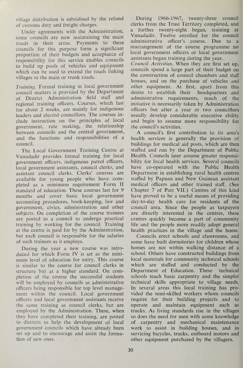 village distribution is subsidised by the refund of customs duty and freight charges. Under agreements with the Administration, some councils are now maintaining the main roads in their areas. Payments to these councils for this purpose form a significant proportion of their budgets and acceptance of responsibility for this service enables councils to build up pools of vehicles and equipment which can be used to extend the roads linking villages to the main or trunk roads. Training. Formal training in local government council matters is provided by the Department of District Administration field staff and regional training officers. Courses, which last for about 2 weeks, are mainly for indigenous leaders and elected councillors. The courses in¬ clude instruction on the principles of local government, rule making, the relationship between councils and the central government, and the functions and responsibilities of a council. The Tocal Government Training Centre at Vunadadir provides formal training for local government officers, indigenous patrol officers, local government assistants, council clerks, and assistant council clerks. Clerks’ courses are available for young people who have com¬ pleted as a minimum requirement Form II standard of education. These courses last for 9 months and cover basic local government accounting procedures, book-keeping, law and government, civics, administration and other subjects. On completion of the course trainees are posted to a council to undergo practical training by working for the council. Training at the centre is paid for by the Administration, but each council is responsible for the salaries of such trainees as it employs. During the year a new course was intro¬ duced for which Form IV is set as the mini¬ mum level of education for entry. This course is similar to the course for council clerks in structure but at a higher standard. On com¬ pletion of the course the successful students will be employed by councils as administrative officers being responsible for top level manage¬ ment within the council. Local government officers and local government assistants receive the same training as council clerks, but are employed by the Administration. These, when they have completed their training, are posted to districts to help the development of local government councils which have already been set up and to encourage and assist the forma¬ tion of new ones. During 1966-1967, twenty-three council clerks from the Trust Territory completed, and a further twenty-eight began, training at Vunadadir. Twelve enrolled for the council administrative officer’s course. Due to a rearrangement of the course programme no local government officers or local government assistants began training during the year. Council Activities. When they are first set up, councils spend a large part of their budget on the construction of council chambers and staff houses, and on the purchase of vehicles and other equipment. At first, apart from this desire to establish their headquarters and administrative requirements, much of the initiative is necessarily taken by Administration officers but after a year or two councillors usually develop considerable executive ability and begin to assume more responsibility for the council’s activities. A council’s first contribution to its area’s health services is generally the provision of buildings for medical aid posts, which are then staffed and run by the Department of Public Health. Councils later assume greater responsi¬ bility for local health services. Several councils have co-operated with the Public Health Department in establishing rural health centres staffed by Papuan and New Guinean assistant medical officers and other trained staff. (See Chapter 7 of Part VII.) Centres of this kind have proved to be a useful means of providing day-to-day health care for residents of the council area. Since the people as taxpayers are directly interested in the centres, these centres quickly become a part of community life and the people more readily adopt general health practices in the village and the home. Councils erect schools and classrooms, and some have built dormitories for children whose homes are not within walking distance of a school. Others have constructed buildings from local materials for community technical schools which are staffed and conducted by the Department of Education. These technical schools teach basic carpentry and the simpler technical skills appropriate to village needs. In several areas this local training has pro¬ vided the semi-skilled workers whom councils require for their building projects and to operate and maintain equipment such as trucks. As living standards rise in the villages so does the need for men with some knowledge of carpentry and mechanical maintenance work to assist in building houses, and in servicing bicycles, trucks, outboard motors and other equipment purchased by the villagers.