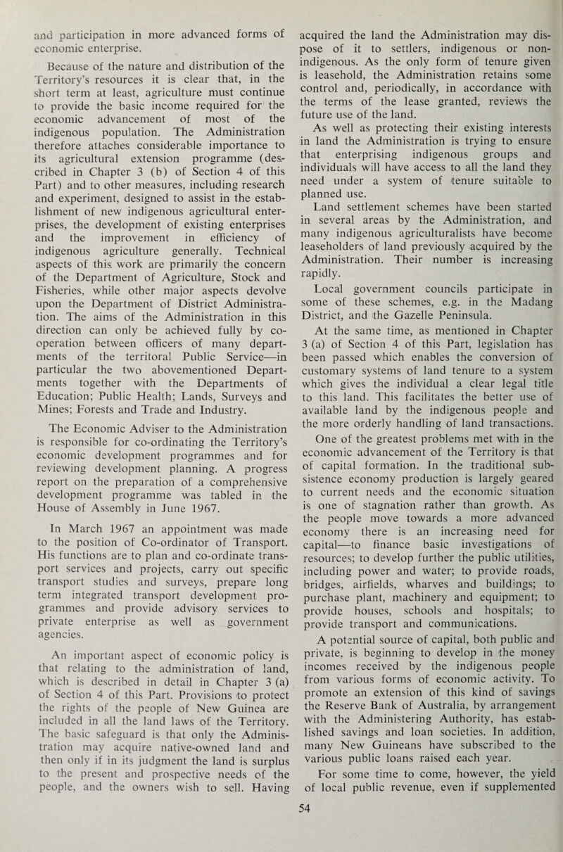 and participation in more advanced forms of economic enterprise. Because of the nature and distribution of the Territory’s resources it is clear that, in the short term at least, agriculture must continue to provide the basic income required for the economic advancement of most of the indigenous population. The Administration therefore attaches considerable importance to its agricultural extension programme (des¬ cribed in Chapter 3 (b) of Section 4 of this Part) and to other measures, including research and experiment, designed to assist in the estab¬ lishment of new indigenous agricultural enter¬ prises, the development of existing enterprises and the improvement in efficiency of indigenous agriculture generally. Technical aspects of this, work are primarily the concern of the Department of Agriculture, Stock and Fisheries, while other major aspects devolve upon the Department of District Administra¬ tion. The aims of the Administration in this direction can only be achieved fully by co¬ operation between officers of many depart¬ ments of the territoral Public Service—in particular the two abovementioned Depart¬ ments together with the Departments of Education; Public Health; Lands, Surveys and Mines; Forests and Trade and Industry. The Economic Adviser to the Administration is responsible for co-ordinating the Territory’s economic development programmes and for reviewing development planning. A progress report on the preparation of a comprehensive development programme was tabled in the House of Assembly in June 1967. In March 1967 an appointment was made to the position of Co-ordinator of Transport. His functions are to plan and co-ordinate trans¬ port services and projects, carry out specific transport studies and surveys, prepare long term integrated transport development pro¬ grammes and provide advisory services to private enterprise as well as government agencies. An important aspect of economic policy is that relating to the administration of land, which is described in detail in Chapter 3 (a) of Section 4 of this Part. Provisions to protect the rights of the people of New Guinea are included in all the land laws of the Territory. The basic safeguard is that only the Adminis¬ tration may acquire native-owned land and then only if in its judgment the land is surplus to the present and prospective needs of the people, and the owners wish to sell. Having acquired the land the Administration may dis¬ pose of it to settlers, indigenous or non- indigenous. As the only form of tenure given is leasehold, the Administration retains some control and, periodically, in accordance with the terms of the lease granted, reviews the future use of the land. As well as protecting their existing interests in land the Administration is trying to ensure that enterprising indigenous groups and individuals will have access to all the land they need under a system of tenure suitable to planned use. Land settlement schemes have been started in several areas by the Administration, and many indigenous agriculturalists have become leaseholders of land previously acquired by the Administration. Their number is increasing rapidly. Local government councils participate in some of these schemes, e.g. in the Madang District, and the Gazelle Peninsula. At the same time, as mentioned in Chapter 3 (a) of Section 4 of this Part, legislation has been passed which enables the conversion of customary systems of land tenure to a system which gives the individual a clear legal title to this land. This facilitates the better use of available land by the indigenous people and the more orderly handling of land transactions. One of the greatest problems met with in the economic advancement of the Territory is that of capital formation. In the traditional sub¬ sistence economy production is largely geared to current needs and the economic situation is one of stagnation rather than growth. As the people move towards a more advanced economy there is an increasing need for capital—to finance basic investigations of resources; to develop further the public utilities, including power and water; to provide roads, bridges, airfields, wharves and buildings; to purchase plant, machinery and equipment; to provide houses, schools and hospitals; to provide transport and communications. A potential source of capital, both public and private, is beginning to develop in the money incomes received by the indigenous people from various forms of economic activity. To promote an extension of this kind of savings the Reserve Bank of Australia, by arrangement with the Administering Authority, has estab¬ lished savings and loan societies. In addition, many New Guineans have subscribed to the various public loans raised each year. For some time to come, however, the yield of local public revenue, even if supplemented