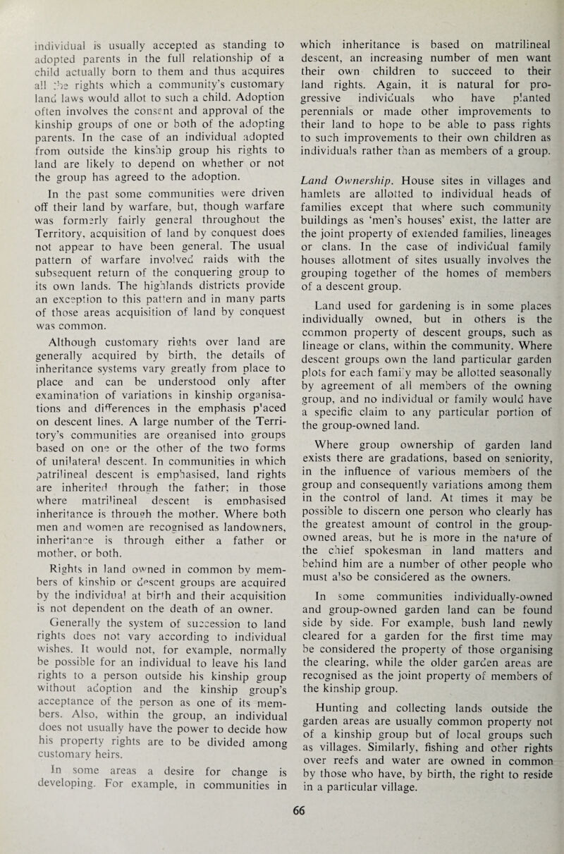 individual is usually accepted as standing to adopted parents in the full relationship of a child actually born to them and thus acquires all :he rights which a community’s customary land laws would allot to such a child. Adoption often involves the consent and approval of the kinship groups of one or both of the adopting parents. In the case of an individual adopted from outside the kinship group his rights to land are likely to depend on whether or not the group has agreed to the adoption. In the past some communities were driven off their land by warfare, but, though warfare was formerly fairly general throughout the Territory, acquisition of land by conquest does not appear to have been general. The usual pattern of warfare involved raids with the subsequent return of the conquering group to its own lands. The highlands districts provide an exception to this pattern and in many parts of those areas acquisition of land by conquest was common. Although customary rights over land are generally acquired by birth, the details of inheritance systems vary greatly from place to place and can be understood only after examination of variations in kinship organisa¬ tions and differences in the emphasis p’aced on descent lines. A large number of the Terri¬ tory’s communities are organised into groups based on one or the other of the two forms of unilateral descent. In communities in which patrilineal descent is emphasised, land rights are inherited through the father; in those where matrihneal descent is emphasised inheritance is through the mother. Where both men and women are recognised as landowners, inheritance is through either a father or mother, or both. Rights in land owned in common by mem¬ bers of kinship or descent groups are acquired by the individual at biLh and their acquisition is not dependent on the death of an owner. Generally the system of succession to land rights does not vary according to individual wishes. It would not, for example, normally be possible for an individual to leave his land rights to a person outside his kinship group without adoption and the kinship group’s acceptance of the person as one of its mem¬ bers. Also, within the group, an individual does not usually have the power to decide how his property rights are to be divided among customary heirs. In some areas a desire for change is developing. For example, in communities in which inheritance is based on matrihneal descent, an increasing number of men want their own children to succeed to their land rights. Again, it is natural for pro¬ gressive individuals who have planted perennials or made other improvements to their land to hope to be able to pass rights to such improvements to their own children as individuals rather than as members of a group. Land Ownership. House sites in villages and hamlets are allotted to individual heads of families except that where such community buildings as ‘men’s houses’ exist, the latter are the joint property of extended families, lineages or clans. In the case of individual family houses allotment of sites usually involves the grouping together of the homes of members of a descent group. Land used for gardening is in some places individually owned, but in others is the common property of descent groups, such as lineage or clans, within the community. Where descent groups own the land particular garden plots for each fami’y may be allotted seasonally by agreement of all members of the owning group, and no individual or family would have a specific claim to any particular portion of the group-owned land. Where group ownership of garden land exists there are gradations, based on seniority, in the influence of various members of the group and consequently variations among them in the control of land. At times it may be possible to discern one person who clearly has the greatest amount of control in the group- owned areas, but he is more in the nature of the chief spokesman in land matters and behind him are a number of other people who must a’so be considered as the owners. In some communities individually-owned and group-owned garden land can be found side by side. For example, bush land newly cleared for a garden for the first time may be considered the property of those organising the clearing, while the older garden areas are recognised as the joint property of members of the kinship group. Hunting and collecting lands outside the garden areas are usually common property not of a kinship group but of local groups such as villages. Similarly, fishing and other rights over reefs and water are owned in common by those who have, by birth, the right to reside in a particular village.