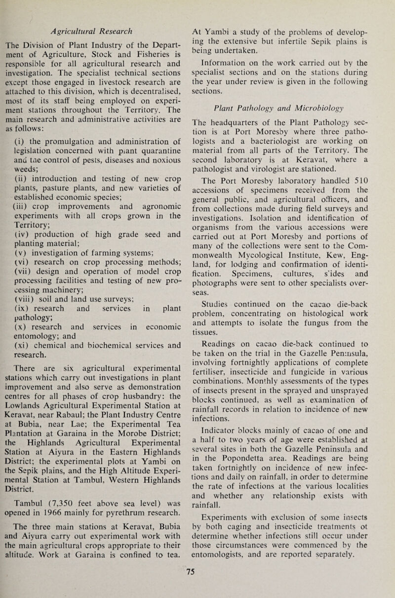 Agricultural Research The Division of Plant Industry of the Depart¬ ment of Agriculture, Stock and Fisheries is responsible for all agricultural research and investigation. The specialist technical sections except those engaged in livestock research are attached to this division, which is decentralised, most of its staff being employed on experi¬ ment stations throughout the Territory. The main research and administrative activities are as follows: (i) the promulgation and administration of legislation concerned with p^ant quarantine and tne control of pests, diseases and noxious weeds; (ii) introduction and testing of new crop plants, pasture plants, and new varieties of established economic species; (iii) crop improvements and agronomic experiments with all crops grown in the Territory; (iv) production of high grade seed and planting material; (v) investigation of farming systems; (vi) research on crop processing methods; (vii) design and operation of model crop processing facilities and testing of new pro¬ cessing machinery; (viii) soil and land use surveys; (ix) research and services in plant pathology; (x) research and services in economic entomology; and (xi) chemical and biochemical services and research. There are six agricultural experimental stations which carry out investigations in plant improvement and also serve as demonstration centres for all phases of crop husbandry: the Lowlands Agricultural Experimental Station at Keravat, near Rabaul; the Plant Industry Centre at Bubia, near Lae; the Experimental Tea Plantation at Garaina in the Morobe District; the Highlands Agricultural Experimental Station at Aiyura in the Eastern Highlands District; the experimental plots at Yambi on the Sepik plains, and the High Altitude Experi¬ mental Station at Tambul, Western Highlands District. Tambul (7,350 feet above sea level) was opened in 1966 mainly for pyrethrum research. The three main stations at Keravat, Bubia and Aiyura carry out experimental work with the main agricultural crops appropriate to their altitude. Work at Garaina is confined to tea. At Yambi a study of the problems of develop¬ ing the extensive but infertile Sepik plains is being undertaken. Information on the work carried out by the specialist sections and on the stations during the year under review is given in the following sections. Plant Pathology and Microbiology The headquarters of the Plant Pathology sec¬ tion is at Port Moresby where three patho¬ logists and a bacteriologist are working on material from all parts of the Territory. The second laboratory is at Keravat, where a pathologist and virologist are stationed. The Port Moresby laboratory handled 510 accessions of specimens received from the general public, and agricultural officers, and from collections made during field surveys and investigations. Isolation and identification of organisms from the various accessions were carried out at Port Moresby and portions of many of the collections were sent to the Com¬ monwealth Mycological Institute, Kew, Eng¬ land, for lodging and confirmation of identi¬ fication. Specimens, cultures, s’ides and photographs were sent to other specialists over¬ seas. Studies continued on the cacao die-back problem, concentrating on histological work and attempts to isolate the fungus from the tissues. Readings on cacao die-back continued to be taken on the trial in the Gazelle Peninsula, involving fortnightly applications of complete fertiliser, insecticide and fungicide in various combinations. Monthly assessments of the types of insects present in the sprayed and unsprayed blocks continued, as well as examination of rainfall records in relation to incidence of new infections. Indicator blocks mainly of cacao of one and a half to two years of age were established at several sites in both the Gazelle Peninsula and in the Popondetta area. Readings are being taken fortnightly on incidence of new infec¬ tions and daily on rainfall, in order to determine the rate of infections at the various localities and whether any relationship exists with rainfall. Experiments with exclusion of some insects by both caging and insecticide treatments ot determine whether infections still occur under those circumstances were commenced by the entomologists, and are reported separately.