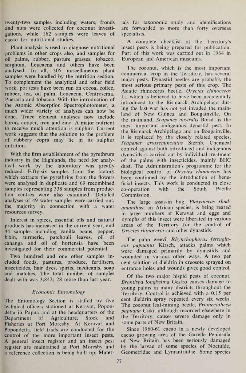 twenty-two samples including waters, fronds and nuts were collected for coconut investi¬ gations, while 162 samples were leaves of cacao for nutritional studies. Plant analysis is used to diagnose nutritional problems in other crops also, and samples for oil palms, rubber, pasture grasses, tobacco, sorghum, Leucaena and others have been analysed. In all, 305 miscellaneous plant samples were handled by the nutrition section. To complement the analytical and other field work, pot tests have been run on cocoa, coffee, rubber, tea, oil palm, Leucaena, Centrosema, Pueraria and tobacco. With the introduction of the Atomic Absorption Spectrophotometer, a much wider variety of analyses can now be done. Trace element analyses now include boron, copper, iron and zinc. A major nutrient to receive much attention is sulphur. Current work suggests that the solution to the problem of rubbery copra may lie in its sulphur nutrition. With the firm establishment of the pyrethrum industry in the Highlands, the need for analy¬ tical work by the laboratory was greatly reduced. Fifty-six samples from the factory which extracts the pyrethrins from the flowers were analysed in duplicate and 69 recombined samples representing 338 samples from produc¬ tion centres were also examined. Detailed analyses of 49 water samples were carried out, the majority in connection with a water resources survey. Interest in spices, essential oils and natural products has increased in the current year, and 44 samples including vanilla beans, pepper, bixin, turmeric, patchouli leaves, oil of cananga and oil of hortensia have been investigated for their commercial potential. Two hundred and one other samples in¬ cluded foods, pastures, produce, fertilisers, insecticides, hair dyes, spirits, medicants, soap and matches. The total number of samples dealt with was 3,842; 28 more than last year. Economic Entomology The Entomology Section is staffed by five technical officers stationed at Keravat, Popon- detta in Papua ana at the headquarters of the Department of Agriculture, Stock and Fisheries at Port Moresby. At Keravat and Popondetta, field trials are conducted for the control of the more important insect pests. A general insect register and an insect pest register are maintained at Port Moresby and a reference collection is being built up. Mater¬ ials for taxonomic study and identifications are forwarded to more than forty overseas specialists. A complete checklist of the Territory’s insect pests is being prepared for publication. Part of this work was carried out in 1964 in European and American museums. The coconut, which is the most important commercial crop in the Territory, has several major pests. Dynastid beetles are probably the most serious primary pests of this crop. The Asiatic rhinoceros beetle, Oryctes rhinoceros L., which is believed to have been accidentally introduced to the Bismarck Archipelago dur¬ ing the last war has not yet invaded the main¬ land of New Guinea and Bougainville. On the mainland, Scapanes australis Boisd. is the most important indigenous dynastid pest. In the Bismarck Archipelago and on Bougainville, it is replaced by the closely related species, Scapanes grossevunctatus Sternb. Chemical control against both introduced and indigenous dynastids is carried out by individual treatment of the palms with insecticides, mainly BHC dust. The Administration’s programme for the biological control of Oryctes rhinoceros has been continued by the introduction of bene¬ ficial insects. This work is conducted in close co-operation with the South Pacific Commission. The large assassin bug, Platymerus rhad- amanthus, an African species, is being reared in large numbers at Keravat and eggs and nymphs of this insect were liberated in various areas of the Territory for the control of Oryctes rhinoceros and other dynastids. The palm weevil Rhynchophorus ferrugin- eus papuanus Kirsch, attacks palms which were damaged primarily by dynastids and wounded in various other ways. A two per cent solution of dieldrin in creosote sprayed on entrance holes and wounds gives good control. Of the two major hispid pests of coconut, Brontispa longissima Gestro causes damage to young palms in many districts throughout the Territory. Control is achieved with a 0.15 per cent dieldrin spray repeated every six weeks. The coconut leaf-mining beetle, Promecotheca papuana Csiki, although recorded elsewhere in the Territory, causes severe damage only in some parts of New Britain. Since 1960-61 cacao in a newly developed cacao growing area of the Gazelle Peninsula of New Britain has been seriously damaged by the larvae of some species of Noctuide, Geometridae and Lymantriidae. Some species