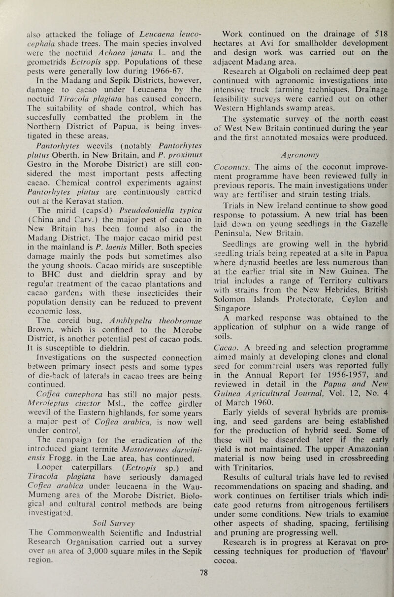 also attacked the foliage of Leucaena leuco- cephala shade trees. The main species involved were the noctuid Achaea janata L. and the geometrids Ectropis spp. Populations of these pests were generally low during 1966-67. In the Madang and Sepik Districts, however, damage to cacao under Leucaena by the noctuid Tiracola plagiata has caused concern. The suitability of shade control, which has succesfully combatted the problem in the Northern District of Papua, is being inves¬ tigated in these areas. Pantorhytes weevils (notably Pantorhytes plutus Oberth. in New Britain, and P. proximus Gestro in the Morobe District) are still con¬ sidered the most important pests affecting cacao. Chemical control experiments against Pantorhytes plutus are continuously carried out at the Keravat station. The mirid (capsid) Pseudodoniella typica (China and Carv.) the major pest of cacao in New Britain has been found also in the Madang District. The major cacao mirid pest in the mainland is P. laenis Miller. Both species damage mainly the pods but sometimes also the young shoots. Cacao mirids are susceptible to BHC dust and dieldrin spray and by regular treatment of the cacao plantations and cacao gardens with these insecticides their population density can be reduced to prevent economic loss. The coreid bug, Amblypelta theobromae Brown, which is confined to the Morobe District, is another potential pest of cacao pods. It is susceptible to dieldrin. Investigations on the suspected connection between primary insect pests and some types of die-back of laterals in cacao trees are being continued. Coffea canephora has still no major pests. Meroleptus cinctor Msl., the coffee girdler weevil of the Eastern highlands, for some years a major pest of Coffea arabica, is now well under control. The campaign for the eradication of the introduced giant termite Mastotermes darwini- ensis Frogg. in the Lae area, has continued. Looper caterpillars (Ectropis sp.) and Tiracola plagiata have seriously damaged Coffea arabica under leucaena in the Wau- Mumeng area of the Morobe District. Biolo¬ gical and cultural control methods are being investigated. Soil Survey The Commonwealth Scientific and Industrial Research Organisation carried out a survey over an area of 3,000 square miles in the Sepik region. Work continued on the drainage of 518 hectares at Avi for smallholder development and design work was carried out on the adjacent Madang area. Research at Olgaboli on reclaimed deep peat continued with agronomic investigations into intensive truck farming techniques. Drainage feasibility surveys were carried out on other Western Highlands swamp areas. The systematic survey of the north coast of West New Britain continued during the year and the first annotated mosaics were produced. Agronomy Coconuts. The aims of the coconut improve¬ ment programme have been reviewed fully in previous reports. The main investigations under way are fertiliser and strain testing trials. Trials in New Ireland continue to show good response to potassium. A new trial has been laid down on young seedlings in the Gazelle Peninsula, New Britain. Seedlings are growing well in the hybrid seedling trials being repeated at a site in Papua where dynastid beetles are less numerous than at the earlier trial site in New Guinea. The trial includes a range of Territory cultivars with strains from the New Hebrides, British Solomon Islands Protectorate, Ceylon and Singapore A marked response was obtained to the application of sulphur on a wide range of soils. Cacao. A breeding and selection programme aimed mainly at developing clones and clonal seed for commrrcial users was reported fully in the Annual Report for 1956-1957, and reviewed in detail in the Papua and New Guinea Agricultural Journal, Vol. 12, No. 4 of March 1960. Early yields of several hybrids are promis¬ ing, and seed gardens are being established for the production of hybrid seed. Some of these will be discarded later if the early yield is not maintained. The upper Amazonian material is now being used in crossbreeding with Trinitarios. Results, of cultural trials have led to revised recommendations on spacing and shading, and work continues on fertiliser trials which indi¬ cate good returns from nitrogenous fertilisers under some conditions. New trials to examine other aspects of shading, spacing, fertilising and pruning are progressing well. Research is in progress at Keravat on pro¬ cessing techniques for production of ‘flavour’ cocoa.