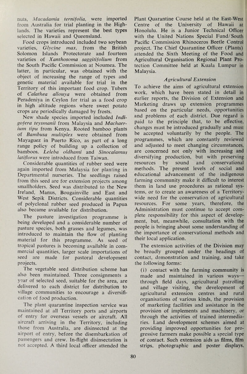 nuts, Macadamia ternifolia, were imported from Australia for trial planting in the High¬ lands. The varieties represent the best types selected in Hawaii and Queensland. Food crops introduced included two soybean varieties, Glycine max, from the British Solomon Islands Protectorate and fourteen varieties of Xanthosoma saggitifolium from the South Pacific Commission at Noumea. The latter, in particular, was obtained with the object of increasing the range of types and genetic material available for trial in the Territory of this important food crop. Tubers of Calathea allouya were obtained from Peradeniya in Ceylon for trial as a food crop in high altitude regions where sweet potato crops are periodically damaged by frosts. New shade species imported included Indi- gofera teysmanii from Malaysia and Machaer- ium tipu from Kenya. Rooted bamboo plants of Bambusa multiplex were obtained from Mayaguez in Puerto Rico, as part of a long range policy of building up a collection of bamboos. Leleba oldhami and Sinocalamus latiflorus were introduced from Taiwan. Considerable quantities of rubber seed were again imported from Malaysia for planting in Departmental nurseries. The seedlings raised from this seed are for extension projects among smallholders. Seed was distributed to the New Ireland, Manus, Bougainville and East and West Sepik Districts. Considerable quantities of polyclonal rubber seed produced in Papua also became available for distribution. The pasture investigation programme is being developed and a considerable number of pasture species, both grasses and legumes, was introduced to maintain the flow of planting material for this programme. As seed of tropical pastures is becoming available in com¬ mercial quantities, larger scale importations of seed are made for pastoral development projects. The vegetable seed distribution scheme has also been maintained. Three consignments a year of selected seed, suitable for the area, are delivered to each district for distribution to village communities to encourage a diversifi¬ cation of food production. The plant quarantine inspection service was maintained at all Territory ports and airports of entry for overseas vessels or aircraft. All aircraft arriving in the Territory, including those from Australia, are disinsected at the airport of entry, before the disembarkation of passengers and crew. In-flight disinsectation is not accepted. A third local officer attended the Plant Quarantine Course held at the East-West Centre of the University of Hawaii at Honolulu. He is a Junior Technical Officer with the United Nations Special Fund/South Pacific Commission Rhinoceros Beetle Control project. The Chief Quarantine Officer (Plants) attended the Sixth Meeting of the Food and Agricultural Organisation Regional Plant Pro¬ tection Committee held at Kuala Lumpur in Malaysia. Agricultural Extension To achieve the aims of agricultural extension work, which have been stated in detail in earlier reports, the Division of Extension and Marketing draws up extension programmes based on the particular needs, opportunities and problems of each district. Due regard is paid to the principle that, to be effective, changes must be introduced gradually and must be accepted voluntarily by the people. The programmes, which are constantly reviewed and adjusted to meet changing circumstances, are concerned not only with increasing and diversifying production, but with preserving resources by sound and conservational methods. The present levels of social and educational advancement of the indigenous farming community make it difficult to interest them in land use procedures as rational sys¬ tems, or to create an awareness of a Territory¬ wide need for the conservation of agricultural resources. For some years, therefore, the Administration must continue to accept com¬ plete responsibility for this aspect of develop¬ ment, but, meanwhile, consultation with the people is bringing about some understanding of the importance of conservational methods and their local application. The extension activities of the Division may be broadly grouped under the headings of contact, demonstration and training, and take the following forms: (i) contact with the farming community is made and maintained in various ways— through field days, agricultural patrolling and village visiting, the development of agricultural extension centres and rural organisations of various kinds, the provision of marketing facilities and assistance in the provision of implements and machinery, or through the activities of trained intermedia¬ ries. Land development schemes aimed at providing improved opportunities for pro¬ gressive farmers make possible a special type of contact. Such extension aids as films, film strips, photographic and poster displays,