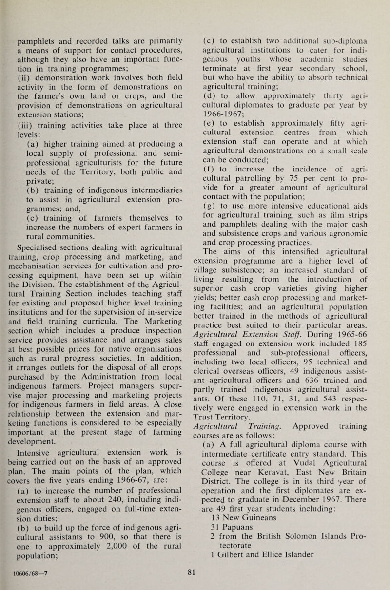 pamphlets and recorded talks are primarily a means of support for contact procedures, although they also have an important func¬ tion in training programmes; (ii) demonstration work involves both field activity in the form of demonstrations on the farmer’s own land or crops, and the provision of demonstrations on agricultural extension stations; (iii) training activities take place at three levels: (a) higher training aimed at producing a local supply of professional and semi- professional agriculturists for the future needs of the Territory, both public and private; (b) training of indigenous intermediaries to assist in agricultural extension pro¬ grammes; and, (c) training of farmers themselves to increase the numbers of expert farmers in rural communities. Specialised sections dealing with agricultural training, crop processing and marketing, and mechanisation services for cultivation and pro¬ cessing equipment, have been set up within the Division. The establishment of the Agricul¬ tural Training Section includes teaching staff for existing and proposed higher level training institutions and for the supervision of in-service and field training curricula. The Marketing section which includes a produce inspection service provides assistance and arranges sales at best possible prices for native organisations such as rural progress societies. In addition, it arranges outlets for the disposal of all crops purchased by the Administration from local indigenous farmers. Project managers super¬ vise major processing and marketing projects for indigenous farmers in field areas. A close relationship between the extension and mar¬ keting functions is considered to be especially important at the present stage of farming development. Intensive agricultural extension work is being carried out on the basis of an approved plan. The main points of the plan, which covers the five years ending 1966-67, are: (a) to increase the number of professional extension staff to about 240, including indi¬ genous officers, engaged on full-time exten¬ sion duties; (b) to build up the force of indigenous agri¬ cultural assistants to 900, so that there is one to approximately 2,000 of the rural population; (c) to establish two additional sub-diploma agricultural institutions to cater for indi¬ genous youths whose academic studies terminate at first year secondary school, but who have the ability to absorb technical agricultural training; (d) to allow approximately thirty agri¬ cultural diplomates to graduate per year by 1966-1967; (e) to establish approximately fifty agri¬ cultural extension centres from which extension staff can operate and at which agricultural demonstrations on a small scale can be conducted; (f) to increase the incidence of agri¬ cultural patrolling by 75 per cent to pro¬ vide for a greater amount of agricultural contact with the population; (g) to use more intensive educational aids for agricultural training, such as film strips and pamphlets dealing with the major cash and subsistence crops and various agronomic and crop processing practices. The aims of this intensified agricultural extension programme are a higher level of village subsistence; an increased standard of living resulting from the introduction of superior cash crop varieties giving higher yields; better cash crop processing and market¬ ing facilities; and an agricultural population better trained in the methods of agricultural practice best suited to their particular areas. Agricultural Extension Staff. During 1965-66 staff engaged on extension work included 185 professional and sub-professional officers, including two local officers, 95 technical and clerical overseas officers, 49 indigenous assist¬ ant agricultural officers and 636 trained and partly trained indigenous agricultural assist¬ ants. Of these 110, 71, 31, and 543 respec¬ tively were engaged in extension work in the Trust Territory. Agricultural Training. Approved training courses are as follows: (a) A full agricultural diploma course with intermediate certificate entry standard. This course is offered at Vudal Agricultural College near Keravat, East New Britain District. The college is in its third year of operation and the first diplomates are ex¬ pected to graduate in December 1967. There are 49 first year students including: 13 New Guineans 31 Papuans 2 from the British Solomon Islands Pro¬ tectorate 1 Gilbert and Ellice Islander 10606/68—7