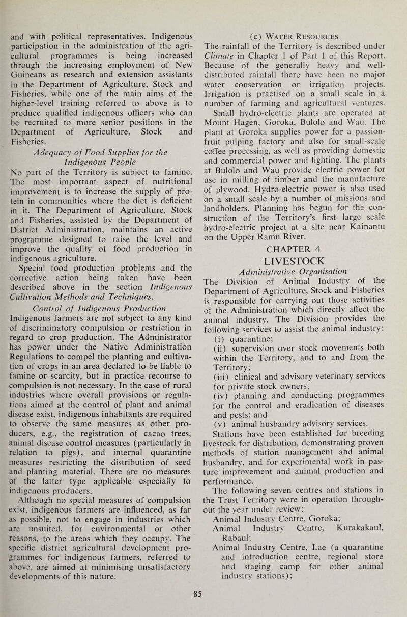 and with political representatives. Indigenous participation in the administration of the agri¬ cultural programmes is being increased through the increasing employment of New Guineans as research and extension assistants in the Department of Agriculture, Stock and Fisheries, while one of the main aims of the higher-level training referred to above is to produce qualified indigenous officers who can be recruited to more senior positions in the Department of Agriculture, Stock and Fisheries. Adequacy of Food Supplies for the Indigenous People No part of the Territory is subject to famine. The most important aspect of nutritional improvement is to increase the supply of pro¬ tein in communities where the diet is deficient in it. The Department of Agriculture, Stock and Fisheries, assisted by the Department of District Administration, maintains an active programme designed to raise the level and improve the quality of food production in indigenous agriculture. Special food production problems and the corrective action being taken have been described above in the section Indigenous Cultivation Methods and Techniques. Control of Indigenous Production Indigenous farmers are not subject to any kind of discriminatory compulsion or restriction in regard to crop production. The Administrator has power under the Native Administration Regulations to compel the planting and cultiva¬ tion of crops in an area declared to be liable to famine or scarcity, but in practice recourse to compulsion is not necessary. In the case of rural industries where overall provisions or regula¬ tions aimed at the control of plant and animal disease exist, indigenous inhabitants are required to observe the same measures as other pro¬ ducers, e.g., the registration of cacao trees, animal disease control measures (particularly in relation to pigs), and internal quarantine measures restricting the distribution of seed and planting material. There are no measures of the latter type applicable especially to indigenous producers. Although no special measures of compulsion exist, indigenous farmers are influenced, as far as possible, not to engage in industries which are unsuited, for environmental or other reasons, to the areas which they occupy. The specific district agricultural development pro¬ grammes for indigenous farmers, referred to above, are aimed at minimising unsatisfactory developments of this nature. (c) Water Resources The rainfall of the Territory is described under Climate in Chapter 1 of Part 1 of this Report. Because of the generally heavy and well- distributed rainfall there have been no major water conservation or irrigation projects. Irrigation is practised on a small scale in a number of farming and agricultural ventures. Small hydro-electric plants are operated at Mount Hagen, Goroka, Bulolo and Wau. The plant at Goroka supplies power for a passion- fruit pulping factory and also for small-scale coffee processing, as well as providing domestic and commercial power and lighting. The plants at Bulolo and Wau provide electric power for use in milling of timber and the manufacture of plywood. Hydro-electric power is also used on a small scale by a number of missions and landholders. Planning has begun for the con¬ struction of the Territory’s first large scale hydro-electric project at a site near Kainantu on the Upper Ramu River. CHAPTER 4 LIVESTOCK A dministrative Organisation The Division of Animal Industry of the Department of Agriculture, Stock and Fisheries is responsible for carrying out those activities of the Administration which directly affect the animal industry. The Division provides the following services to assist the animal industry: (i) quarantine; (ii) supervision over stock movements both within the Territory, and to and from the Territory; (iii) clinical and advisory veterinary services for private stock owners; (iv) planning and conducting programmes for the control and eradication of diseases and pests; and (v) animal husbandry advisory services. Stations have been established for breeding livestock for distribution, demonstrating proven methods of station management and animal husbandry, and for experimental work in pas¬ ture improvement and animal production and performance. The following seven centres and stations in the Trust Territory were in operation through¬ out the year under review: Animal Industry Centre, Goroka; Animal Industry Centre, Kurakakaul, Rabaul; Animal Industry Centre, Lae (a quarantine and introduction centre, regional store and staging camp for other animal industry stations);