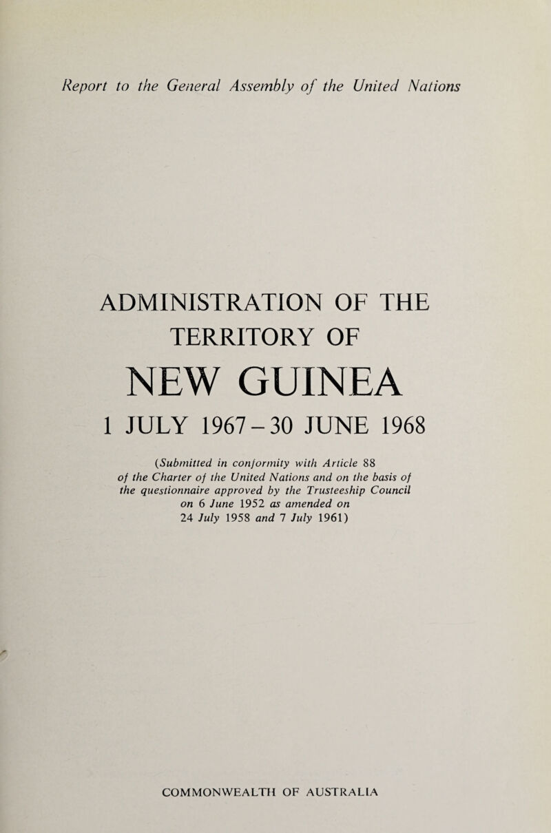 Report to the General Assembly of the United Nations ADMINISTRATION OF THE TERRITORY OF NEW GUINEA 1 JULY 1967-30 JUNE 1968 (-Submitted in conformity with Article 88 of the Charter of the United Nations and on the basis of the questionnaire approved by the Trusteeship Council on 6 June 1952 as amended on 24 July 1958 and 7 July 1961)