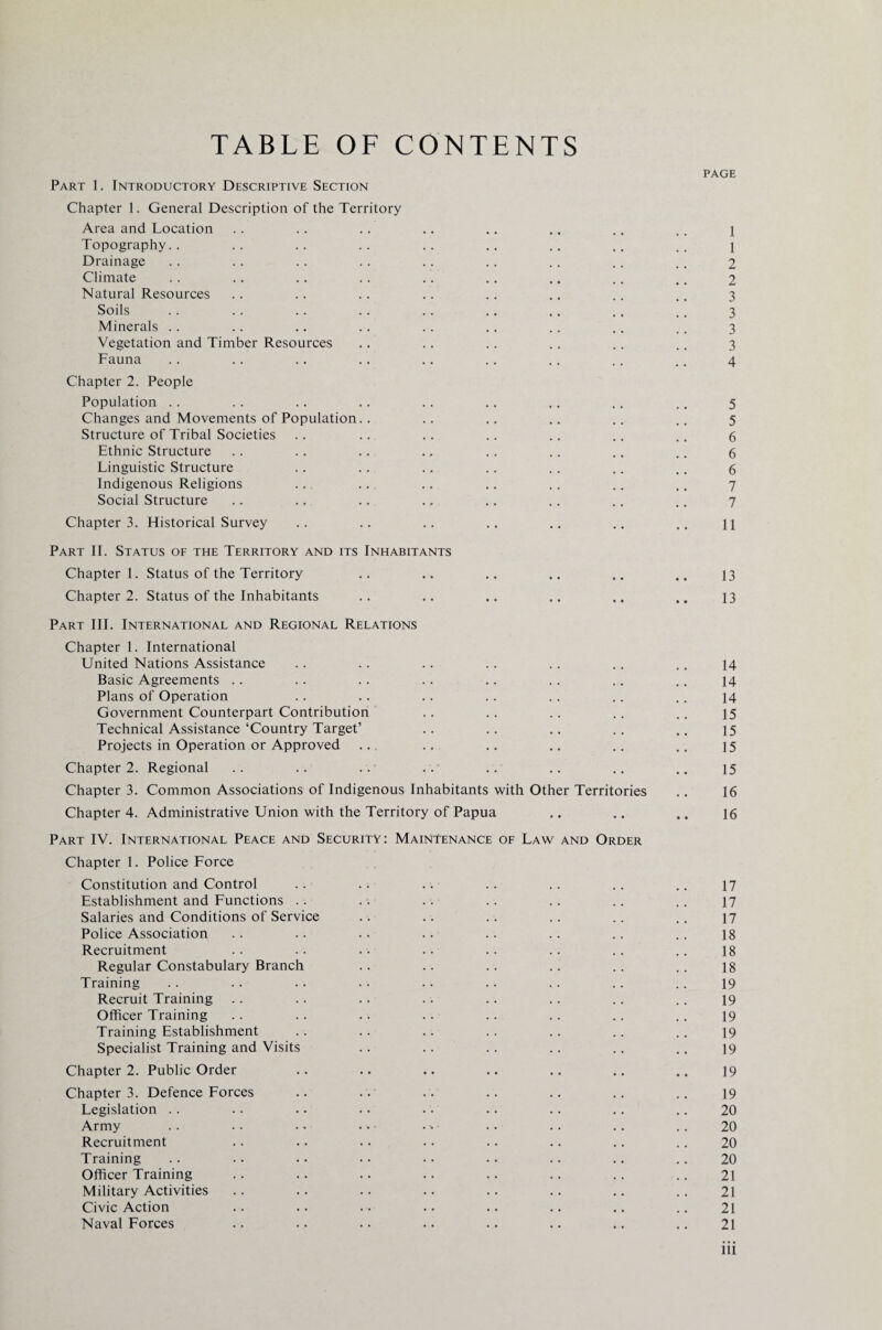 TABLE OF CONTENTS PAGE Part 1. Introductory Descriptive Section Chapter 1. General Description of the Territory Area and Location .. .. .. .. .. .. .. .. i Topography.. .. .. .. .. .. .. .. .. \ Drainage .. .. .. .. .. .. .. .. .. 2 Climate .. .. .. .. .. .. .. .. .. 2 Natural Resources .. .. .. .. .. .. .. ., 3 Soils .. .. .. .. .. .. .. .. .. 3 Minerals .. . . .. . . . . .. . . .. . . 3 Vegetation and Timber Resources .. .. .. .. .. .. 3 Fauna .. .. .. .. .. .. .. .. ,. 4 Chapter 2. People Population .. .. .. .. .. .. .. .. .. 5 Changes and Movements of Population.. .. .. .. .. .. 5 Structure of Tribal Societies .. .. .. .. .. .. .. 6 Ethnic Structure .. .. .. .. .. .. .. .. 6 Linguistic Structure .. .. .. .. .. .. .. 6 Indigenous Religions .. .. .. .. .. .. .. 7 Social Structure .. .. .. .. .. .. .. .. 7 Chapter 3. Historical Survey .. .. .. .. .. .. .. \\ Part II. Status of the Territory and its Inhabitants Chapter 1. Status of the Territory .. .. .. .. .. .. 13 Chapter 2. Status of the Inhabitants .. .. .. .. .. .. 13 Part III. International and Regional Relations Chapter 1. International United Nations Assistance .. .. .. .. .. .. .. 14 Basic Agreements .. .. .. .. .. .. .. .. 14 Plans of Operation .. .. .. .. .. .. .. 14 Government Counterpart Contribution .. .. .. .. .. 15 Technical Assistance‘Country Target’ .. .. .. .. .. 15 Projects in Operation or Approved .. .. .. .. .. .. 15 Chapter 2. Regional .. .. .. .. .. .. .. .. 15 Chapter 3. Common Associations of Indigenous Inhabitants with Other Territories .. 16 Chapter 4. Administrative Union with the Territory of Papua .. .. ., 16 Part IV. International Peace and Security: Maintenance of Law and Order Chapter 1. Police Force Constitution and Control .. .. .. .. .. .. .. 17 Establishment and Functions .. .. .. .. .. .. .. 17 Salaries and Conditions of Service .. .. .. .. .. .. 17 Police Association .. .. .. .. .. .. .. .. 18 Recruitment .. .. .. .. .. .. .. .. 18 Regular Constabulary Branch .. .. .. .. .. .. 18 Training .. .. .. • • .. .. .. .. .. 19 Recruit Training .. .. .. .. .. .. .. .. 19 Officer Training .. .. .. .. .. .. .. .. 19 Training Establishment .. .. .. .. .. .. .. 19 Specialist Training and Visits .. .. .. .. .. .. 19 Chapter 2. Public Order .. .. .. .. .. .. .. 19 Chapter 3. Defence Forces .. .. .. .. .. .. .. 19 Legislation .. .. .. .. .. .. .. .. .. 20 Army .. . • • • • • • • .. .. .. .. 20 Recruitment .. .. .. .. .. .. .. .. 20 Training .. .. • • •. • • .. .. .. .. 20 Officer Training .. .. .. .. .. .. .. .. 21 Military Activities .. .. .. .. .. .. .. .. 21 Civic Action .. .. .. .. .. .. .. .. 21 Naval Forces .. .. .. .. .. .. .. .. 21 ill