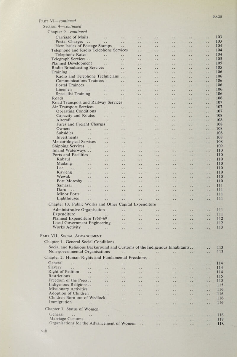 Part VI—continued Section 4—continued Chapter 9—continued Carriage of Mails .. .. .. .. .. . . . . 103 Postal Charges .. .. .. .. .. .. .. .. 103 New Issues of Postage Stamps .. .. .. .. .. .. 104 Telephone and Radio Telephone Services .. .. .. .. .. 104 Telephone Rates .. .. .. .. .. .. .. 104 Telegraph Services .. .. .. .. .. .. .. 105 Planned Development .. .. .. .. .. .. .. 105 Radio Broadcasting Services .. .. .. .. .. .. 105 Training . . .. .. . . .. . . .. .. .. 106 Radio and Telephone Technicians .. .. .. .. .. .. 106 Communications Trainees .. .. .. .. .. .. 106 Postal Trainees .. .. .. .. .. .. .. 106 Linemen .. .. .. .. .. .. .. .. 106 Specialist Training .. .. .. .. .. .. .. 106 Roads .. .. .. .. .. .. .. .. 106 Road Transport and Railway Services .. .. .. .. .. 107 Air Transport Services .. .. .. .. .. .. .. 107 Operating Conditions .. .. .. .. .. .. .. 107 Capacity and Routes .. .. .. .. .. .. .. 108 Aircraft . . . . . . .. . . .. . . 108 Fares and Freight Charges .. .. .. .. .. .. 108 Owners .. .. .. .. .. .. .. 108 Subsidies .. .. .. .. .. .. .. .. 108 Investments .. .. .. .. .. .. .. .. 108 Meteorological Services .. .. .. .. .. .. .. 108 Shipping Services .. .. .. .. .. .. .. .. 109 Inland Waterways .. .. .. .. .. .. .. .. 110 Ports and Facilities .. .. .. .. .. .. .. 110 Rabaul . . .. .. .. .. .. .. .. 110 Madang .. .. .. .. .. .. .. ..110 Lae .. .. .. .. .. .. .. ..110 Kavieng .. .. .. .. .. .. .. .. 110 Wewak . . .. . . .. . . .. .. .. 110 Port Moresby .. .. .. .. .. .. .. ..110 Samarai .. .. .. .. .. .. .. .. Ill Daru .. . . .. . . .. . . .. .. .. Ill Minor Ports .. .. .. .. .. .. .. .. Ill Lighthouses .. .. .. .. .. .. .. .. Ill Chapter 10. Public Works and Other Capital Expenditure Administrative Organisation .. .. .. .. .. .. Ill Expenditure .. .. .. .. .. .. .. .. Ill Planned Expenditure 1968-69 .. .. .. .. .. .. 112 Local Government Engineering .. .. .. .. .. .. 112 Works Activity .. .. .. .. .. .. .. .. 113 Part VIE Social Advancement Chapter 1. General Social Conditions Social and Religious Background and Customs of the Indigenous Inhabitants.. .. 113 Non-governmental Organisations .. .. .. .. .. .. 113 Chapter 2. Human Rights and Fundamental Freedoms General .. .. .. .. .. .. .. .. .. 114 Slavery . . . . .. .. .. .. . . .. .. 114 Right of Petition .. .. .. .. .. .. .. .. 114 Restrictions . . . . .. .. . . .. . . . . 115 Freedom of the Press. . .. .. .. .. .. .. .. 115 Indigenous Religions. . .. .. .. .. .. .. .. 115 Missionary Activities . . . . . . .. . . .. .. 116 Adoption of Children . . .. .. .. . . .. .. 116 Children Born out of Wedlock .. .. .. .. .. .. 116 Immigration .. .. .. .. .. .. .. .. 116 Chapter 3. Status of Women General .. .. .. .. .. .. .. .. ..116 Marriage Customs .. .. .. .. .. .. .. .. 118 Organisations for the Advancement of Women .. .. .. .. .. 118 Vlll