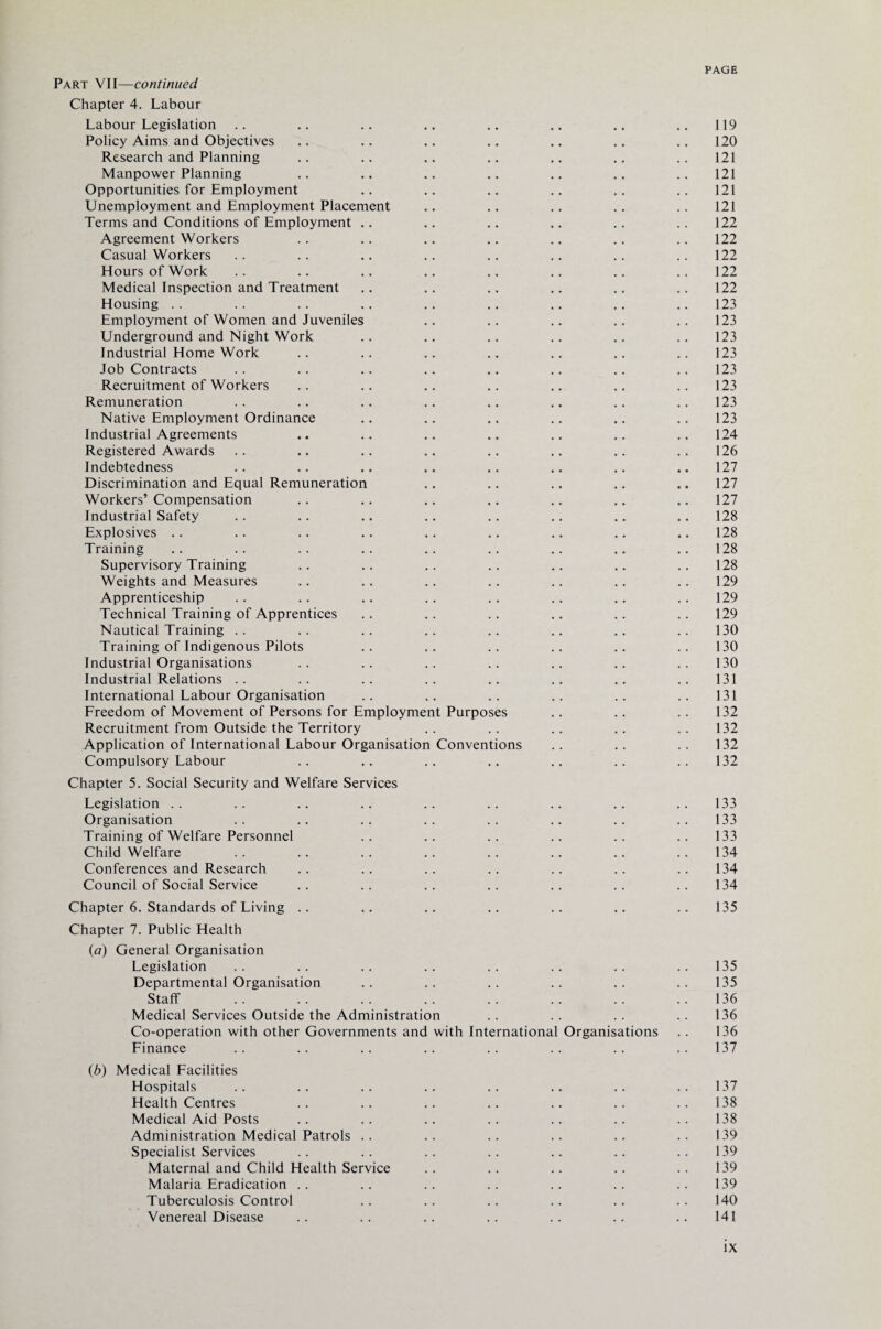 Part VII—continued Chapter 4. Labour Labour Legislation .. .. .. .. .. .. .. .. 119 Policy Aims and Objectives .. .. .. .. .. .. .. 120 Research and Planning .. .. .. .. .. .. .. 121 Manpower Planning .. .. .. .. .. .. .. 121 Opportunities for Employment .. .. .. .. .. .. 121 Unemployment and Employment Placement .. .. .. .. 121 Terms and Conditions of Employment .. .. .. .. .. .. 122 Agreement Workers .. .. .. .. .. .. .. 122 Casual Workers .. .. .. .. .. .. .. 122 Hours of Work .. .. .. .. .. .. .. ..122 Medical Inspection and Treatment .. .. .. .. .. .. 122 Housing .. .. .. .. .. .. .. .. .. 123 Employment of Women and Juveniles .. .. .. .. .. 123 Underground and Night Work .. .. .. .. .. .. 123 Industrial Home Work .. .. .. .. .. .. .. 123 Job Contracts .. .. .. .. .. .. .. ..123 Recruitment of Workers .. .. .. .. .. .. .. 123 Remuneration . . .. .. .. .. .. .. 123 Native Employment Ordinance .. .. .. .. .. .. 123 Industrial Agreements .. .. .. .. .. .. .. 124 Registered Awards .. .. .. .. .. .. .. ..126 Indebtedness .. .. .. .. .. .. .. .. 127 Discrimination and Equal Remuneration .. .. .. .. .. 127 Workers’ Compensation .. .. .. .. .. .. .. 127 Industrial Safety .. .. .. .. .. .. .. .. 128 Explosives .. .. .. .. .. .. .. .. .. 128 Training .. .. .. .. .. .. .. .. .. 128 Supervisory Training .. .. .. .. .. .. .. 128 Weights and Measures .. .. .. .. .. .. .. 129 Apprenticeship .. .. .. .. .. .. .. .. 129 Technical Training of Apprentices .. .. .. .. .. .. 129 Nautical Training .. .. .. .. .. .. .. ..130 Training of Indigenous Pilots .. .. .. .. .. .. 130 Industrial Organisations .. .. .. .. .. .. .. 130 Industrial Relations .. .. .. .. .. .. .. .. 131 International Labour Organisation .. .. .. .. .. .. 131 Freedom of Movement of Persons for Employment Purposes .. .. .. 132 Recruitment from Outside the Territory .. .. .. .. .. 132 Application of International Labour Organisation Conventions .. .. .. 132 Compulsory Labour .. .. .. .. .. .. .. 132 Chapter 5. Social Security and Welfare Services Legislation .. .. .. .. .. .. .. .. ..133 Organisation .. .. .. .. .. .. .. .. 133 Training of Welfare Personnel .. .. .. .. .. .. 133 Child Welfare .. .. .. .. .. .. .. ..134 Conferences and Research .. .. .. .. .. .. .. 134 Council of Social Service .. .. .. .. .. .. .. 134 Chapter 6. Standards of Living .. .. .. .. .. .. .. 135 Chapter 7. Public Health (a) General Organisation Legislation .. .. .. .. .. .. .. ..135 Departmental Organisation .. .. .. .. .. .. 135 Staff .. .. .. .. .. .. .. ..136 Medical Services Outside the Administration .. .. .. .. 136 Co-operation with other Governments and with International Organisations .. 136 Finance .. .. .. .. .. .. .. 137 (b) Medical Facilities Hospitals .. .. .. .. .. .. .. .. 137 Health Centres .. .. .. .. .. .. .. 138 Medical Aid Posts .. .. .. .. .. .. .. 138 Administration Medical Patrols .. .. .. .. .. .. 139 Specialist Services .. .. .. .. .. .. .. 139 Maternal and Child Health Service .. .. .. .. .. 139 Malaria Eradication .. .. .. .. .. .. ..139 Tuberculosis Control .. .. .. .. .. .. 140 Venereal Disease .. .. .. .. .. .. .. 141