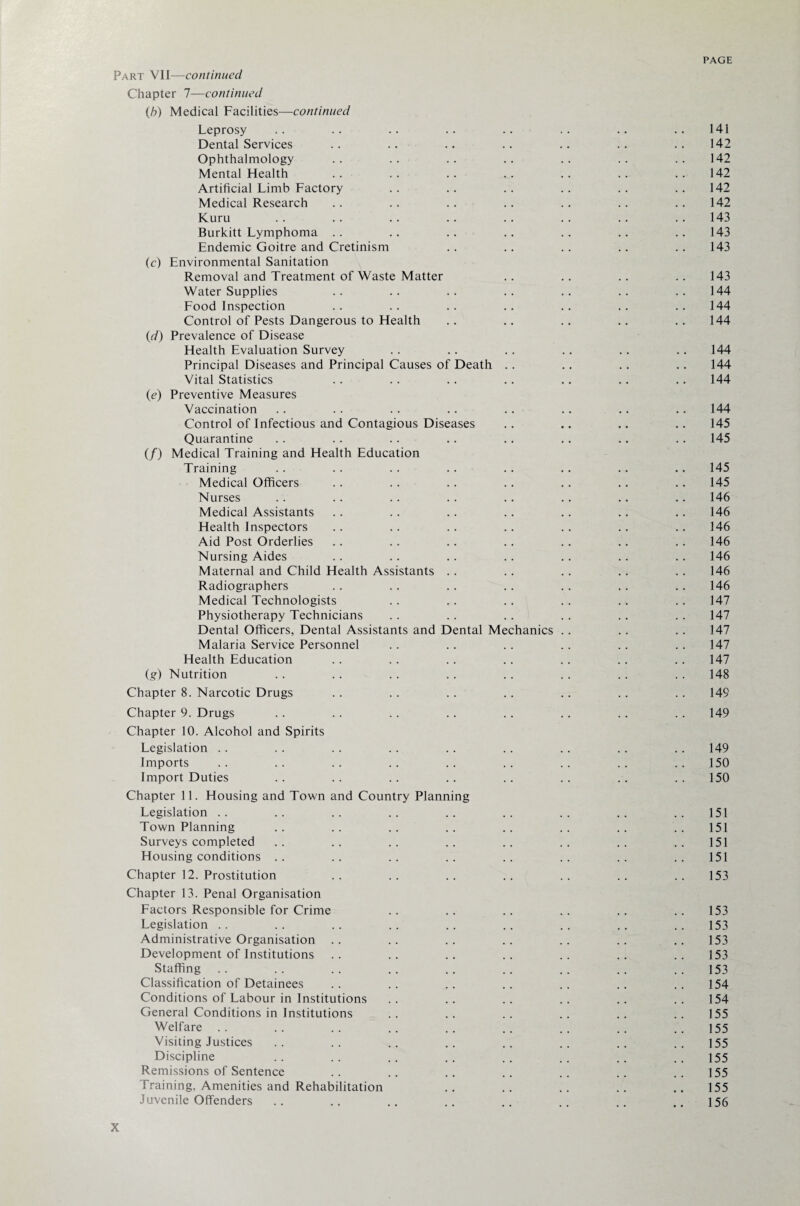 Part VII—continued Chapter 7—continued (b) Medical Facilities—continued Leprosy .. .. .. .. .. .. .. .. 141 Dental Services .. .. .. .. .. .. .. 142 Ophthalmology .. .. .. .. .. .. .. 142 Mental Health .. .. .. .. .. .. .. 142 Artificial Limb Factory .. .. .. .. .. .. 142 Medical Research .. .. .. .. .. .. .. 142 Kuru .. .. .. .. .. .. .. ..143 Burkitt Lymphoma .. .. .. .. .. .. .. 143 Endemic Goitre and Cretinism .. .. .. .. .. 143 (c) Environmental Sanitation Removal and Treatment of Waste Matter .. .. .. .. 143 Water Supplies .. .. .. .. .. .. .. 144 Food Inspection .. .. .. .. .. .. .. 144 Control of Pests Dangerous to Health .. .. .. .. .. 144 (d) Prevalence of Disease Health Evaluation Survey .. .. .. .. .. .. 144 Principal Diseases and Principal Causes of Death .. .. .. .. 144 Vital Statistics . . . . . . . . .. .. .. 144 (e) Preventive Measures Vaccination .. . . .. .. . . .. .. .. 144 Control of Infectious and Contagious Diseases .. .. .. .. 145 Quarantine . . . . . . .. . . .. .. .. 145 (/) Medical Training and Health Education Training . . .. . . . . .. .. .. .. 145 Medical Officers .. .. .. .. .. .. .. 145 Nurses .. .. .. .. .. .. .. .. 146 Medical Assistants .. .. .. .. .. .. .. 146 Health Inspectors .. .. .. .. .. .. .. 146 Aid Post Orderlies .. .. .. .. .. .. .. 146 Nursing Aides .. .. . . . . .. . . . . 146 Maternal and Child Health Assistants .. .. .. .. .. 146 Radiographers .. .. .. .. .. .. .. 146 Medical Technologists .. .. .. .. .. .. 147 Physiotherapy Technicians . . . . .. . . . . . . 147 Dental Officers, Dental Assistants and Dental Mechanics .. .. .. 147 Malaria Service Personnel .. . . . . . . .. . . 147 Health Education .. .. .. .. .. .. .. 147 (g) Nutrition .. . . . . . . . . .. .. . . 148 Chapter 8. Narcotic Drugs .. .. .. .. .. .. .. 149 Chapter 9. Drugs . . . . . . . . . . . . .. . . 149 Chapter 10. Alcohol and Spirits Legislation .. .. .. .. .. .. .. .. .. 149 Imports . . . . . . .. .. . . . . . . 150 Import Duties .. .. .. .. .. .. .. ..150 Chapter 11. Housing and Town and Country Planning Legislation .. .. .. .. .. .. .. .. .. 151 Town Planning .. .. .. .. .. .. .. .. 151 Surveys completed .. .. .. .. .. .. .. .. 151 Housing conditions . . . . . . . . . . . . . . . . 151 Chapter 12. Prostitution . . . . . . . . . . . . . . 153 Chapter 13. Penal Organisation Factors Responsible for Crime .. .. .. .. .. .. 153 Legislation . . . . .. . . .. . . . . .. 153 Administrative Organisation .. .. .. .. .. .. .. 153 Development of Institutions .. .. .. .. .. .. .. 153 Staffing .. .. .. .. .. .. .. .. 153 Classification of Detainees .. .. .. .. .. .. .. 154 Conditions of Labour in Institutions . . .. . . . . .. . . 154 General Conditions in Institutions .. .. .. .. .. .. 155 Welfare .. .. .. .. .. .. .. .. .. 155 Visiting Justices .. .. .. .. .. .. .. .. 155 Discipline .. .. .. .. .. .. .. .. 155 Remissions of Sentence .. .. .. .. .. .. .. 155 Training, Amenities and Rehabilitation . . . . . . . . .. 155 Juvenile Offenders .. .. .. .. .. .. .. ..156