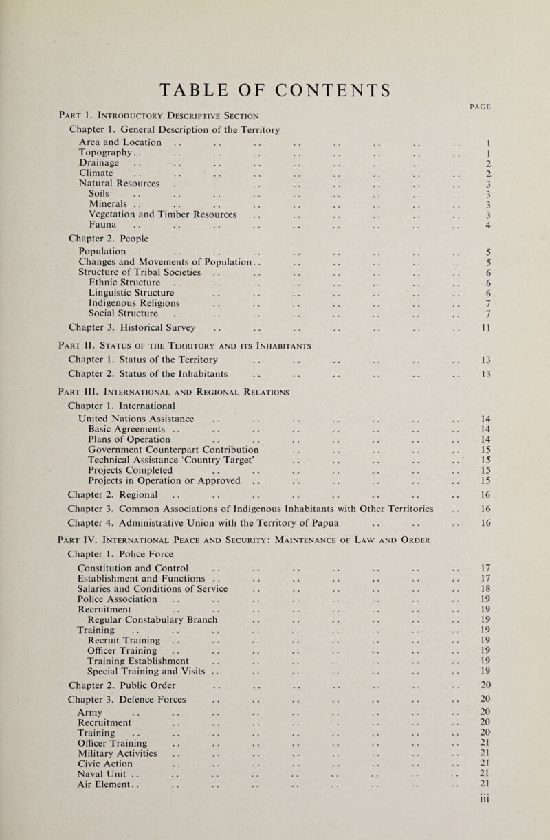 TABLE OF CONTENTS PAGE Part 1. Introductory Descriptive Section Chapter 1. General Description of the Territory Area and Location .. .. .. .. .. .. .. .. l Topography.. .. .. .. .. .. .. .. .. \ Drainage .. .. .. .. .. .. .. .. .. 2 Climate .. .. .. .. .. .. .. .. .. 2 Natural Resources .. .. .. .. .. .. .. .. 3 Soils .. .. .. .. .. .. .. .. .. 3 Minerals .. .. .. .. .. .. .. .. .. 3 Vegetation and Timber Resources .. .. .. .. .. .. 3 Fauna .. .. .. .. .. .. .. .. .. 4 Chapter 2. People Population .. .. .. .. .. .. .. .. .. 5 Changes and Movements of Population.. .. .. .. .. .. 5 Structure of Tribal Societies .. .. .. .. .. .. .. 6 Ethnic Structure .. .. .. .. .. .. .. .. 6 Linguistic Structure .. .. .. .. .. .. .. 6 Indigenous Religions .. .. .. .. .. .. .. 7 Social Structure .. .. .. .. .. .. .. .. 7 Chapter 3. Historical Survey .. .. .. .. .. .. .. 11 Part II. Status of the Territory and its Inhabitants Chapter 1. Status of the Territory .. .. .. .. .. .. 13 Chapter 2. Status of the Inhabitants .. .. .. .. .. .. 13 Part III. International and Regional Relations Chapter 1. International United Nations Assistance .. .. .. .. .. .. .. 14 Basic Agreements .. .. .. .. .. .. .. .. 14 Plans of Operation .. .. .. .. .. .. .. 14 Government Counterpart Contribution .. .. .. .. .. 15 Technical Assistance‘Country Target’ .. .. .. .. .. 15 Projects Completed .. .. .. .. .. .. .. 15 Projects in Operation or Approved .. .. .. .. .. .. 15 Chapter 2. Regional .. .. .. .. .. .. .. .. 16 Chapter 3. Common Associations of Indigenous Inhabitants with Other Territories .. 16 Chapter 4. Administrative Union with the Territory of Papua .. .. .. 16 Part IV. International Peace and Security: Maintenance of Law and Order Chapter 1. Police Force Constitution and Control .. .. .. .. .. .. .. 17 Establishment and Functions .. .. .. .. .. .. .. 17 Salaries and Conditions of Service .. .. .. .. .. .. 18 Police Association .. .. .. .. .. .. .. .. 19 Recruitment .. .. .. .. .. .. .. .. 19 Regular Constabulary Branch .. .. .. .. .. .. 19 Training .... .. .. .. .. .. .. .. 19 Recruit Training .. .. .. .. .. .. .. .. 19 Officer Training .. .. .. .. .. .. .. .. 19 Training Establishment .. .. .. .. .. .. .. 19 Special Training and Visits .. .. .. .. .. .. .. 19 Chapter 2. Public Order .. .. .. .. .. .. .. 20 Chapter 3. Defence Forces .. .. .. .. .. .. .. 20 Army .. .. .. .. .. .. .. .. .. 20 Recruitment .. .. .. .. .. .. .. .. 20 Training .. .. .. .. .. .. .. .. .. 20 Officer Training .. .. .. .. .. .. .. .. 21 Military Activities .. .. .. .. .. .. .. .. 21 Civic Action .. .. .. .. .. .. .. .. 21 Naval Unit .. .. .. .. .. .. .. .. .. 21 Air Element.. .. .. .. .. .. .. .. .. 21