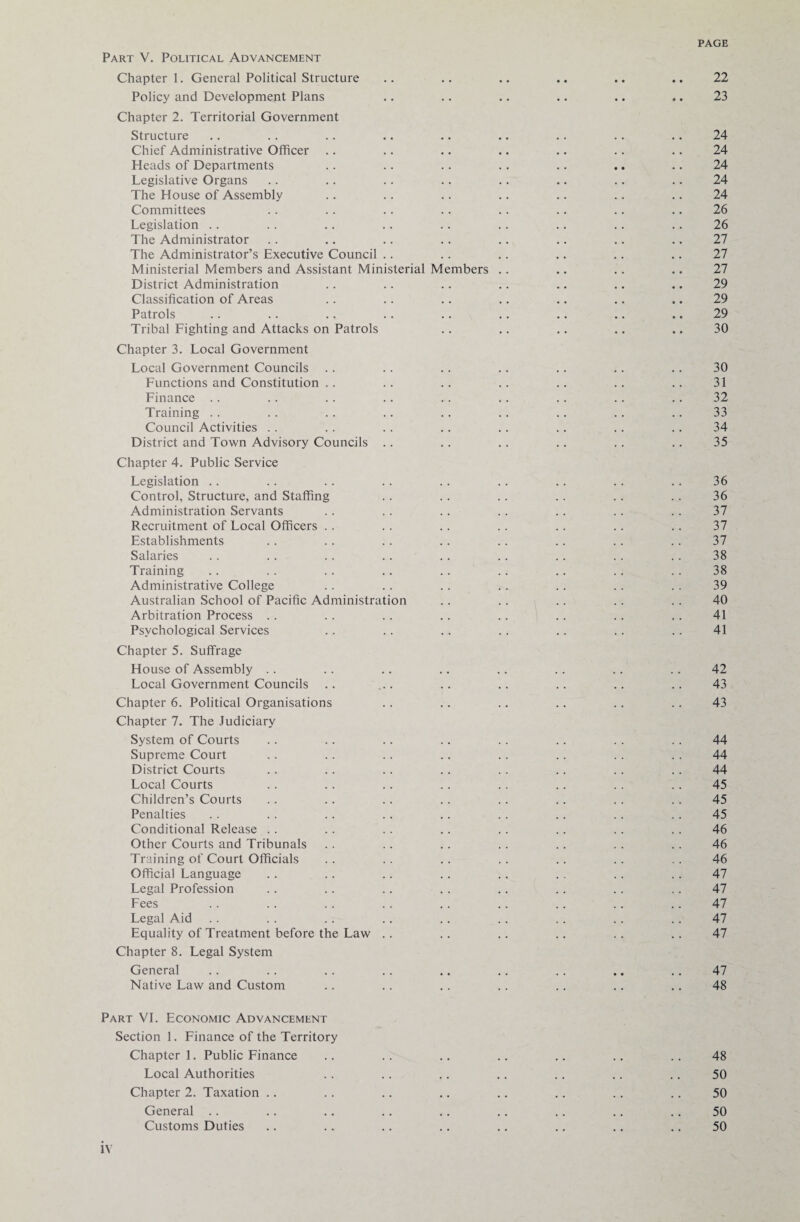 Part V. Political Advancement Chapter 1. General Political Structure .. .. .. .. .. .. 22 Policy and Development Plans .. .. .. .. .. .. 23 Chapter 2. Territorial Government Structure .. .. .. .. .. . • .. .. .. 24 Chief Administrative Officer .. .. .. .. .. .. .. 24 Heads of Departments .. .. .. .. .. .. .. 24 Legislative Organs .. .. .. .. .. .. .. .. 24 The House of Assembly .. .. .. .. .. .. .. 24 Committees .. .. .. .. .. .. .. .. 26 Legislation .. . . .. .. .. .. .. .. .. 26 The Administrator .. .. .. .. .. .. .. .. 27 The Administrator’s Executive Council .. .. .. .. .. .. 27 Ministerial Members and Assistant Ministerial Members .. .. .. .. 27 District Administration .. .. .. .. .. .. .. 29 Classification of Areas .. .. .. .. .. .. .. 29 Patrols .. .. .. .. .. .. .. .. .. 29 Tribal Fighting and Attacks on Patrols .. .. .. .. .. 30 Chapter 3. Local Government Local Government Councils .. .. .. .. .. .. .. 30 Functions and Constitution .. .. .. .. .. .. .. 31 Finance .. .. .. .. .. .. .. .. .. 32 Training . . .. . . .. .. . . . . .. .. 33 Council Activities . . .. .. .. .. .. .. .. 34 District and Town Advisory Councils .. .. .. .. .. .. 35 Chapter 4. Public Service Legislation .. .. .. .. .. .. .. .. .. 36 Control, Structure, and Staffing .. .. .. .. .. .. 36 Administration Servants .. .. .. .. .. .. .. 37 Recruitment of Local Officers .. .. .. .. .. .. .. 37 Establishments .. .. .. .. .. .. .. .. 37 Salaries .. . . .. .. .. .. .. .. .. 38 Training .. .. .. .. .. .. .. .. .. 38 Administrative College .. .. .. .. .. .. .. 39 Australian School of Pacific Administration .. .. .. .. .. 40 Arbitration Process .. .. .. .. .. .. .. .. 41 Psychological Services .. .. .. . . .. .. .. 41 Chapter 5. Suffrage House of Assembly .. .. .. .. .. .. .. .. 42 Local Government Councils .. ... .. .. .. .. .. 43 Chapter 6. Political Organisations .. .. .. .. .. .. 43 Chapter 7. The Judiciary System of Courts .. .. .. .. .. .. .. .. 44 Supreme Court .. .. .. .. .. .. .. .. 44 District Courts .. .. .. .. .. .. .. .. 44 Local Courts .. .. .. .. .. .. . . .. 45 Children’s Courts .. .. .. .. .. .. .. .. 45 Penalties .. .. .. .. .. .. .. .. .. 45 Conditional Release .. .. .. .. .. .. .. .. 46 Other Courts and Tribunals .. .. .. .. .. .. .. 46 Training of Court Officials .. .. .. .. .. .. .. 46 Official Language .. .. .. .. .. . . .. .. 47 Legal Profession .. .. .. .. .. .. .. .. 47 Fees .. .. .. .. .. .. .. .. .. 47 Legal Aid .. .. .. .. .. .. .. .. .. 47 Equality of Treatment before the Law .. .. .. .. .. .. 47 Chapter 8. Legal System General .. .. .. .. .. .. .. .. .. 47 Native Law and Custom .. .. .. .. .. .. .. 48 Part VI. Economic Advancement Section 1. Finance of the Territory Chapter 1. Public Finance .. .. .. .. .. .. .. 48 Local Authorities .. .. .. .. .. .. .. 50 Chapter 2. Taxation .. .. .. .. .. .. .. .. 50 General .. .. .. .. .. .. .. .. .. 50 Customs Duties .. .. .. .. .. .. .. .. 50