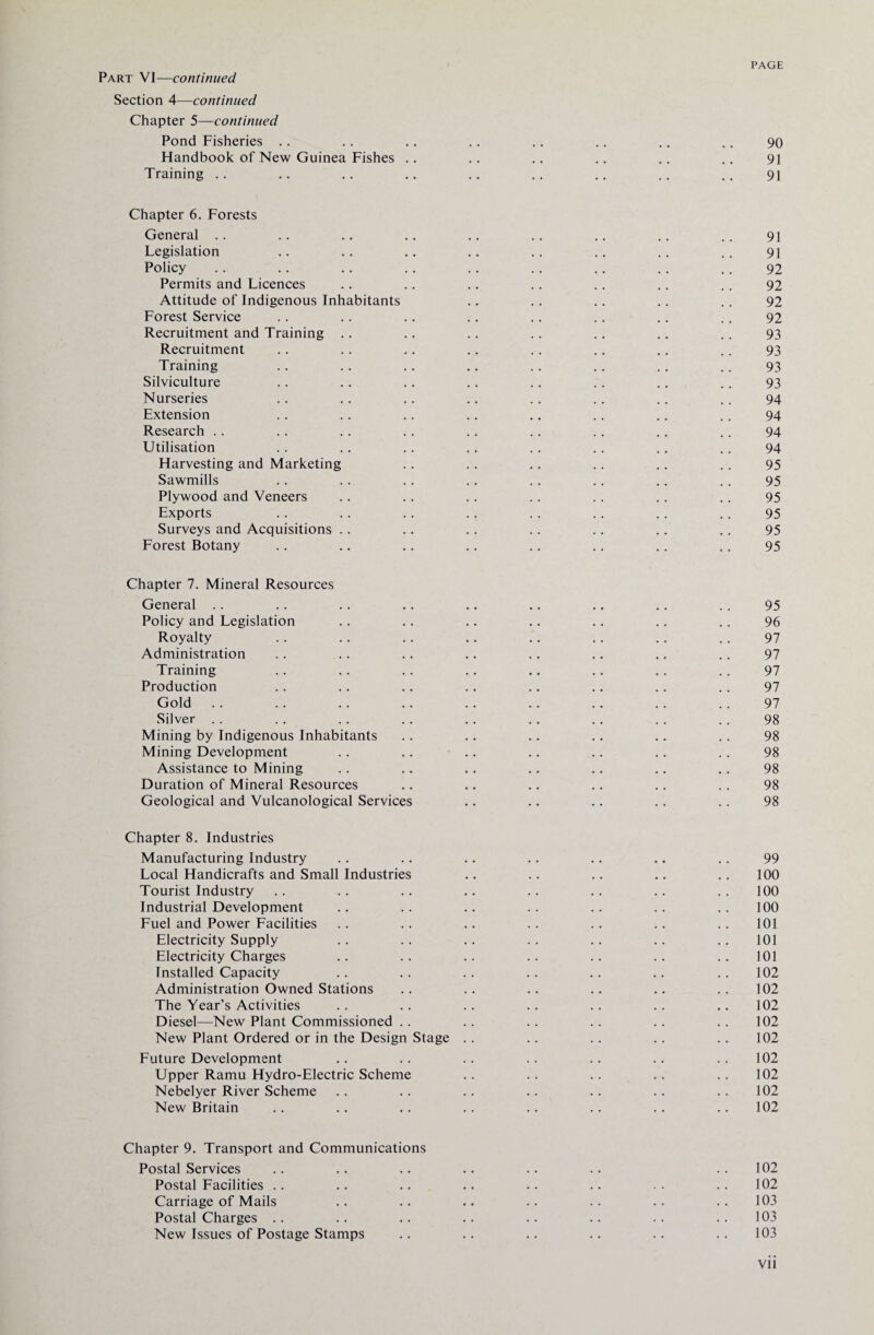 Part VI—continued Section 4—continued Chapter 5—continued Pond Fisheries .. .. .. .. .. .. .. .. 90 Handbook of New Guinea Fishes .. .. .. .. .. .. 91 Training .. .. .. .. .. .. .. .. .. 91 Chapter 6. Forests General .. .. .. .. .. .. .. .. .. 91 Legislation .. .. .. .. .. .. .. .. 91 Policy .. .. .. .. .. .. .. .. .. 92 Permits and Licences .. .. .. .. .. .. .. 92 Attitude of Indigenous Inhabitants .. .. .. .. .. 92 Forest Service .. .. .. .. .. .. .. .. 92 Recruitment and Training .. .. .. .. .. .. .. 93 Recruitment .. .. .. .. .. .. .. .. 93 Training .. .. .. .. .. .. .. .. 93 Silviculture .. .. .. .. .. .. .. .. 93 Nurseries .. .. .. .. .. .. .. .. 94 Extension .. .. .. .. .. .. .. .. 94 Research .. .. .. .. .. .. .. .. .. 94 Utilisation .. .. .. .. .. .. .. .. 94 Harvesting and Marketing .. .. .. .. .. .. 95 Sawmills .. .. .. .. .. .. .. .. 95 Plywood and Veneers .. .. .. .. .. .. .. 95 Exports .. . . .. . . .. .. .. .. 95 Surveys and Acquisitions .. .. .. .. .. .. .. 95 Forest Botany .. .. .. .. .. .. .. .. 95 Chapter 7. Mineral Resources General .. .. .. .. .. .. .. .. .. 95 Policy and Legislation .. .. .. .. .. .. .. 96 Royalty .. .. .. .. .. .. .. .. 97 Administration .. .. .. .. .. .. .. .. 97 Training .. .. .. .. .. .. .. .. 97 Production .. .. .. .. .. .. .. .. 97 Gold .. .. .. .. .. .. .. .. .. 97 Silver . . . . . . . . . . . . . . . . . . 98 Mining by Indigenous Inhabitants .. .. .. .. .. .. 98 Mining Development .. .. .. .. .. .. .. 98 Assistance to Mining .. .. .. .. .. .. .. 98 Duration of Mineral Resources .. .. .. .. .. .. 98 Geological and Vulcanological Services .. .. .. .. .. 98 Chapter 8. Industries Manufacturing Industry .. .. .. .. .. .. .. 99 Local Handicrafts and Small Industries .. .. .. .. .. 100 Tourist Industry .. .. .. .. .. .. .. .. 100 Industrial Development .. .. .. .. .. .. .. 100 Fuel and Power Facilities .. .. .. .. .. .. .. 101 Electricity Supply .. .. .. .. .. .. .. 101 Electricity Charges .. .. .. .. .. .. ..101 Installed Capacity .. .. .. .. .. .. .. 102 Administration Owned Stations .. .. .. .. .. .. 102 The Year’s Activities .. .. .. .. .. .. .. 102 Diesel—New Plant Commissioned .. .. .. .. .. .. 102 New Plant Ordered or in the Design Stage .. .. .. .. .. 102 Future Development .. .. .. .. .. .. .. 102 Upper Ramu Hydro-Electric Scheme .. .. .. .. .. 102 Nebelyer River Scheme .. .. .. .. .. .. .. 102 New Britain .. .. .. .. .. .. .. .. 102 Chapter 9. Transport and Communications Postal Services .. .. .. .. .. .. 102 Postal Facilities .. .. .. .. .. .. .. 102 Carriage of Mails .. .. .. .. .. .. .. 103 Postal Charges .. .. .. .. .. .. .. .. 103 New Issues of Postage Stamps .. .. .. .. .. .. 103