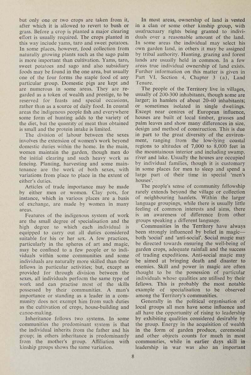 but only one or two crops are taken from it, after which it is allowed to revert to bush or grass. Before a crop is planted a major clearing effort is usually required. The crops planted in this way include yams, taro and sweet potatoes. In some places, however, food collection from naturally growing plants such as the sago palm is more important than cultivation. Yams, taro, sweet potatoes and sago and also subsidiary foods may be found in the one area, but usually one of the four forms the staple food of any particular group. Domestic pigs are kept and are numerous in some areas. They are re¬ garded as a token of wealth and prestige, to be reserved for feasts and special occasions, rather than as a source of daily food. In coastal areas the indigenous people fish and everywhere some form of hunting adds to the variety of the diet, but the quantity of meat thus obtained is small and the protein intake is limited. The division of labour between the sexes involves the extension of women’s work beyond domestic duties within the home. In the main, women maintain the garden, though men do the initial clearing and such heavy work as fencing. Planting, harvesting and some main¬ tenance are the work of both sexes, with variations from place to place in the extent of either’s duties. Articles of trade importance may be made by either men or women. Clay pots, for instance, which in various places are a basis of exchange, are made by women in many areas. Features of the indigenous system of work are the small degree of specialisation and the high degree to which each individual is equipped to carry out all duties considered suitable for his or her sex. A few practices, particularly in the spheres of art and magic, may be confined to a few people or to indi¬ viduals within some communities and some individuals are naturally more skilled than their fellows in particular activities; but, except as provided for through division between the sexes, all individuals perform the same type of work and can practise most of the skills possessed by their communities. A man’s importance or standing as a leader in a com¬ munity does not exempt him from such duties as the cultivation of crops, house-building and canoe-making. Inheritance follows two systems. In some communities the predominant system is that the individual inherits from the father and his group; in others inheritance is predominantly from the mother’s group. Affiliation with kinship groups shows the same variation. In most areas, ownership of land is vested in a clan or some other kinship group, with usufructuary rights being granted to indivi¬ duals over a reasonable amount of the land. In some areas the individual may select his own garden land, in others it may be assigned by tribal authority. Hunting, grazing and forest lands are usually held in common. In a few areas true individual ownership of land exists. Further information on this matter is given in Part VI, Section 4, Chapter 3 (a), Land Tenure. The people of the Territory live in villages, usually of 200-300 inhabitants, though some are larger; in hamlets of about 20-40 inhabitants; or sometimes isolated in single dwellings. Except near centres of European influence, houses are built of local timber, grasses and palm leaves and show many differences in size, design and method of construction. This is due in part to the great diversity of the environ¬ ment, ranging from the low-lying coastal regions to altitudes of 7,000 to 8,000 feet in the mountainous interior and including swamp, river and lake. Usually the houses are occupied by individual families, though it is customary in some places for men to sleep and spend a large part of their time in special ‘men’s houses’. The people’s sense of community fellowship rarely extends beyond the village or collection of neighbouring hamlets. Within the larger language groupings, while there is usually little feeling of common interests and aims, there is an awareness of difference from other groups speaking a different language. Communities in the Territory have always been strongly influenced by belief in magic— both ‘social’ and ‘anti-social’. Social magic may be directed towards ensuring the well-being of garden crops, adequate rainfall and the success of trading expeditions. Anti-social magic may be aimed at bringing death and disaster to enemies. Skill and power in magic are often thought to be the possession of particular individuals whose qualities are utilised by their fellows. This is probably the most notable example of specialisation to be observed among the Territory’s communities. Generally in the political organisation of local groups all men have some influence and all have the opportunity of rising to leadership by exhibiting qualities considered desirable by the group. Energy in the acquisition of wealth in the form of garden produce, ceremonial and other objects counts for much in most communities, while in earlier days skill in leadership in war was also an important