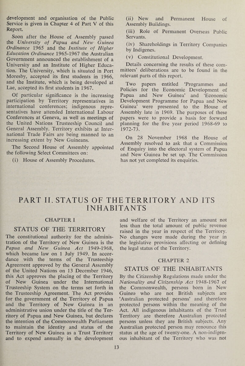 development and organisation of the Public Service is given in Chapter 4 of Part V of this Report. Soon after the House of Assembly passed the University of Papua and New Guinea Ordinance 1965 and the Institute of Higher Education Ordinance 1965-1967 the Australian Government announced the establishment of a University and an Institute of Higher Educa¬ tion. The University, which is situated in Port Moresby, accepted its first students in 1966, and the Institute, which is being developed at Lae, accepted its first students in 1967. Of particular significance is the increasing participation by Territory representatives in international conferences; indigenous repre¬ sentatives have attended International Labour Conferences at Geneva, as well as meetings of the United Nations Trusteeship Council and General Assembly. Territory exhibits at Inter¬ national Trade Fairs are being manned to an increasing extent by New Guineans. The Second House of Assembly appointed the following Select Committees on: (i) House of Assembly Procedures. (ii) New and Permanent House of Assembly Buildings. (iii) Role of Permanent Overseas Public Servants. (iv) Shareholdings in Territory Companies by Indigenes. (v) Constitutional Development. Details concerning the results of these com¬ mittees’ deliberations are to be found in the relevant parts of this report. Two papers entitled ‘Programmes and Policies for the Economic Development of Papua and New Guinea’ and ‘Economic Development Programme for Papua and New Guinea’ were presented to the House of Assembly late in 1969. The purposes of these papers were to provide a basis for forward planning for the five year period 1968-69 to 1972-73. On 28 November 1968 the House of Assembly resolved to ask that a Commission of Enquiry into the electoral system of Papua and New Guinea be set up. The Commission has not yet completed its enquiries. PART II. STATUS OF THE TERRITORY AND ITS INHABITANTS CHAPTER I STATUS OF THE TERRITORY The constitutional authority for the adminis¬ tration of the Territory of New Guinea is the Papua and New Guinea Act 1949-1968, which became law on 1 July 1949. In accor¬ dance with the terms of the Trusteeship Agreement approved by the General Assembly of the United Nations on 13 December 1946, this Act approves the placing of the Territory of New Guinea under the International Trusteeship System on the terms set forth in the Trusteeship Agreement. The Act provides for the government of the Territory of Papua and the Territory of New Guinea in an administrative union under the title of the Ter¬ ritory of Papua and New Guinea, but declares the intention of the Commonwealth Parliament to maintain the identity and status of the Territory of New Guinea as a Trust Territory and to expend annually in the development and welfare of the Territory an amount not less than the total amount of public revenue raised in the year in respect of the Territory. No changes were made during the year in the legislative provisions affecting or defining the legal status of the Territory. CHAPTER 2 STATUS OF THE INHABITANTS By the Citizenship Regulations made under the Nationality and Citizenship Act 1948-1967 of the Commonwealth, persons born in New Guinea who are not British subjects are ‘Australian protected persons’ and therefore protected persons within the meaning of the Act. All indigenous inhabitants of the Trust Territory are therefore Australian protected persons unless they are British subjects. Any Australian protected person may renounce this status at the age of twenty-one. A non-indigen- ous inhabitant of the Territory who was not