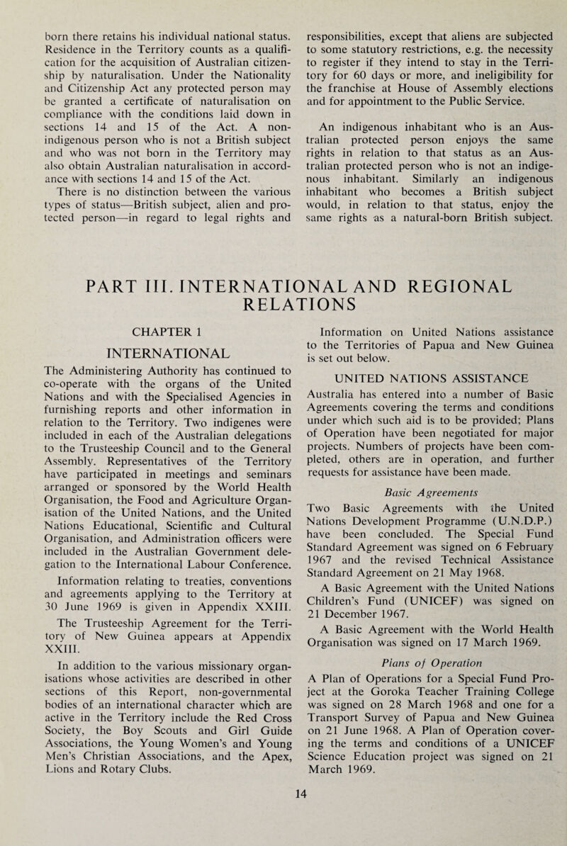 born there retains his individual national status. Residence in the Territory counts as a qualifi¬ cation for the acquisition of Australian citizen¬ ship by naturalisation. Under the Nationality and Citizenship Act any protected person may be granted a certificate of naturalisation on compliance with the conditions laid down in sections 14 and 15 of the Act. A non- indigenous person who is not a British subject and who was not born in the Territory may also obtain Australian naturalisation in accord¬ ance with sections 14 and 15 of the Act. There is no distinction between the various types of status—British subject, alien and pro¬ tected person—in regard to legal rights and responsibilities, except that aliens are subjected to some statutory restrictions, e.g. the necessity to register if they intend to stay in the Terri¬ tory for 60 days or more, and ineligibility for the franchise at House of Assembly elections and for appointment to the Public Service. An indigenous inhabitant who is an Aus¬ tralian protected person enjoys the same rights in relation to that status as an Aus¬ tralian protected person who is not an indige¬ nous inhabitant. Similarly an indigenous inhabitant who becomes a British subject would, in relation to that status, enjoy the same rights as a natural-born British subject. PART III. INTERNATIONAL AND REGIONAL RELATIONS CHAPTER 1 INTERNATIONAL The Administering Authority has continued to co-operate with the organs of the United Nations and with the Specialised Agencies in furnishing reports and other information in relation to the Territory. Two indigenes were included in each of the Australian delegations to the Trusteeship Council and to the General Assembly. Representatives of the Territory have participated in meetings and seminars arranged or sponsored by the World Health Organisation, the Food and Agriculture Organ¬ isation of the United Nations, and the United Nations Educational, Scientific and Cultural Organisation, and Administration officers were included in the Australian Government dele¬ gation to the International Labour Conference. Information relating to treaties, conventions and agreements applying to the Territory at 30 lune 1969 is given in Appendix XXIII. The Trusteeship Agreement for the Terri¬ tory of New Guinea appears at Appendix XXIII. In addition to the various missionary organ¬ isations whose activities are described in other sections of this Report, non-governmental bodies of an international character which are active in the Territory include the Red Cross Society, the Boy Scouts and Girl Guide Associations, the Young Women’s and Young Men’s Christian Associations, and the Apex, Lions and Rotary Clubs. Information on United Nations assistance to the Territories of Papua and New Guinea is set out below. UNITED NATIONS ASSISTANCE Australia has entered into a number of Basic Agreements covering the terms and conditions under which such aid is to be provided; Plans of Operation have been negotiated for major projects. Numbers of projects have been com¬ pleted, others are in operation, and further requests for assistance have been made. Basic Agreements Two Basic Agreements with the United Nations Development Programme (U.N.D.P.) have been concluded. The Special Fund Standard Agreement was signed on 6 February 1967 and the revised Technical Assistance Standard Agreement on 21 May 1968. A Basic Agreement with the United Nations Children’s Fund (UNICEF) was signed on 21 December 1967. A Basic Agreement with the World Health Organisation was signed on 17 March 1969. Plans of Operation A Plan of Operations for a Special Fund Pro¬ ject at the Goroka Teacher Training College was signed on 28 March 1968 and one for a Transport Survey of Papua and New Guinea on 21 lune 1968. A Plan of Operation cover¬ ing the terms and conditions of a UNICEF Science Education project was signed on 21 March 1969.