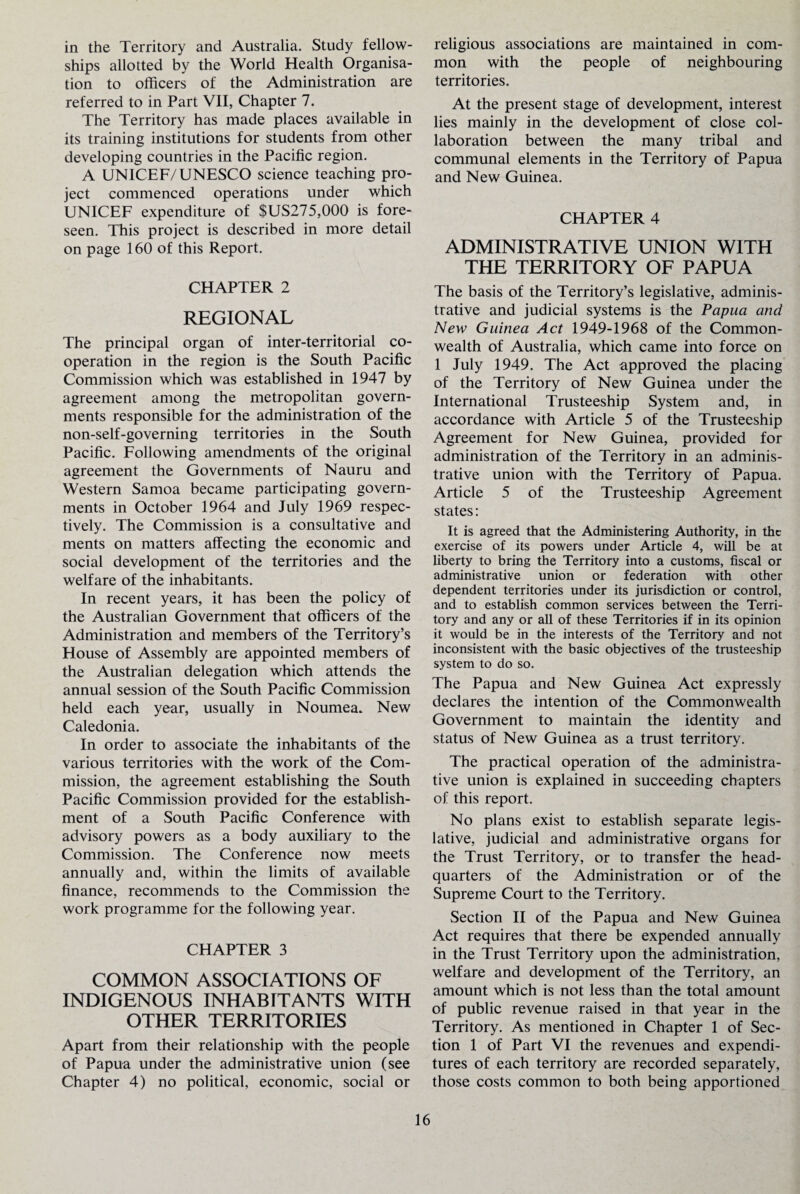 in the Territory and Australia. Study fellow¬ ships allotted by the World Health Organisa¬ tion to officers of the Administration are referred to in Part VII, Chapter 7. The Territory has made places available in its training institutions for students from other developing countries in the Pacific region. A UNICEF/UNESCO science teaching pro¬ ject commenced operations under which UNICEF expenditure of $US275,000 is fore¬ seen. This project is described in more detail on page 160 of this Report. CHAPTER 2 REGIONAL The principal organ of inter-territorial co¬ operation in the region is the South Pacific Commission which was established in 1947 by agreement among the metropolitan govern¬ ments responsible for the administration of the non-self-governing territories in the South Pacific. Following amendments of the original agreement the Governments of Nauru and Western Samoa became participating govern¬ ments in October 1964 and July 1969 respec¬ tively. The Commission is a consultative and ments on matters affecting the economic and social development of the territories and the welfare of the inhabitants. In recent years, it has been the policy of the Australian Government that officers of the Administration and members of the Territory’s House of Assembly are appointed members of the Australian delegation which attends the annual session of the South Pacific Commission held each year, usually in Noumea. New Caledonia. In order to associate the inhabitants of the various territories with the work of the Com¬ mission, the agreement establishing the South Pacific Commission provided for the establish¬ ment of a South Pacific Conference with advisory powers as a body auxiliary to the Commission. The Conference now meets annually and, within the limits of available finance, recommends to the Commission the work programme for the following year. CHAPTER 3 COMMON ASSOCIATIONS OF INDIGENOUS INHABITANTS WITH OTHER TERRITORIES Apart from their relationship with the people of Papua under the administrative union (see Chapter 4) no political, economic, social or religious associations are maintained in com¬ mon with the people of neighbouring territories. At the present stage of development, interest lies mainly in the development of close col¬ laboration between the many tribal and communal elements in the Territory of Papua and New Guinea. CHAPTER 4 ADMINISTRATIVE UNION WITH THE TERRITORY OF PAPUA The basis of the Territory’s legislative, adminis¬ trative and judicial systems is the Papua and New Guinea Act 1949-1968 of the Common¬ wealth of Australia, which came into force on 1 July 1949. The Act approved the placing of the Territory of New Guinea under the International Trusteeship System and, in accordance with Article 5 of the Trusteeship Agreement for New Guinea, provided for administration of the Territory in an adminis¬ trative union with the Territory of Papua. Article 5 of the Trusteeship Agreement states: It is agreed that the Administering Authority, in the exercise of its powers under Article 4, will be at liberty to bring the Territory into a customs, fiscal or administrative union or federation with other dependent territories under its jurisdiction or control, and to establish common services between the Terri¬ tory and any or all of these Territories if in its opinion it would be in the interests of the Territory and not inconsistent with the basic objectives of the trusteeship system to do so. The Papua and New Guinea Act expressly declares the intention of the Commonwealth Government to maintain the identity and status of New Guinea as a trust territory. The practical operation of the administra¬ tive union is explained in succeeding chapters of this report. No plans exist to establish separate legis¬ lative, judicial and administrative organs for the Trust Territory, or to transfer the head¬ quarters of the Administration or of the Supreme Court to the Territory. Section II of the Papua and New Guinea Act requires that there be expended annually in the Trust Territory upon the administration, welfare and development of the Territory, an amount which is not less than the total amount of public revenue raised in that year in the Territory. As mentioned in Chapter 1 of Sec¬ tion 1 of Part VI the revenues and expendi¬ tures of each territory are recorded separately, those costs common to both being apportioned