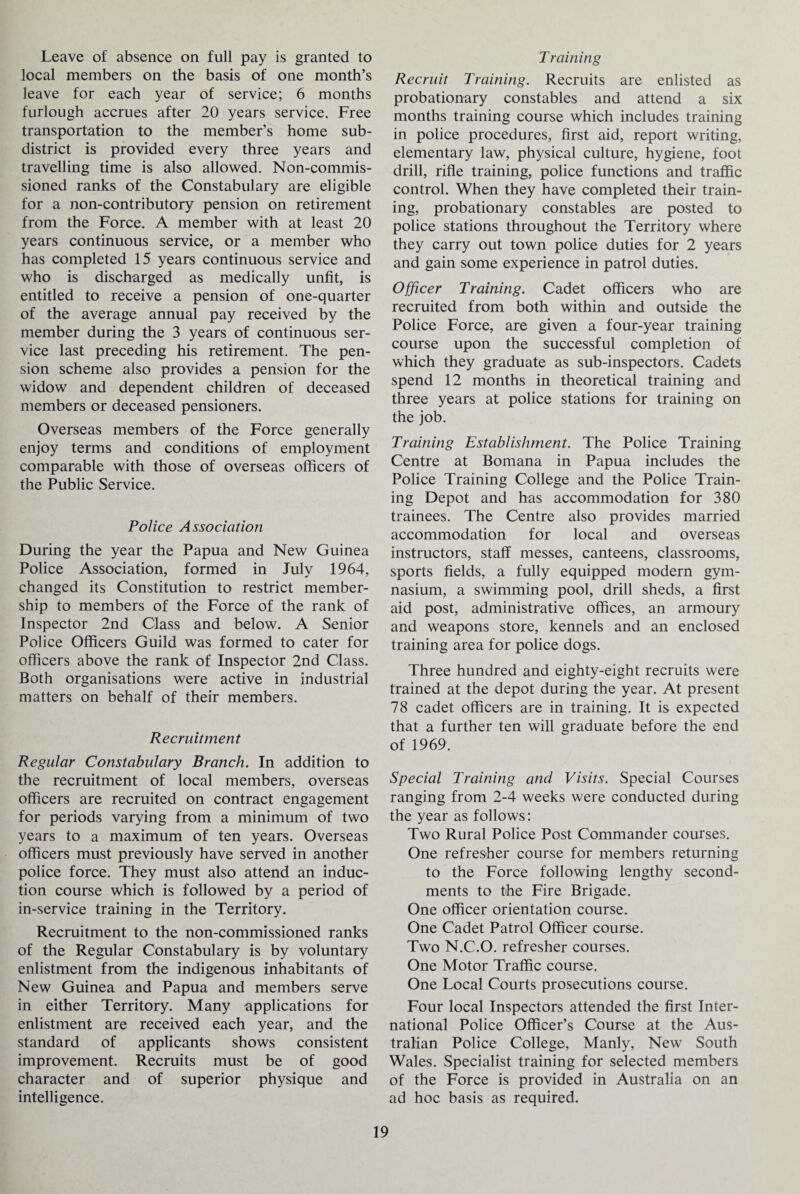 Leave of absence on full pay is granted to local members on the basis of one month’s leave for each year of service; 6 months furlough accrues after 20 years service. Free transportation to the member’s home sub¬ district is provided every three years and travelling time is also allowed. Non-commis¬ sioned ranks of the Constabulary are eligible for a non-contributory pension on retirement from the Force. A member with at least 20 years continuous service, or a member who has completed 15 years continuous service and who is discharged as medically unfit, is entitled to receive a pension of one-quarter of the average annual pay received by the member during the 3 years of continuous ser¬ vice last preceding his retirement. The pen¬ sion scheme also provides a pension for the widow and dependent children of deceased members or deceased pensioners. Overseas members of the Force generally enjoy terms and conditions of employment comparable with those of overseas officers of the Public Service. Police Association During the year the Papua and New Guinea Police Association, formed in July 1964, changed its Constitution to restrict member¬ ship to members of the Force of the rank of Inspector 2nd Class and below. A Senior Police Officers Guild was formed to cater for officers above the rank of Inspector 2nd Class. Both organisations were active in industrial matters on behalf of their members. Recruitment Regular Constabulary Branch. In addition to the recruitment of local members, overseas officers are recruited on contract engagement for periods varying from a minimum of two years to a maximum of ten years. Overseas officers must previously have served in another police force. They must also attend an induc¬ tion course which is followed by a period of in-service training in the Territory. Recruitment to the non-commissioned ranks of the Regular Constabulary is by voluntary enlistment from the indigenous inhabitants of New Guinea and Papua and members serve in either Territory. Many applications for enlistment are received each year, and the standard of applicants shows consistent improvement. Recruits must be of good character and of superior physique and intelligence. T raining Recruit Training. Recruits are enlisted as probationary constables and attend a six months training course which includes training in police procedures, first aid, report writing, elementary law, physical culture, hygiene, foot drill, rifle training, police functions and traffic control. When they have completed their train¬ ing, probationary constables are posted to police stations throughout the Territory where they carry out town police duties for 2 years and gain some experience in patrol duties. Officer Training. Cadet officers who are recruited from both within and outside the Police Force, are given a four-year training course upon the successful completion of which they graduate as sub-inspectors. Cadets spend 12 months in theoretical training and three years at police stations for training on the job. Training Establishment. The Police Training Centre at Bomana in Papua includes the Police Training College and the Police Train¬ ing Depot and has accommodation for 380 trainees. The Centre also provides married accommodation for local and overseas instructors, staff messes, canteens, classrooms, sports fields, a fully equipped modern gym¬ nasium, a swimming pool, drill sheds, a first aid post, administrative offices, an armoury and weapons store, kennels and an enclosed training area for police dogs. Three hundred and eighty-eight recruits were trained at the depot during the year. At present 78 cadet officers are in training. It is expected that a further ten will graduate before the end of 1969. Special Training and Visits. Special Courses ranging from 2-4 weeks were conducted during the year as follows: Two Rural Police Post Commander courses. One refresher course for members returning to the Force following lengthy second¬ ments to the Fire Brigade. One officer orientation course. One Cadet Patrol Officer course. Two N.C.O. refresher courses. One Motor Traffic course. One Local Courts prosecutions course. Four local Inspectors attended the first Inter¬ national Police Officer’s Course at the Aus¬ tralian Police College, Manly, New South Wales. Specialist training for selected members of the Force is provided in Australia on an ad hoc basis as required.