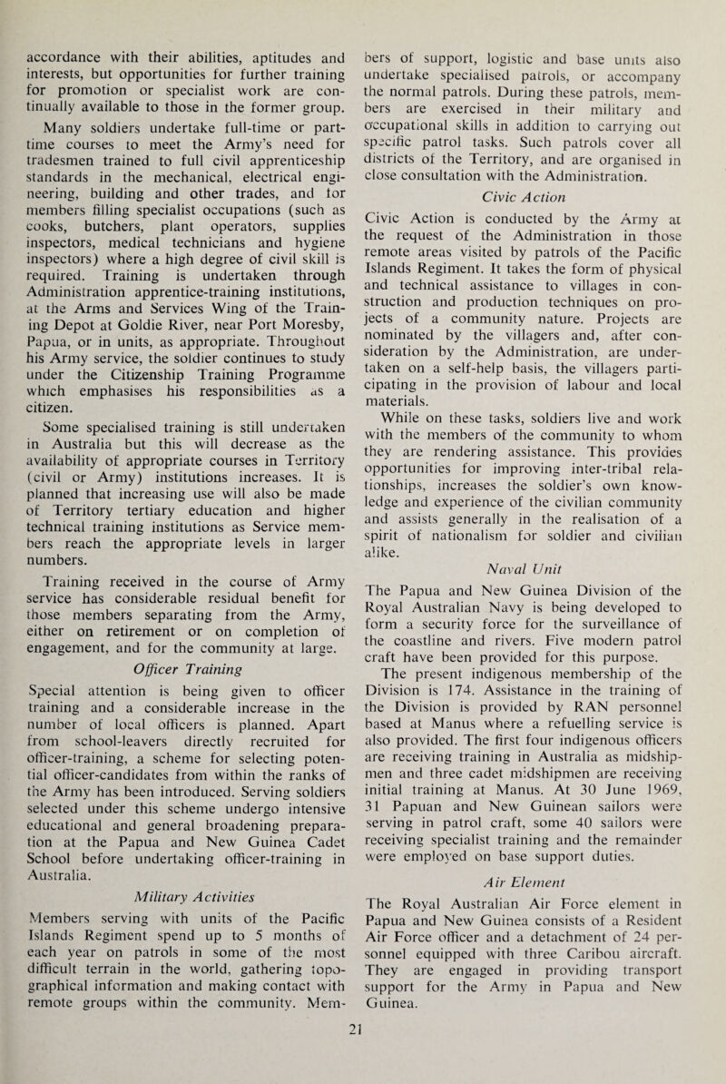 accordance with their abilities, aptitudes and interests, but opportunities for further training for promotion or specialist work are con¬ tinually available to those in the former group. Many soldiers undertake full-time or part- time courses to meet the Army’s need for tradesmen trained to full civil apprenticeship standards in the mechanical, electrical engi¬ neering, building and other trades, and tor members filling specialist occupations (such as cooks, butchers, plant operators, supplies inspectors, medical technicians and hygiene inspectors) where a high degree of civil skill is required. Training is undertaken through Administration apprentice-training institutions, at the Arms and Services Wing of the Train¬ ing Depot at Goldie River, near Port Moresby, Papua, or in units, as appropriate. Throughout his Army service, the soldier continues to study under the Citizenship Training Programme which emphasises his responsibilities as a citizen. Some specialised training is still undertaken in Australia but this will decrease as the availability of appropriate courses in Territory (civil or Army) institutions increases. It is planned that increasing use will also be made of Territory tertiary education and higher technical training institutions as Service mem¬ bers reach the appropriate levels in larger numbers. Training received in the course of Army service has considerable residual benefit for those members separating from the Army, either on retirement or on completion of engagement, and for the community at large. Officer Training Special attention is being given to officer training and a considerable increase in the number of local officers is planned. Apart from school-leavers directly recruited for officer-training, a scheme for selecting poten¬ tial officer-candidates from within the ranks of the Army has been introduced. Serving soldiers selected under this scheme undergo intensive educational and general broadening prepara¬ tion at the Papua and New Guinea Cadet School before undertaking officer-training in Australia. Military Activities Members serving with units of the Pacific Islands Regiment spend up to 5 months of each year on patrols in some of the most difficult terrain in the world, gathering topo¬ graphical information and making contact with remote groups within the community. Mem¬ bers of support, logistic and base units also undertake specialised patrols, or accompany the normal patrols. During these patrols, mem¬ bers are exercised in their military and occupational skills in addition to carrying out specific patrol tasks. Such patrols cover all districts of the Territory, and are organised in close consultation with the Administration. Civic Action Civic Action is conducted by the Army at the request of the Administration in those remote areas visited by patrols of the Pacific Islands Regiment. It takes the form of physical and technical assistance to villages in con¬ struction and production techniques on pro¬ jects of a community nature. Projects are nominated by the villagers and, after con¬ sideration by the Administration, are under¬ taken on a self-help basis, the villagers parti¬ cipating in the provision of labour and local materials. While on these tasks, soldiers live and work with the members of the community to whom they are rendering assistance. This provides opportunities for improving inter-tribal rela¬ tionships, increases the soldier’s own know¬ ledge and experience of the civilian community and assists generally in the realisation of a spirit of nationalism for soldier and civilian alike. Naval Unit The Papua and New Guinea Division of the Royal Australian Navy is being developed to form a security force for the surveillance of the coastline and rivers. Five modern patrol craft have been provided for this purpose. The present indigenous membership of the Division is 174. Assistance in the training of the Division is provided by RAN personnel based at Manus where a refuelling service is also provided. The first four indigenous officers are receiving training in Australia as midship¬ men and three cadet midshipmen are receiving initial training at Manus. At 30 June 1969, 31 Papuan and New Guinean sailors were serving in patrol craft, some 40 sailors were receiving specialist training and the remainder were employed on base support duties. Air Element The Royal Australian Air Force element in Papua and New Guinea consists of a Resident Air Force officer and a detachment of 24 per¬ sonnel equipped with three Caribou aircraft. They are engaged in providing transport support for the Army in Papua and New Guinea.