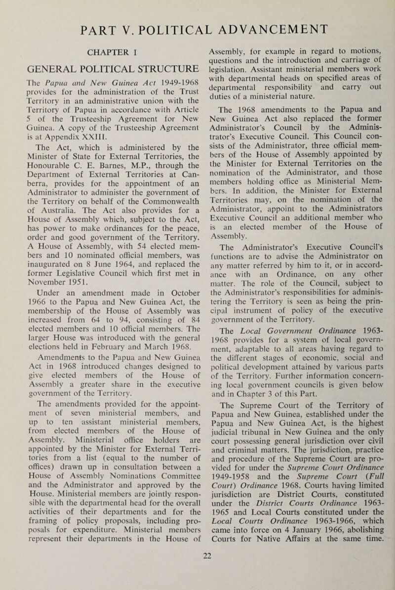 PART V. POLITICAL ADVANCEMENT CHAPTER 1 GENERAL POLITICAL STRUCTURE The Papua and New Guinea Act 1949-1968 provides for the administration of the Trust Territory in an administrative union with the Territory of Papua in accordance with Article 5 of the Trusteeship Agreement for New Guinea. A copy of the Trusteeship Agreement is at Appendix XXIII. The Act, which is administered by the Minister of State for External Territories, the Honourable C. E. Barnes, M.P., through the Department of External Territories at Can¬ berra, provides for the appointment of an Administrator to administer the government of the Territory on behalf of the Commonwealth of Australia. The Act also provides for a House of Assembly which, subject to the Act, has power to make ordinances for the peace, order and good government of the Territory. A House of Assembly, with 54 elected mem¬ bers and 10 nominated official members, was inaugurated on 8 June 1964, and replaced the former Legislative Council which first met in November 1951. Under an amendment made in October 1966 to the Papua and New Guinea Act, the membership of the House of Assembly was increased from 64 to 94, consisting of 84 elected members and 10 official members. The larger House was introduced with the general elections held in February and March 1968. Amendments to the Papua and New Guinea Act in 1968 introduced changes designed to give elected members of the House of Assembly a greater share in the executive government of the Territory. The amendments provided for the appoint¬ ment of seven ministerial members, and up to ten assistant ministerial members, from elected members of the House of Assembly. Ministerial office holders are appointed by the Minister for External Terri¬ tories from a list (equal to the number of offices) drawn up in consultation between a House of Assembly Nominations Committee and the Administrator and approved by the House. Ministerial members are jointly respon¬ sible with the departmental head for the overall activities of their departments and for the framing of policy proposals, including pro¬ posals for expenditure. Ministerial members represent their departments in the House of Assembly, for example in regard to motions, questions and the introduction and carriage of legislation. Assistant ministerial members work with departmental heads on specified areas of departmental responsibility and carry out duties of a ministerial nature. The 1968 amendments to the Papua and New Guinea Act also replaced the former Administrator’s Council by the Adminis¬ trator’s Executive Council. This Council con¬ sists of the Administrator, three official mem¬ bers of the House of Assembly appointed by the Minister for External Territories on the nomination of the Administrator, and those members holding office as Ministerial Mem¬ bers. In addition, the Minister for External Territories may, on the nomination of the Administrator, appoint to the Administrators Executive Council an additional member who is an elected member of the House of Assembly. The Administrator’s Executive Council’s functions are to advise the Administrator on any matter referred by him to it, or in accord¬ ance with an Ordinance, on any other matter. The role of the Council, subject to the Administrator’s responsibilities for adminis¬ tering the Territory is seen as being the prin¬ cipal instrument of policy of the executive government of the Territory. The Local Government Ordinance 1963- 1968 provides for a system of local govern¬ ment, adaptable to all areas having regard to the different stages of economic, social and political development attained by various parts of the Territory. Further information concern¬ ing local government councils is given below and in Chapter 3 of this Part. The Supreme Court of the Territory of Papua and New Guinea, established under the Papua and New Guinea Act, is the highest judicial tribunal in New Guinea and the only court possessing general jurisdiction over civil and criminal matters. The jurisdiction, practice and procedure of the Supreme Court are pro¬ vided for under the Supreme Court Ordinance 1949-1958 and the Supreme Court (Full Court) Ordinance 1968. Courts having limited jurisdiction are District Courts, constituted under the District Courts Ordinance 1963- 1965 and Local Courts constituted under the Local Courts Ordinance 1963-1966, which came into force on 4 January 1966, abolishing Courts for Native Affairs at the same time.