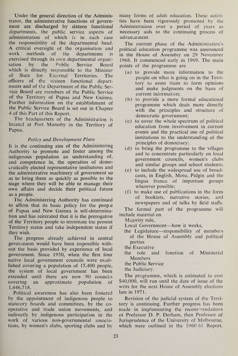 Under the general direction of the Adminis¬ trator, the administrative functions of govern¬ ment are discharged by sixteen functional departments, the public service aspects of administration of which is in each case the responsibility of the departmental head. A critical oversight of the organisation and work methods of the departments is exercised through its own departmental organi¬ sation by the Public Service Board which is directly responsible to the Minister of State for External Territories. The officers of the sixteen functional depart¬ ments and of the Department of the Public Ser¬ vice Board are members of the Public Service of the Territory of Papua and New Guinea. Further information on the establishment of the Public Service Board is set out in Chapter 4 of this Part of this Report. The headquarters of the Administration is located at Port Moresby in the Territory of Papua. Policy and Development Plans It is the continuing aim of the Administering Authority to promote and foster among the indigenous population an understanding of, and competence in, the operation of demo¬ cratically elected representative institutions and the administrative machinery of government so as to bring them as quickly as possible to the stage where they will be able to manage their own affairs and decide their political future as a people. The Administering Authority has continued to affirm that its basic policy for the peop.e of Papua and New Guinea is self-determina¬ tion and has reiterated that it is the prerogative of the Territory people to terminate tne present Territory status and take independent status if they wish. The progress already achieved in central government would have been impossible with¬ out the basis provided by experience of local government. Since 1950, when the first four native local government councils were estab¬ lished covering a population of 15,400 people, the system of local government has been extended until there are now 90 councils covering an approximate population of 1,446,718. Political awareness has also been fostered by the appointment of indigenous people to statutory boards and committees, by the co¬ operative and trade union movements, and indirectly by indigenous participation in the work of various non-governmental associa¬ tions, by women’s clubs, sporting clubs and by many forms of adult education. These activi¬ ties have been vigorously promoted by the Administration over a period of years as necessary aids to the continuing process of advancement. The current phase of the Administration’s political education programme was announced in the House of Assembly on 29 November 1968. It commenced early in 1969. The main points of the programme are (a) to provide more information to the people on what is going on in the Terri¬ tory to assist them to form opinions and make judgments on the basis of current information; (b) to provide a more formal educational programme which deals more directly with the principles and structure of democratic government; (c) to cover the whole spectrum of political education from involvement in current events and the practical use of political institutions to the understanding of the principles of democracy; (d) to bring the programme to the villages and to concentrate particularly on local government councils, women’s clubs and similar groups and school students; (e) to include the widespread use of broad¬ casts, in English, Motu, Pidgin and the lingua franca of important groups wherever possible; (f) to make use of publications in the form of booklets, narrative stories, and newspapers and of talks by field staffs. The formal part of the programme will include material on Majority rule, Local Government—how it works, the Legislature—responsibility of members of the House of Assembly and political parties the Executive the role and function of Ministerial Members the Public Service the Judiciary. The programme, which is estimated to cost $40,000, will run until the date of issue of the writs for the next House of Assembly elections late in 1971. Revision of the judicial system of the Terri¬ tory is continuing. Further progress has been made in implementing the recommendations of Professor D. P. Derham, then Professor of Jurisprudence of the University of Melbourne, which were outlined in the 1960 61 Report.