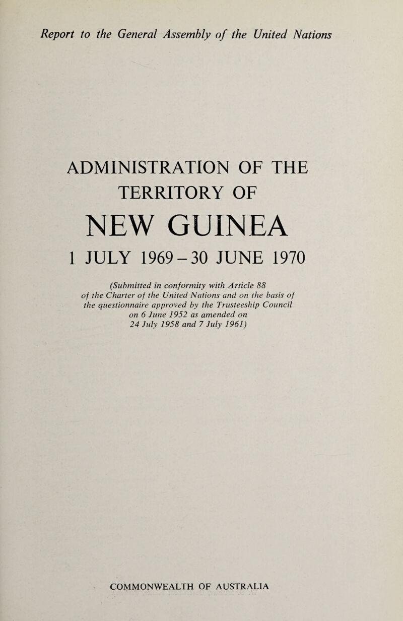 Report to the General Assembly of the United Nations ADMINISTRATION OF THE TERRITORY OF NEW GUINEA 1 JULY 1969-30 JUNE 1970 (Submitted, in conformity with Article 88 of the Charter of the United Nations and on the basis of the questionnaire approved by the Trusteeship Council on 6 June 1952 as amended on 24 July 1958 and 7 July 1961)