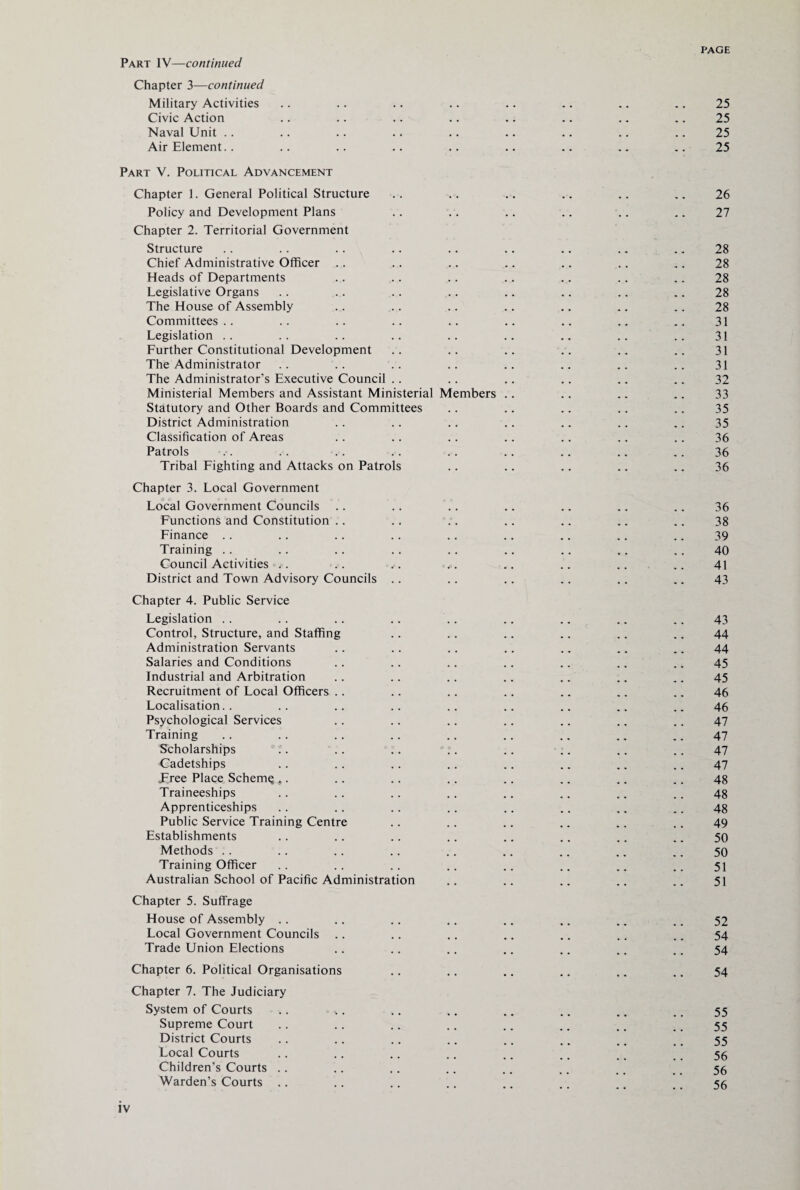 Part IV—continued Chapter 3—continued Military Activities .. .. .. .. .. .. .. .. 25 Civic Action .. .. .. .. .. .. .. .. 25 Naval Unit .. .. .. .. .. .. .. .. .. 25 Air Element. . .. .. .. .. .. .. .. .. 25 Part V. Political Advancement Chapter 1. General Political Structure .. .. .. .. .. .. 26 Policy and Development Plans .. .. .. .. .. .. 27 Chapter 2. Territorial Government Structure .. .. .. .. .. .. .. .. .. 28 Chief Administrative Officer .. .. .. .. .. .. .. 28 Heads of Departments .. .. .. .. .. .. .. 28 Legislative Organs .. .. .. .. .. .. .. .. 28 The House of Assembly .. .. .. .. .. .. .. 28 Committees.. .. .. .. .. .. .. .. .. 31 Legislation .. .. .. .. .. .. .. .. .. 31 Further Constitutional Development .. .. .. .. .. .. 31 The Administrator .. .. .. .. .. .. .. .. 31 The Administrator’s Executive Council .. .. .. .. .. .. 32 Ministerial Members and Assistant Ministerial Members .. .. .. .. 33 Statutory and Other Boards and Committees .. .. .. .. .. 35 District Administration .. .. .. .. .. .. .. 35 Classification of Areas .. .. .. .. .. .. .. 36 Patrols .. .. .. .. .. .. .. .. .. 36 Tribal Fighting and Attacks on Patrols .. .. .. .. .. 36 Chapter 3. Local Government Local Government Councils .. .. .. .. .. .. .. 36 Functions and Constitution .. .. .. .. .. .. .. 38 Finance .. .. .. .. .. .. .. .. .. 39 Training .. .. .. .. .. .. .. .. .. 40 Council Activities . .. . . <>*. .. .. .. .. 41 District and Town Advisory Councils .. .. .. .. .. .. 43 Chapter 4. Public Service Legislation .. .. .. .. .. .. .. .. .. 43 Control, Structure, and Staffing .. .. .. .. .. .. 44 Administration Servants .. .. .. .. .. .. .. 44 Salaries and Conditions .. .. .. .. .. .. .. 45 Industrial and Arbitration .. .. .. .. .. .. .. 45 Recruitment of Local Officers .. .. .. .. .. .. .. 46 Localisation.. .. .. .. .. .. .. .. .. 46 Psychological Services .. .. .. .. .. .. .. 47 Training .. .. .. .. .. .. .. .. .. 47 Scholarships .. .. .. .. .. .. .. .. 47 Cadetships .. .. .. .. .. .. .. .. 47 Tree Place SchemQ ,. .. .. .. .. .. .. .. 48 Traineeships .. .. .. .. .. .. .. .. 48 Apprenticeships .. .. .. .. .. .. .. .. 48 Public Service Training Centre .. .. .. .. .. .. 49 Establishments .. .. .. .. .. .. .. .. 50 Methods .. .. .. .. .. .. .. .. .. 50 Training Officer .. .. .. .. .. .. .. .. 51 Australian School of Pacific Administration .. .. .. .. .. 51 Chapter 5. Suffrage House of Assembly .. .. .. .. .. .. .. .. 52 Local Government Councils .. .. .. .. .. .. .. 54 Trade Union Elections .. .. .. .. .. .. .. 54 Chapter 6. Political Organisations .. .. .. .. .. .. 54 Chapter 7. The Judiciary System of Courts .. ,. .. .. .. .. .. .. 55 Supreme Court .. .. .. .. .. .. .. .. 55 District Courts .. .. .. .. .. .. .. _ 55 Local Courts .. .. .. .. .. .. .. ., 56 Children’s Courts .. .. .. .. .. .. .. .. 56 Warden’s Courts .. .. .. .. .. .. _ _ _ 55