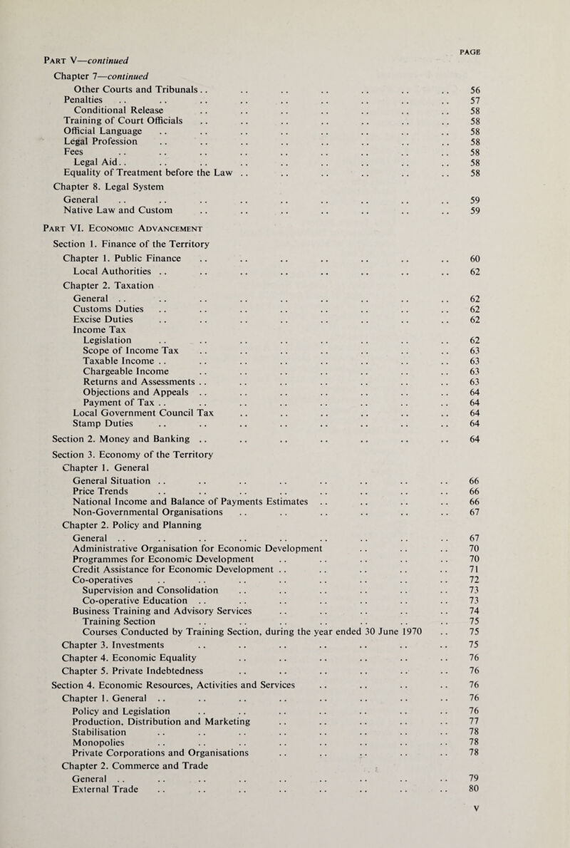 Part V—continued Chapter 7—continued Other Courts and Tribunals .. .. .. .. .. .. .. 56 Penalties .. ,. ,. ,. .. .. .. .. .. 57 Conditional Release .. .. .. .. .. .. .. 58 Training of Court Officials .. .. .. .. .. .. .. 58 Official Language .. .. .. .. .. .. .. .. 58 Legal Profession .. .. .. .. .. .. .. .. 58 Fees .. .. .. .. .. .. .. .. .. 58 Legal Aid.. .. .. .. .. .. .. .. .. 58 Equality of Treatment before the Law .. .. .. .. .. .. 58 Chapter 8. Legal System General .. .. .. .. .. .. .. .. .. 59 Native Law and Custom .. .. .. .. .. .. .. 59 Part VI. Economic Advancement Section 1. Finance of the Territory Chapter 1. Public Finance .. .. .. .. .. .. .. 60 Local Authorities .. .. .. .. .. .. .. .. 62 Chapter 2. Taxation General .. .. .. .. .. .. .. .. .. 62 Customs Duties .. .. .. .. .. .. .. .. 62 Excise Duties .. .. .. .. .. .. .. .. 62 Income Tax Legislation .. .. .. .. .. .. .. .. 62 Scope of Income Tax .. .. .. .. .. .. .. 63 Taxable Income .. .. .. .. .. .. .. .. 63 Chargeable Income .. .. .. .. .. .. .. 63 Returns and Assessments .. .. .. .. .. .. .. 63 Objections and Appeals .. .. .. .. .. .. .. 64 Payment of Tax .. .. .. .. .. .. .. .. 64 Local Government Council Tax .. .. .. .. .. .. 64 Stamp Duties .. .. .. .. .. .. .. .. 64 Section 2. Money and Banking .. .. .. .. .. .. .. 64 Section 3. Economy of the Territory Chapter 1. General General Situation .. .. .. .. .. .. .. .. 66 Price Trends .. .. .. .. .. .. .. .. 66 National Income and Balance of Payments Estimates .. .. .. .. 66 Non-Governmental Organisations .. .. .. .. .. .. 67 Chapter 2. Policy and Planning General .. .. .. .. .. .. .. .. .. 67 Administrative Organisation for Economic Development .. .. .. 70 Programmes for Economic Development .. .. .. .. .. 70 Credit Assistance for Economic Development .. .. .. .. .. 71 Co-operatives .. .. .. .. .. .. .. .. 72 Supervision and Consolidation .. .. .. .. .. .. 73 Co-operative Education .. .. .. .. .. .. .. 73 Business Training and Advisory Services .. .. .. .. .. 74 Training Section .. .. .. .. .. .. .. 75 Courses Conducted by Training Section, during the year ended 30 June 1970 .. 75 Chapter 3. Investments .. .. .. .. .. .. .. 75 Chapter 4. Economic Equality .. .. .. .. .. .. 76 Chapter 5. Private Indebtedness .. .. .. .. .. .. 76 Section 4. Economic Resources, Activities and Services .. .. .. .. 76 Chapter 1. General .. .. .. .. .. .. .. .. 76 Policy and Legislation .. .. .. .. .. .. .. 76 Production, Distribution and Marketing .. .. .. .. .. 77 Stabilisation .. .. .. .. .. .. .. .. 78 Monopolies .. .. .. .. .. .. .. • • 78 Private Corporations and Organisations .. .. .. .. .. 78 Chapter 2. Commerce and Trade General .. .. .. .. .. .. .. .. • • 79 External Trade .. .. .. .. .. .. .. .. 80