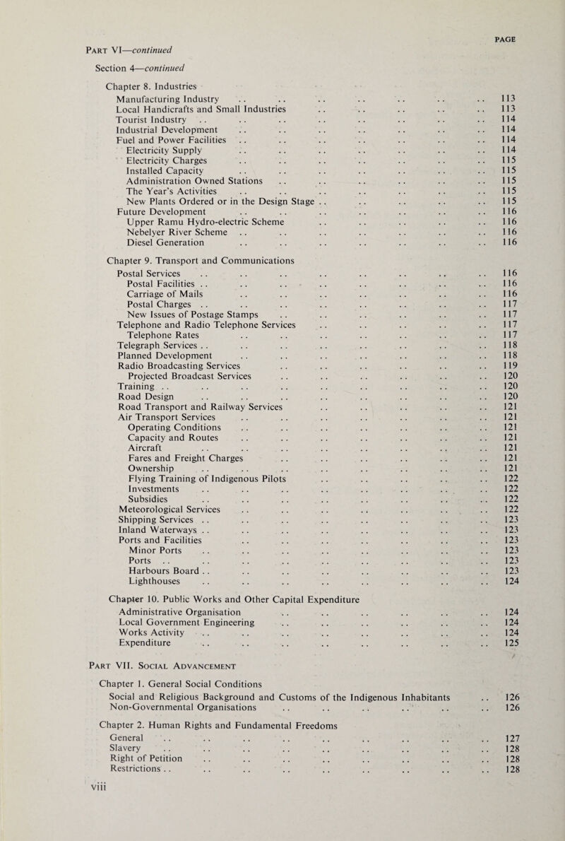 Part VI—continued Section 4—continued Chapter 8. Industries Manufacturing Industry .. .. .. .. .. .. .. 113 Local Handicrafts and Small Industries .. .. .. .. .. 113 Tourist Industry .. .. .. .. .. .. .. .. 114 Industrial Development .. .. .. .. .. .. .. 114 Fuel and Power Facilities .. .. .. .. .. .. .. 114 Electricity Supply .. .. .. .. .. .. .. 114 Electricity Charges .. .. .. .. .. .. .. 115 Installed Capacity .. .. .. .. .. .. ..115 Administration Owned Stations .. .. .. .. .. .. 115 The Year’s Activities .. .. .. .. .. .. .. 115 New Plants Ordered or in the Design Stage .. .. .. .. .. 115 Future Development .. .. .. .. .. .. .. 116 Upper Ramu Hydro-electric Scheme .. .. .. .. .. 116 Nebelyer River Scheme .. .. .. .. .. .. .. 116 Diesel Generation .. .. .. .. .. .. .. 116 Chapter 9. Transport and Communications Postal Services .. .. .. .. .. .. ., .. 116 Postal Facilities .. .. .. .. .. .. .. .. 116 Carriage of Mails .. .. .. .. .. .. .. 116 Postal Charges .. .. .. .. .. .. .. .. 117 New Issues of Postage Stamps .. .. .. .. .. .. 117 Telephone and Radio Telephone Services .. .. .. .. .. 117 Telephone Rates .. .. .. .. .. .. .. 117 Telegraph Services .. .. .. .. .. .. .. .. 118 Planned Development .. .. .. .. .. .. .. 118 Radio Broadcasting Services .. .. .. .. .. .. 119 Projected Broadcast Services .. .. .. .. .. .. 120 Training .. .. .. .. .. .. .. .. .. 120 Road Design .. .. .. .. .. .. .. ..120 Road Transport and Railway Services .. .. .. .. .. 121 Air Transport Services .. .. .. .. .. .. .. 121 Operating Conditions .. .. .. .. .. .. .. 121 Capacity and Routes .. .. .. .. .. .. .. 121 Aircraft .. .. .. .. .. .. .. .. 121 Fares and Freight Charges .. .. .. .. .. .. 121 Ownership .. .. .. .. .. .. .. .. 121 Flying Training of Indigenous Pilots .. .. .. .. .. 122 Investments .. .. .. .. .. .. .. .. 122 Subsidies .. .. .. .. .. .. .. ..122 Meteorological Services .. .. .. .. .. .. .. 122 Shipping Services . . .. .. .. .. .. .. 123 Inland Waterways .. .. .. .. .. .. .. .. 123 Ports and Facilities .. .. .. .. .. .. .. 123 Minor Ports .. .. .. .. .. .. .. .. 123 Ports .. .. .. .. .. .. .. .. 123 Harbours Board . . .. .. .. .. .. .. 123 Lighthouses .. .. .. .. .. .. .. .. 124 Chapter 10. Public Works and Other Capital Expenditure Administrative Organisation .. .. .. .. .. .. 124 Local Government Engineering .. .. .. .. .. .. 124 Works Activity .. .. .. .. .. .. .. .. 124 Expenditure .. .. .. .. .. .. .. 125 Part VII. Social Advancement Chapter 1. General Social Conditions Social and Religious Background and Customs of the Indigenous Inhabitants .. 126 Non-Governmental Organisations .. .. .. .. .. .. 126 Chapter 2. Human Rights and Fundamental Freedoms General .. .. .. .. .. .. .. .. .. 127 Slavery .. .. .. .. .. .. .. .. 128 Right of Petition .. .. .. .. .. .. .. .. 128 Restrictions.. .. .. .. .. .. .. .. .. 128 Vlll