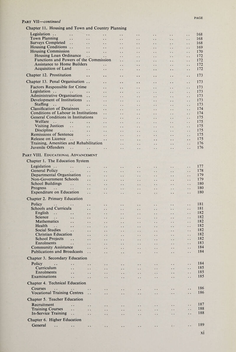 Chapter 11. Housing and Town and Country Planning Legislation Town Planning Surveys Completed .. Housing Conditions Housing Commission Housing Loan Ordinance Functions and Powers of the Commission Assistance to Home Builders Acquisition of Land Chapter 12. Prostitution Chapter 13. Penal Organisation .. Factors Responsible for Crime Legislation .. Administrative Organisation .. Development of Institutions Staffing Classification of Detainees Conditions of Labour in Institutions General Conditions in Institutions Welfare Visiting Justices Discipline Remissions of Sentence Release on Licence Training, Amenities and Rehabilitation Juvenile Offenders Part VIII. Educational Advancement Chapter 1. The Education System Legislation General Policy Departmental Organisation Non-Government Schools School Buildings Progress Expenditure on Education Chapter 2. Primary Education Policy Schools and Curricula English Science Mathematics Health Social Studies Christian Education School Projects Enrolments Community Assistance Publications and Broadcasts Chapter 3. Secondary Education Policy Curriculum Enrolments Examinations Chapter 4. Technical Education Courses Vocational Training Centres Chapter 5. Teacher Education Recruitment Training Courses In-Service Training Chapter 6. Higher Education General 168 168 168 169 170 172 172 172 172 173 173 173 173 173 173 173 174 174 175 175 175 175 175 175 176 176 177 178 179 179 180 180 180 181 181 182 182 182 182 182 182 182 183 184 184 184 185 185 185 186 186 187 188 188 189