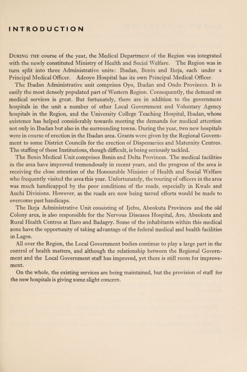 INTRODUCTION During the course of the year, the Medical Department of the Region was integrated with the newly constituted Ministry of Health and Social Welfare. The Region was in turn split into three Administrative units: Ibadan, Benin and Ikeja, each under a Principal Medical Officer. Adeoyo Hospital has its own Principal Medical Officer. The Ibadan Administrative unit comprises Oyo, Ibadan and Ondo Provinces. It is easily the most densely populated part of Western Region. Consequently, the demand on medical services is great. But fortunately, there are in addition to the government hospitals in the unit a number of other Local Government and Voluntary Agency hospitals in the Region, and the University College Teaching Hospital, Ibadan, whose existence has helped considerably towards meeting the demands for medical attention not only in Ibadan but also in the surrounding towns. During the year, two new hospitals were in course of erection in the Ibadan area. Grants were given by the Regional Govern¬ ment to some District Councils for the erection of Dispensaries and Maternity Centres. The staffing of these Institutions, though difficult, is being seriously tackled. The Benin Medical Unit comprises Benin and Delta Provinces. The medical facilities in the area have improved tremendously in recent years, and the progress of the area is receiving the close attention of the Honourable Minister of Health and Social Welfare who frequently visited the area this year. Unfortunately, the touring of officers in the area was much handicapped by the poor conditions of the roads, especially in Kwale and Auchi Divisions. However, as the roads are now being tarred efforts would be made to overcome past handicaps. The Ikeja Administrative Unit consisting of Ijebu, Abeokuta Provinces and the old Colony area, is also responsible for the Nervous Diseases Hospital, Aro, Abeokuta and Rural Health Centres at Ilaro and Badagry. Some of the inhabitants within this medical zone have the opportunity of taking advantage of the federal medical and health facilities in Lagos. All over the Region, the Local Government bodies continue to play a large part in the control of health matters, and although the relationship between the Regional Govern¬ ment and the Local Government staff has improved, yet there is still room for improve¬ ment. On the whole, the existing services are being maintained, but the provision of staff for the new hospitals is giving some slight concern.