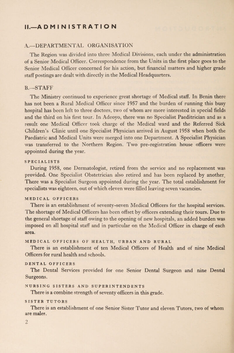 A. —DEPARTMENTAL ORGANISATION The Region was divided into three Medical Divisions, each under the administration of a Senior Medical Officer. Correspondence from the Units in the first place goes to the Senior Medical Officer concerned for his action, but financial matters and higher grade staff postings are dealt with directly in the Medical Headquarters. B. —STAFF The Ministry continued to experience great shortage of Medical staff. In Benin there has not been a Rural Medical Officer since 1957 and the burden of running this busy hospital has been left to three doctors, two of whom are more interested in special fields and the third on his first tour. In Adeoyo, there was no Specialist Paeditrician and as a result one Medical Officer took charge of the Medical ward and the Referred Sick Children’s Clinic until one Specialist Physician arrived in August 1958 when both the Paediatric and Medical Units were merged into one Department. A Specialist Physician was transferred to the Northern Region. Two pre-registration house officers were appointed during the year. SPECIALISTS During 1958, one Dermatologist, retired from the service and no replacement was provided. One Specialist Obstetrician also retired and has been replaced by another. There was a Specialist Surgeon appointed during the year. The total establishment for specialists was eighteen, out of which eleven were filled leaving seven vacancies. MEDICAL OFFICERS There is an establishment of seventy-seven Medical Officers for the hospital services. The shortage of Medical Officers has been offset by officers extending their tours. Due to the general shortage of staff owing to the opening of new hospitals, an added burden was imposed on all hospital staff and in particular on the Medical Officer in charge of each area. MEDICAL OFFICERS OF HEALTH, URBAN AND RURAL There is an establishment of ten Medical Officers of Health and of nine Medical Officers for rural health and schools. DENTAL OFFICERS The Dental Services provided for one Senior Dental Surgeon and nine Dental Surgeons. NURSING SISTERS AND SUPERINTENDENTS There is a combine strength of seventy officers in this grade. SISTER TUTORS There is an establishment of one Senior Sister Tutor and eleven Tutors, two of whom are male?. 2