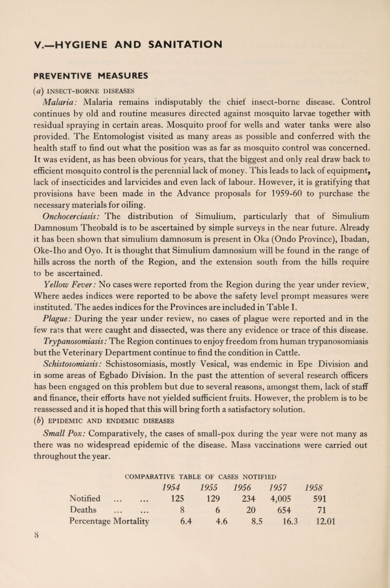 V.—HYGIENE AND SANITATION PREVENTIVE MEASURES (a) INSECT-BORNE DISEASES Malaria: Malaria remains indisputably the chief insect-borne disease. Control continues by old and routine measures directed against mosquito larvae together with residual spraying in certain areas. Mosquito proof for wells and water tanks were also provided. The Entomologist visited as many areas as possible and conferred with the health staff to find out what the position was as far as mosquito control was concerned. It was evident, as has been obvious for years, that the biggest and only real draw back to efficient mosquito control is the perennial lack of money. This leads to lack of equipment, lack of insecticides and larvicides and even lack of labour. However, it is gratifying that provisions have been made in the Advance proposals for 1959-60 to purchase the necessary materials for oiling. Onchocerciasis: The distribution of Simulium, particularly that of Simulium Damnosum Theobald is to be ascertained by simple surveys in the near future. Already it has been shown that simulium damnosum is present in Oka (Ondo Province), Ibadan, Oke-Iho and Oyo. It is thought that Simulium damnosium will be found in the range of hills across the north of the Region, and the extension south from the hills require to be ascertained. Yellow Fever: No cases were reported from the Region during the year under review. Where aedes indices were reported to be above the safety level prompt measures were instituted. The aedes indices for the Provinces are included in Table I. Plague: During the year under review, no cases of plague were reported and in the few rats that were caught and dissected, was there any evidence or trace of this disease. Trypanosomiasis: The Region continues to enjoy freedom from human trypanosomiasis but the Veterinary Department continue to find the condition in Cattle. Schistosomiasis: Schistosomiasis, mostly Vesical, was endemic in Epe Division and in some areas of Egbado Division. In the past the attention of several research officers has been engaged on this problem but due to several reasons, amongst them, lack of staff and finance, their efforts have not yielded sufficient fruits. However, the problem is to be reassessed and it is hoped that this will bring forth a satisfactory solution. (b) EPIDEMIC AND ENDEMIC DISEASES Small Pox: Comparatively, the cases of small-pox during the year were not many as there was no widespread epidemic of the disease. Mass vaccinations were carried out throughout the year. COMPARATIVE TABLE OF CASES NOTIFIED Notified Deaths Percentage Mortality 1954 125 8 6.4 1955 1956 1951 129 234 4,005 6 20 654 4.6 8.5 16.3 1958 591 71 12.01