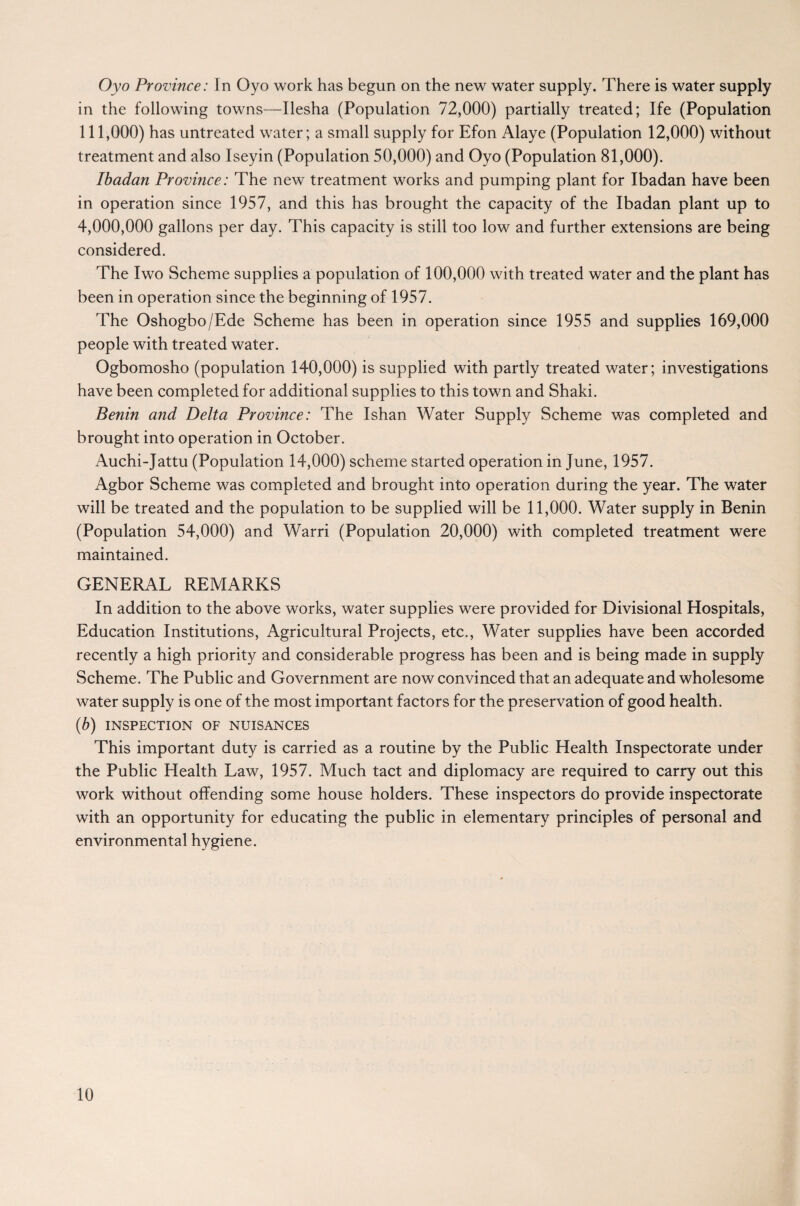 Oyo Province: In Oyo work has begun on the new water supply. There is water supply in the following towns—Ilesha (Population 72,000) partially treated; Ife (Population 111,000) has untreated water; a small supply for Efon Alaye (Population 12,000) without treatment and also Iseyin (Population 50,000) and Oyo (Population 81,000). Ibadan Province: The new treatment works and pumping plant for Ibadan have been in operation since 1957, and this has brought the capacity of the Ibadan plant up to 4,000,000 gallons per day. This capacity is still too low and further extensions are being considered. The Iwo Scheme supplies a population of 100,000 with treated water and the plant has been in operation since the beginning of 1957. The Oshogbo/Ede Scheme has been in operation since 1955 and supplies 169,000 people with treated water. Ogbomosho (population 140,000) is supplied with partly treated water; investigations have been completed for additional supplies to this town and Shaki. Benin and Delta Province: The Ishan Water Supply Scheme was completed and brought into operation in October. Auchi-Jattu (Population 14,000) scheme started operation in June, 1957. Agbor Scheme was completed and brought into operation during the year. The water will be treated and the population to be supplied will be 11,000. Water supply in Benin (Population 54,000) and Warri (Population 20,000) with completed treatment were maintained. GENERAL REMARKS In addition to the above works, water supplies were provided for Divisional Hospitals, Education Institutions, Agricultural Projects, etc., Water supplies have been accorded recently a high priority and considerable progress has been and is being made in supply Scheme. The Public and Government are now convinced that an adequate and wholesome water supply is one of the most important factors for the preservation of good health. (.b) INSPECTION OF NUISANCES This important duty is carried as a routine by the Public Health Inspectorate under the Public Health Law, 1957. Much tact and diplomacy are required to carry out this work without offending some house holders. These inspectors do provide inspectorate with an opportunity for educating the public in elementary principles of personal and environmental hygiene.