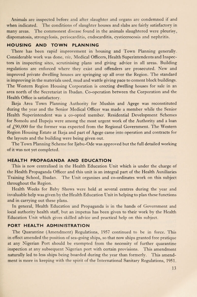 Animals are inspected before and after slaughter and organs are condemned if and when indicated. The conditions of slaughter houses and slabs are fairly satisfactory in many areas. The commonest disease found in the animals slaughtered were pleurisy, dispomatosis, strongylosis, periocarditis, endocarditis, cysticerocosis and nephritis. HOUSING AND TOWN PLANNING There has been rapid improvement in housing and Town Planning generally. Considerable work was done, viz, Medical Officers, Health Superintendents and Inspec¬ tors in inspecting sites, scrutinising plans and giving advice in all areas. Building regulations are enforced where they exist and offenders are prosecuted. New and improved private dwelling houses are springing up all over the Region. The standard is improving in the materials used, mud and wattle giving pace to cement block buildings. The Western Region Housing Corporation is erecting dwelling houses for sale in an area north of the Secretariat in Ibadan. Co-operation between the Corporation and the Health Office is satisfactory. Ikeja Area Town Planning Authority for Mushin and Agege was reconstituted during the year and the Senior Medical Officer was made a member while the Senior Health Superintendent was a co-opted member. Residential Development Schemes for Somolu and Ilupeju were among the most urgent work of the Authority and a loan of .£90,000 for the former was expected from the Regional Government. The Western Region Housing Estate at Ikeja and part of Agege came into operation and contracts for the layouts and the building were being given out. The Town Planning Scheme for Ijebu-Ode was approved but the full detailed working of it was not yet completed. HEALTH PROPAGANDA AND EDUCATION This is now centralised in the Health Education Unit which is under the charge of the Health Propaganda Officer and this unit is an integral part of the Health Auxiliaries Training School, Ibadan. The Unit organises and co-ordinates work on this subject throughout the Region. Health Weeks for Baby Shows were held at several centres during the year and invaluable help was given by the Health Education Unit in helping to plan these functions and in carrying out these plans. In general, Health Education and Propaganda is in the hands of Government and local authority health staff, but an impetus has been given to their work by the Health Education Unit which gives skilled advice and practical help on this subject. PORT HEALTH ADMINISTRATION The Quarantine (Amendment) Regulations, 1957 continued to be in force. This in effect amended the position of sea-going ships, so that now ships granted free pratique at any Nigerian Port should be exempted from the necessity of further quarantine inspection at any subsequent Nigerian port with certain provisions. This amendment naturally led to less ships being boarded during the year than formerly. This amend¬ ment is more in keeping with the spirit of the International Sanitary Regulations, 1951.
