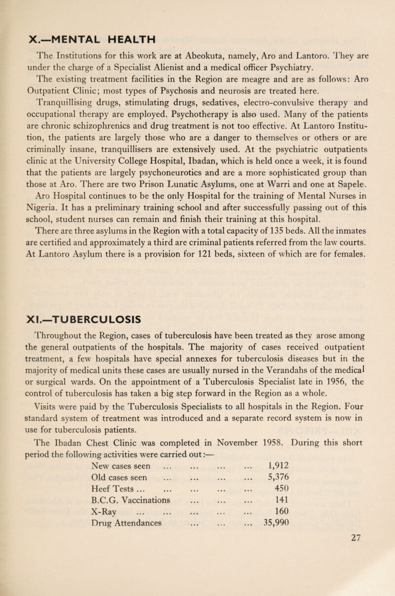 X.—MENTAL HEALTH The Institutions for this work are at Abeokuta, namely, Aro and Lantoro. They are under the charge of a Specialist Alienist and a medical officer Psychiatry. The existing treatment facilities in the Region are meagre and are as follows: Aro Outpatient Clinic; most types of Psychosis and neurosis are treated here. Tranquillising drugs, stimulating drugs, sedatives, electro-convulsive therapy and occupational therapy are employed. Psychotherapy is also used. Many of the patients are chronic schizophrenics and drug treatment is not too effective. At Lantoro Institu¬ tion, the patients are largely those who are a danger to themselves or others or are criminally insane, tranquillisers are extensively used. At the psychiatric outpatients clinic at the University College Hospital, Ibadan, which is held once a week, it is found that the patients are largely psychoneurotics and are a more sophisticated group than those at Aro. There are two Prison Lunatic Asylums, one at Warri and one at Sapele. Aro Hospital continues to be the only Hospital for the training of Mental Nurses in Nigeria. It has a preliminary training school and after successfully passing out of this school, student nurses can remain and finish their training at this hospital. There are three asylums in the Region with a total capacity of 135 beds. All the inmates are certified and approximately a third are criminal patients referred from the law courts. At Lantoro Asylum there is a provision for 121 beds, sixteen of which are for females. XI.—TUBERCULOSIS Throughout the Region, cases of tuberculosis have been treated as they arose among the general outpatients of the hospitals. The majority of cases received outpatient treatment, a few hospitals have special annexes for tuberculosis diseases but in the majority of medical units these cases are usually nursed in the Verandahs of the medical or surgical wards. On the appointment of a Tuberculosis Specialist late in 1956, the control of tuberculosis has taken a big step forward in the Region as a whole. Visits were paid by the Tuberculosis Specialists to all hospitals in the Region. Four standard system of treatment was introduced and a separate record system is now in use for tuberculosis patients. The Ibadan Chest Clinic was completed in November 1958. During this short period the following activities were carried out:— New cases seen ... ... ... ... 1,912 Old cases seen ... 5,376 Heef Tests... ... ... ... ... 450 B.C.G. Vaccinations ... ... ... 141 X-Ray ... ... ... ... ... 160 Drug Attendances ... ... ... 35,990