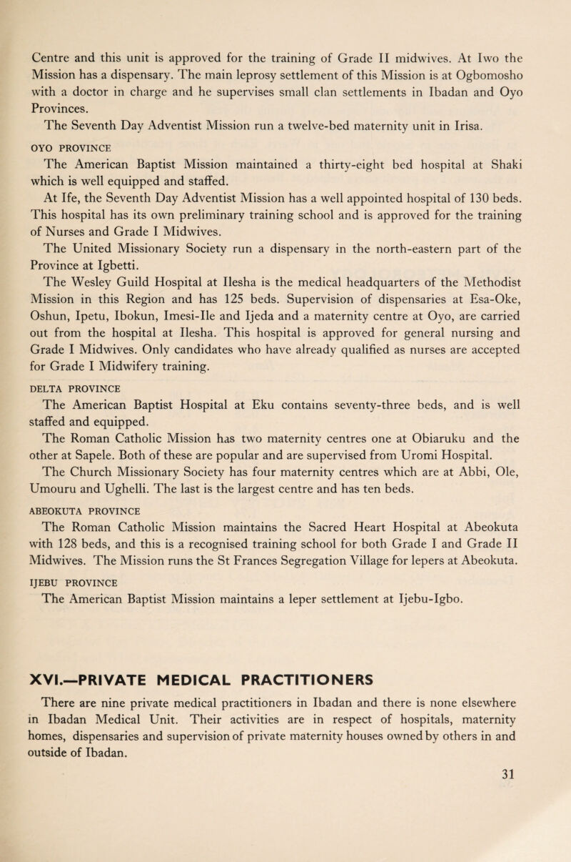 Centre and this unit is approved for the training of Grade II midwives. At Iwo the Mission has a dispensary. The main leprosy settlement of this Mission is at Ogbomosho with a doctor in charge and he supervises small clan settlements in Ibadan and Oyo Provinces. The Seventh Day Adventist Mission run a twelve-bed maternity unit in Irisa. OYO PROVINCE The American Baptist Mission maintained a thirty-eight bed hospital at Shaki which is well equipped and staffed. At Ife, the Seventh Day Adventist Mission has a well appointed hospital of 130 beds. This hospital has its own preliminary training school and is approved for the training of Nurses and Grade I Midwives. The United Missionary Society run a dispensary in the north-eastern part of the Province at Igbetti. The Wesley Guild Hospital at Ilesha is the medical headquarters of the Methodist Mission in this Region and has 125 beds. Supervision of dispensaries at Esa-Oke, Oshun, Ipetu, Ibokun, Imesi-Ile and Ijeda and a maternity centre at Oyo, are carried out from the hospital at Ilesha. This hospital is approved for general nursing and Grade I Midwives. Only candidates who have already qualified as nurses are accepted for Grade I Midwifery training. DELTA PROVINCE The American Baptist Hospital at Eku contains seventy-three beds, and is well staffed and equipped. The Roman Catholic Mission has two maternity centres one at Obiaruku and the other at Sapele. Both of these are popular and are supervised from Uromi Hospital. The Church Missionary Society has four maternity centres which are at Abbi, Ole, Umouru and Ughelli. The last is the largest centre and has ten beds. ABEOKUTA PROVINCE The Roman Catholic Mission maintains the Sacred Heart Hospital at Abeokuta with 128 beds, and this is a recognised training school for both Grade I and Grade II Midwives. The Mission runs the St Frances Segregation Village for lepers at Abeokuta. IJEBU PROVINCE The American Baptist Mission maintains a leper settlement at Ijebu-Igbo. XVI.—PRIVATE MEDICAL PRACTITIONERS There are nine private medical practitioners in Ibadan and there is none elsewhere in Ibadan Medical Unit. Their activities are in respect of hospitals, maternity homes, dispensaries and supervision of private maternity houses owned by others in and outside of Ibadan.