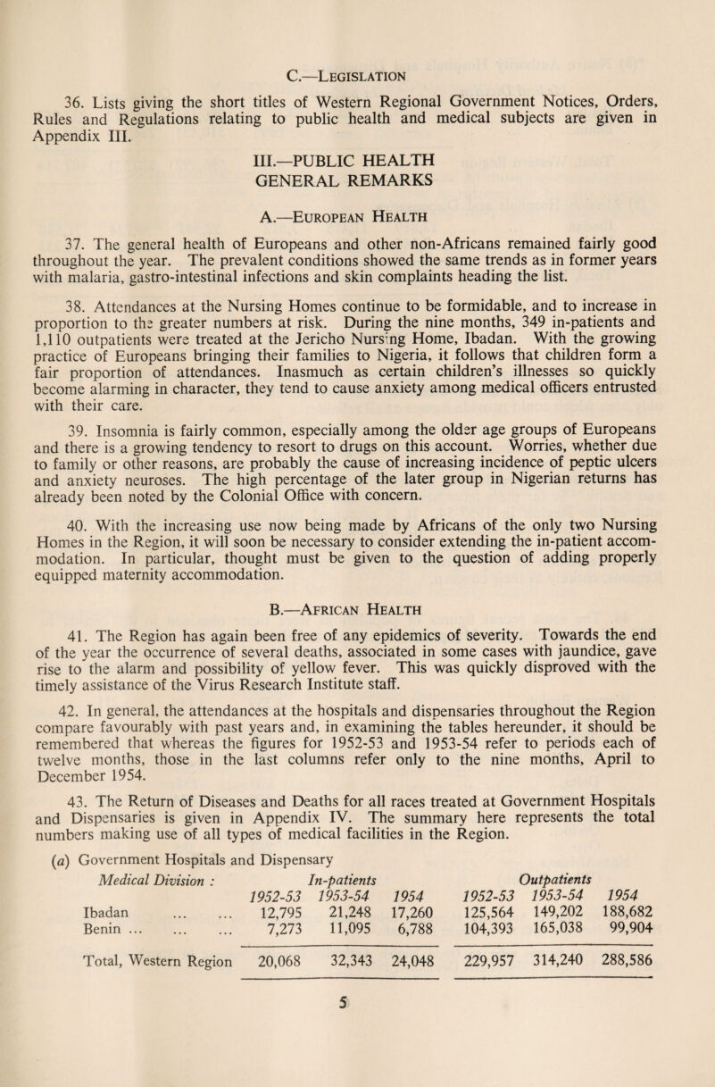 C.—Legislation 36. Lists giving the short titles of Western Regional Government Notices, Orders, Rules and Regulations relating to public health and medical subjects are given in Appendix III. III.—PUBLIC HEALTH GENERAL REMARKS A.—European Health 37. The general health of Europeans and other non-Africans remained fairly good throughout the year. The prevalent conditions showed the same trends as in former years with malaria, gastro-intestinal infections and skin complaints heading the list. 38. Attendances at the Nursing Homes continue to be formidable, and to increase in proportion to the greater numbers at risk. During the nine months, 349 in-patients and 1,110 outpatients were treated at the Jericho Nursmg Home, Ibadan. With the growing practice of Europeans bringing their families to Nigeria, it follows that children form a fair proportion of attendances. Inasmuch as certain children’s illnesses so quickly become alarming in character, they tend to cause anxiety among medical officers entrusted with their care. 39. Insomnia is fairly common, especially among the older age groups of Europeans and there is a growing tendency to resort to drugs on this account. Worries, whether due to family or other reasons, are probably the cause of increasing incidence of peptic ulcers and anxiety neuroses. The high percentage of the later group in Nigerian returns has already been noted by the Colonial Office with concern. 40. With the increasing use now being made by Africans of the only two Nursing Homes in the Region, it will soon be necessary to consider extending the in-patient accom¬ modation. In particular, thought must be given to the question of adding properly equipped maternity accommodation. B.—African Health 41. The Region has again been free of any epidemics of severity. Towards the end of the year the occurrence of several deaths, associated in some cases with jaundice, gave rise to the alarm and possibility of yellow fever. This was quickly disproved with the timely assistance of the Virus Research Institute staff. 42. In general, the attendances at the hospitals and dispensaries throughout the Region compare favourably with past years and, in examining the tables hereunder, it should be remembered that whereas the figures for 1952-53 and 1953-54 refer to periods each of twelve months, those in the last columns refer only to the nine months, April to December 1954. 43. The Return of Diseases and Deaths for all races treated at Government Hospitals and Dispensaries is given in Appendix IV. The summary here represents the total numbers making use of all types of medical facilities in the Region. (a) Government Hospitals and Dispensary Medical Division : In-patients Outpatients 1952-53 1953-54 1954 1952-53 1953-54 1954 Ibadan . 12,795 21,248 17,260 125,564 149,202 188,682 Benin. 7,273 11,095 6,788 104,393 165,038 99,904 Total, Western Region 20,068 32,343 24,048 229,957 314,240 288,586