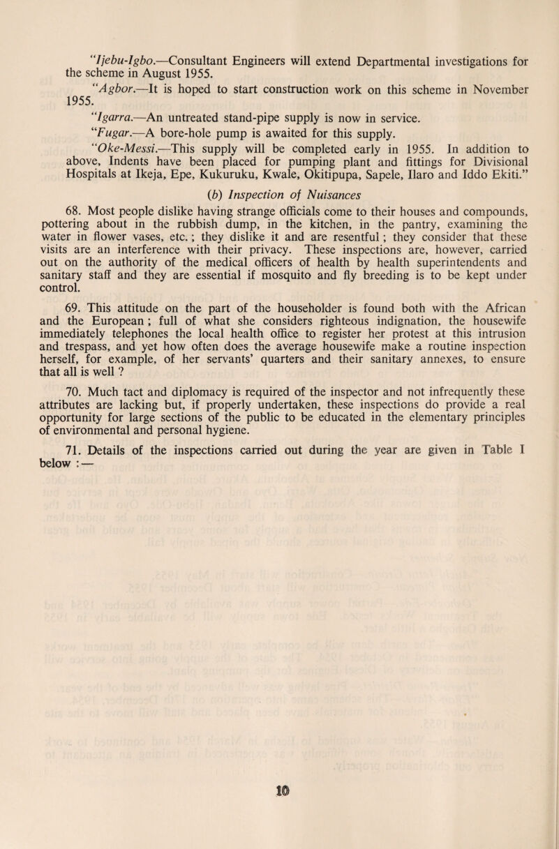 “ljebu-lgbo.—Consultant Engineers will extend Departmental investigations for the scheme in August 1955. “Agbor.—It is hoped to start construction work on this scheme in November 1955. “Igarra.—An untreated stand-pipe supply is now in service. “Fugar.—A bore-hole pump is awaited for this supply. ilOke-Messi.—This supply will be completed early in 1955. In addition to above. Indents have been placed for pumping plant and fittings for Divisional Hospitals at Ikeja, Epe, Kukuruku, Kwale, Okitipupa, Sapele, Ilaro and Iddo Ekiti.” (b) Inspection of Nuisances 68. Most people dislike having strange officials come to their houses and compounds, pottering about in the rubbish dump, in the kitchen, in the pantry, examining the water in flower vases, etc.; they dislike it and are resentful; they consider that these visits are an interference with their privacy. These inspections are, however, carried out on the authority of the medical officers of health by health superintendents and sanitary staff and they are essential if mosquito and fly breeding is to be kept under control. 69. This attitude on the part of the householder is found both with the African and the European ; full of what she considers righteous indignation, the housewife immediately telephones the local health office to register her protest at this intrusion and trespass, and yet how often does the average housewife make a routine inspection herself, for example, of her servants’ quarters and their sanitary annexes, to ensure that all is well ? 70. Much tact and diplomacy is required of the inspector and not infrequently these attributes are lacking but, if properly undertaken, these inspections do provide a real opportunity for large sections of the public to be educated in the elementary principles of environmental and personal hygiene. 71. Details of the inspections carried out during the year are given in Table I below : —
