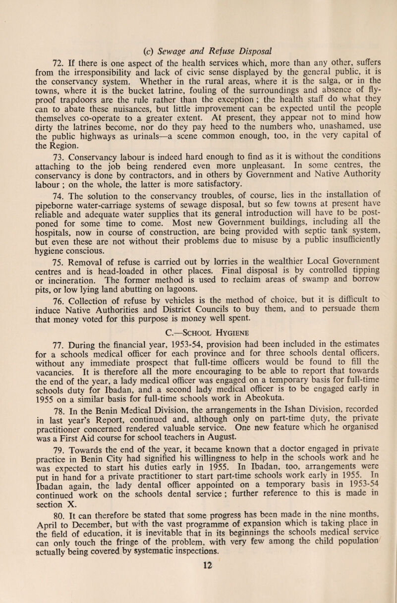 (c) Sewage and Refuse Disposal 72. If there is one aspect of the health services which, more than any other, suffers from the irresponsibility and lack of civic sense displayed by the general public, it is the conservancy system. Whether in the rural areas, where it is the saiga, or in the towns, where it is the bucket latrine, fouling of the surroundings and absence of fly- proof trapdoors are the rule rather than the exception ; the health staff do what they can to abate these nuisances, but little improvement can be expected until the people themselves co-operate to a greater extent. At present, they appear not to mind how dirty the latrines become, nor do they pay heed to the numbers who, unashamed, use the public highways as urinals—a scene common enough, too, in the very capital of the Region. 73. Conservancy labour is indeed hard enough to find as it is without the conditions attaching to the job being rendered even more unpleasant. In some centres, the conservancy is done by contractors, and in others by Government and Native Authority labour ; on the whole, the latter is more satisfactory. 74. The solution to the conservancy troubles, of course, lies in the installation of pipeborne water-carriage systems of sewage disposal, but so few towns at present have reliable and adequate water supplies that its general introduction will have to be post¬ poned for some time to come. Most new Government buildings, including all the hospitals, now in course of construction, are being provided with septic tank system, but even these are not without their problems due to misuse by a public insufficiently hygiene conscious. 75. Removal of refuse is carried out by lorries in the wealthier Local Government centres and is head-loaded in other places. Final disposal is by controlled tipping or incineration. The former method is used to reclaim areas of swamp and borrow pits, or low lying land abutting on lagoons. 76. Collection of refuse by vehicles is the method of choice, but it is difficult to induce Native Authorities and District Councils to buy them, and to persuade them that money voted for this purpose is money well spent. C.—School Hygiene 77. During the financial year, 1953-54, provision had been included in the estimates for a schools medical officer for each province and for three schools dental officers, without any immediate prospect that full-time officers would be found to fill the vacancies. It is therefore all the more encouraging to be able to report that towards the end of the year, a lady medical officer was engaged on a temporary basis for full-time schools duty for Ibadan, and a second lady medical officer is to be engaged early in 1955 on a similar basis for full-time schools work in Abeokuta. 78. In the Benin Medical Division, the arrangements in the Ishan Division, recorded in last year’s Report, continued and, although only on part-time duty, the private practitioner concerned rendered valuable service. One new feature which he organised was a First Aid course for school teachers in August. 79. Towards the end of the year, it became known that a doctor engaged in private practice in Benin City had signified his willingness to help in the schools work and he was expected to start his duties early in 1955. In Ibadan, too, arrangements were put in hand for a private practitioner to start part-time schools work early in 1955. In Ibadan again, the lady dental officer appointed on a temporary basis in 1953-54 continued work on the schools dental service; further reference to this is made in section X. 80. It can therefore be stated that some progress has been made in the nine months, April to December, but with the vast programme of expansion which is taking place in the field of education, it is inevitable that in its beginnings the schools medical service can only touch the fringe of the problem, with very few among the child population actually being covered by systematic inspections.